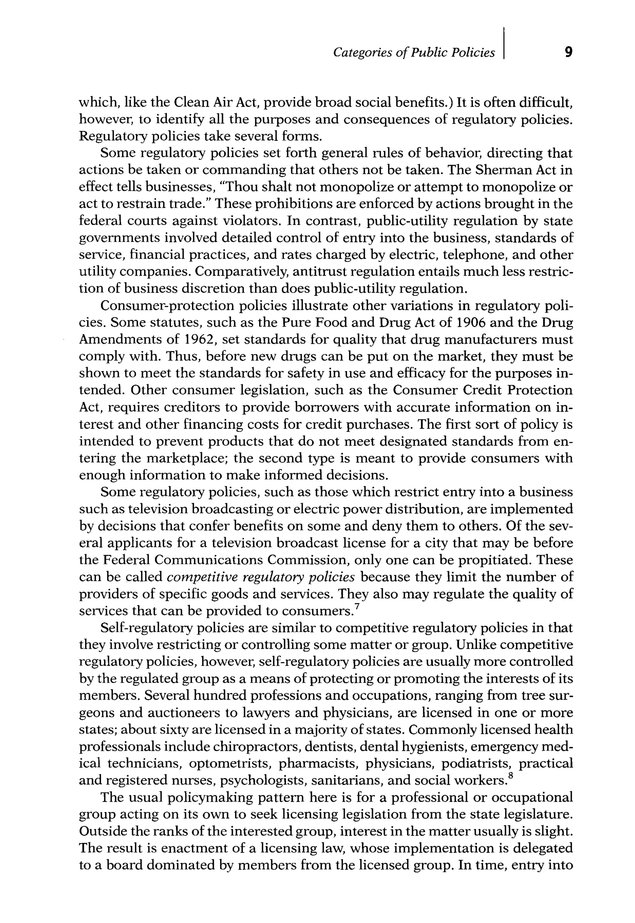 Categories ofPublic Policies I 9
which, like the Clean Air Act, provide broad social benefits.) It is often difficult,
however, to identify all the purposes and consequences of regulatory policies.
Regulatory policies take several forms.
Some regulatory policies set forth general rules of behavior, directing that
actions be taken or commanding that others not be taken. The Sherman Act in
effect tells businesses, "Thou shalt not monopolize or attempt to monopolize or
act to restrain trade." These prohibitions are enforced by actions brought in the
federal courts against violators. In contrast, public-utility regulation by state
govemments involved detailed control of entry into the business, standards of
service, financial practices, and rates charged by electric, telephone, and other
utility companies. Comparatively, antitrust regulation entails much less restric-
tion of business discretion than does public-utility regulation.
Consumer-protection policies illustrate other variations in regulatory poli-
cies. Some statutes, such as the Pure Food and Drug Act of 1906 and the Drug
Amendments of 1962, set standards for quality that drug manufacturers must
comply with. Thus, before new drugs can be put on the market, they must be
shown to meet the standards for safety in use and efficacy for the purposes in-
tended. Other consumer legislation, such as the Consumer Credit Protection
Act, requires creditors to provide borrowers with accurate information on in-
terest and other financing costs for credit purchases. The first sort of policy is
intended to prevent products that do not meet designated standards from en-
tering the marketplace; the second type is meant to provide consumers with
enough information to make informed decisions.
Some regulatory policies, such as those which restrict entry into a business
such as television broadcasting or electric power distribution, are implemented
by decisions that confer benefits on some and deny them to others. Of the sev-
eral applicants for a television broadcast license for a city that may be before
the Federal Communications Commission, only one can be propitiated. These
can be called competitive regulatory policies because they limit the number of
providers of specific goods and services. They also may regulate the quality of
services that can be provided to consumers.7
Self-regulatory policies are similar to competitive regulatory policies in that
they involve restricting or controlling some matter or group. Unlike competitive
regulatory policies, however, self-regulatory policies are usually more controlled
by the regulated group as a means of protecting or promoting the interests of its
members. Several hundred professions and occupations, ranging from tree sur-
geons and auctioneers to lawyers and physicians, are licensed in one or more
states; about sixty are licensed in a majority of states. Commonly licensed health
professionals include chiropractors, dentists, dental hygienists, emergency med-
ical technicians, optometrists, pharmacists, physicians, podiatrists, practical
and registered nurses, psychologists, sanitarians, and social workers.8
The usual policymaking pattem here is for a professional or occupational
group acting on its own to seek licensing legislation from the state legislature.
Outside the ranks of the interested group, interest in the matter usually is slight.
The result is enactment of a licensing law, whose implementation is delegated
to a board dominated by members from the licensed group. In time, entry into
 