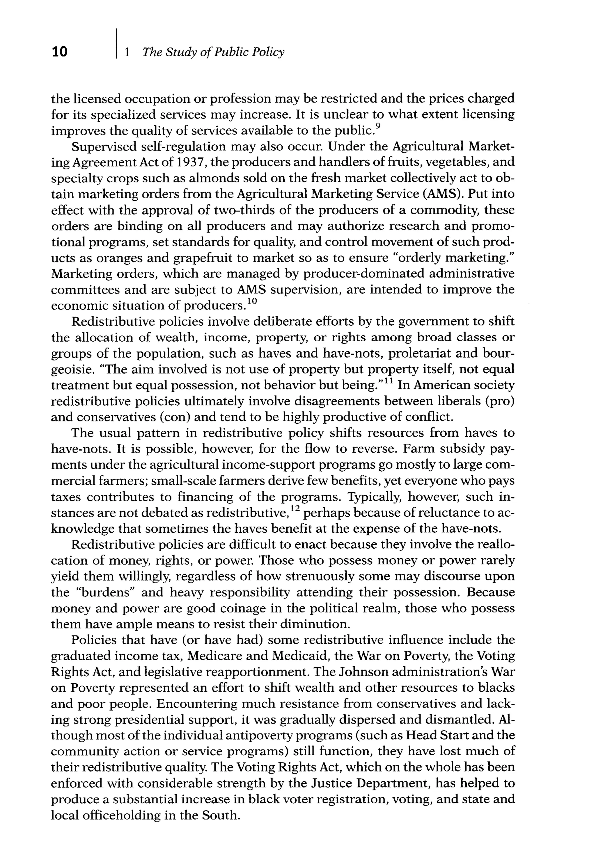 10 The Study ofPublic Policy
the licensed occupation or profession may be restricted and the prices charged
for its specialized services may increase. It is unclear to what extent licensing
improves the quality of services available to the public.9
Supervised self-regulation may also occur. Under the Agricultural Market-
ing Agreement Act of 1937, the producers and handlers of fruits, vegetables, and
specialty crops such as almonds sold on the fresh market collectively act to ob-
tain marketing orders from the Agricultural Marketing Service (AMS). Put into
effect with the approval of two-thirds of the producers of a commodity, these
orders are binding on all producers and may authorize research and promo-
tional programs, set standards for quality, and control movement of such prod-
ucts as oranges and grapefruit to market so as to ensure "orderly marketing."
Marketing orders, which are managed by producer-dominated administrative
committees and are subject to AMS supervision, are intended to improve the
economic situation of producers.10
Redistributive policies involve deliberate efforts by the govemment to shift
the allocation of wealth, income, property, or rights among broad classes or
groups of the population, such as haves and have-nots, proletariat and bour-
geoisie. "The aim involved is not use of property but property itself, not equal
treatment but equal possession, not behavior but being.''11
In American society
redistributive policies ultimately involve disagreements between liberals (pro)
and conservatives (con) and tend to be highly productive of conflict.
The usual pattem in redistributive policy shifts resources from haves to
have-nots. It is possible, however, for the flow to reverse. Farm subsidy pay-
ments under the agricultural income-support programs go mostly to large com-
mercial farmers; small-scale farmers derive few benefits, yet everyone who pays
taxes contributes to financing of the programs. Typically, however, such in-
stances are not debated as redistributive,12
perhaps because of reluctance to ac-
knowledge that sometimes the haves benefit at the expense of the have-nots.
Redistributive policies are difficult to enact because they involve the reallo-
cation of money, rights, or power. Those who possess money or power rarely
yield them willingly, regardless of how strenuously some may discourse upon
the "burdens" and heavy responsibility attending their possession. Because
money and power are good coinage in the political realm, those who possess
them have ample means to resist their diminution.
Policies that have (or have had) some redistributive influence include the
graduated income tax, Medicare and Medicaid, the War on Poverty, the Voting
Rights Act, and legislative reapportionment. The Johnson administration's War
on Poverty represented an effort to shift wealth and other resources to blacks
and poor people. Encountering much resistance from conservatives and lack-
ing strong presidential support, it was gradually dispersed and dismantled. Al-
though most of the individual antipoverty programs (such as Head Start and the
community action or service programs) still function, they have lost much of
their redistributive quality. The Voting Rights Act, which on the whole has been
enforced with considerable strength by the Justice Department, has helped to
produce a substantial increase in black voter registration, voting, and state and
local officeholding in the South.
 
