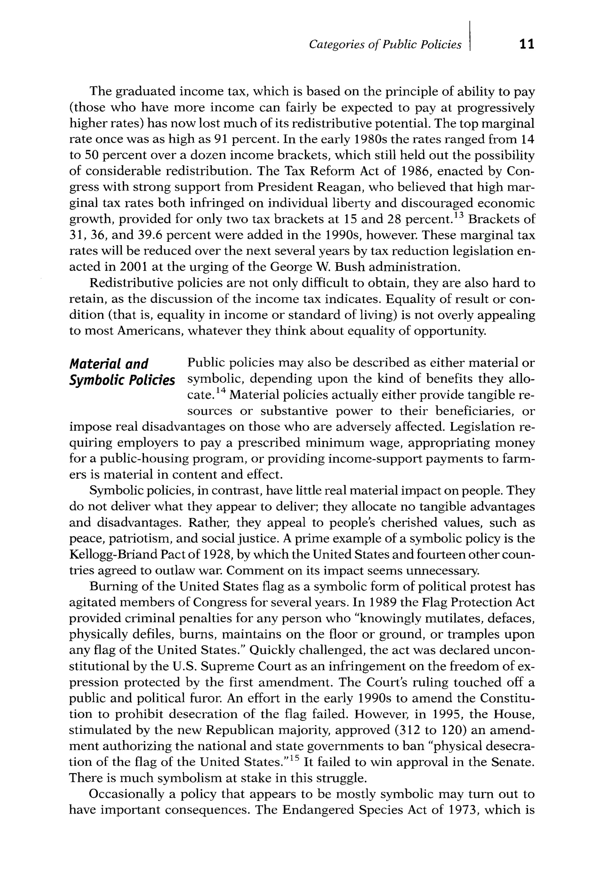 Categories ofPublic Policies I 11
The graduated income tax, which is based on the principle of ability to pay
(those who have more income can fairly be expected to pay at progressively
higher rates) has now lost much of its redistributive potential. The top marginal
rate once was as high as 91 percent. In the early 1980s the rates ranged from 14
to 50 percent over a dozen income brackets, which still held out the possibility
of considerable redistribution. The Tax Reform Act of 1986, enacted by Con-
gress with strong support from President Reagan, who believed that high mar-
ginal tax rates both infringed on individual liberty and discouraged economic
growth, provided for only two tax brackets at 15 and 28 percentY Brackets of
31, 36, and 39.6 percent were added in the 1990s, however. These marginal tax
rates will be reduced over the next several years by tax reduction legislation en-
acted in 2001 at the urging of the George W. Bush administration.
Redistributive policies are not only difficult to obtain, they are also hard to
retain, as the discussion of the income tax indicates. Equality of result or con-
dition (that is, equality in income or standard of living) is not overly appealing
to most Americans, whatever they think about equality of opportunity.
Material and
Symbolic Polides
Public policies may also be described as either material or
symbolic, depending upon the kind of benefits they allo-
cate. 14
Material policies actually either provide tangible re-
sources or substantive power to their beneficiaries, or
impose real disadvantages on those who are adversely affected. Legislation re-
quiring employers to pay a prescribed minimum wage, appropriating money
for a public-housing program, or providing income-support payments to farm-
ers is material in content and effect.
Symbolic policies, in contrast, have little real material impact on people. They
do not deliver what they appear to deliver; they allocate no tangible advantages
and disadvantages. Rather, they appeal to people's cherished values, such as
peace, patriotism, and social justice. A prime example of a symbolic policy is the
Kellogg-Briand Pact of 1928, by which the United States and fourteen other coun-
tries agreed to outlaw war. Comment on its impact seems unnecessary.
Burning of the United States flag as a symbolic form of political protest has
agitated members of Congress for several years. In 1989 the Flag Protection Act
provided criminal penalties for any person who "knowingly mutilates, defaces,
physically defiles, burns, maintains on the floor or ground, or tramples upon
any flag of the United States." Quickly challenged, the act was declared uncon-
stitutional by the U.S. Supreme Court as an infringement on the freedom of ex-
pression protected by the first amendment. The Court's ruling touched off a
public and political furor. An effort in the early 1990s to amend the Constitu-
tion to prohibit desecration of the flag failed. However, in 1995, the House,
stimulated by the new Republican majority, approved (312 to 120) an amend-
ment authorizing the national and state governments to ban "physical desecra-
tion of the flag of the United States."15
It failed to win approval in the Senate.
There is much symbolism at stake in this struggle.
Occasionally a policy that appears to be mostly symbolic may turn out to
have important consequences. The Endangered Species Act of 1973, which is
 