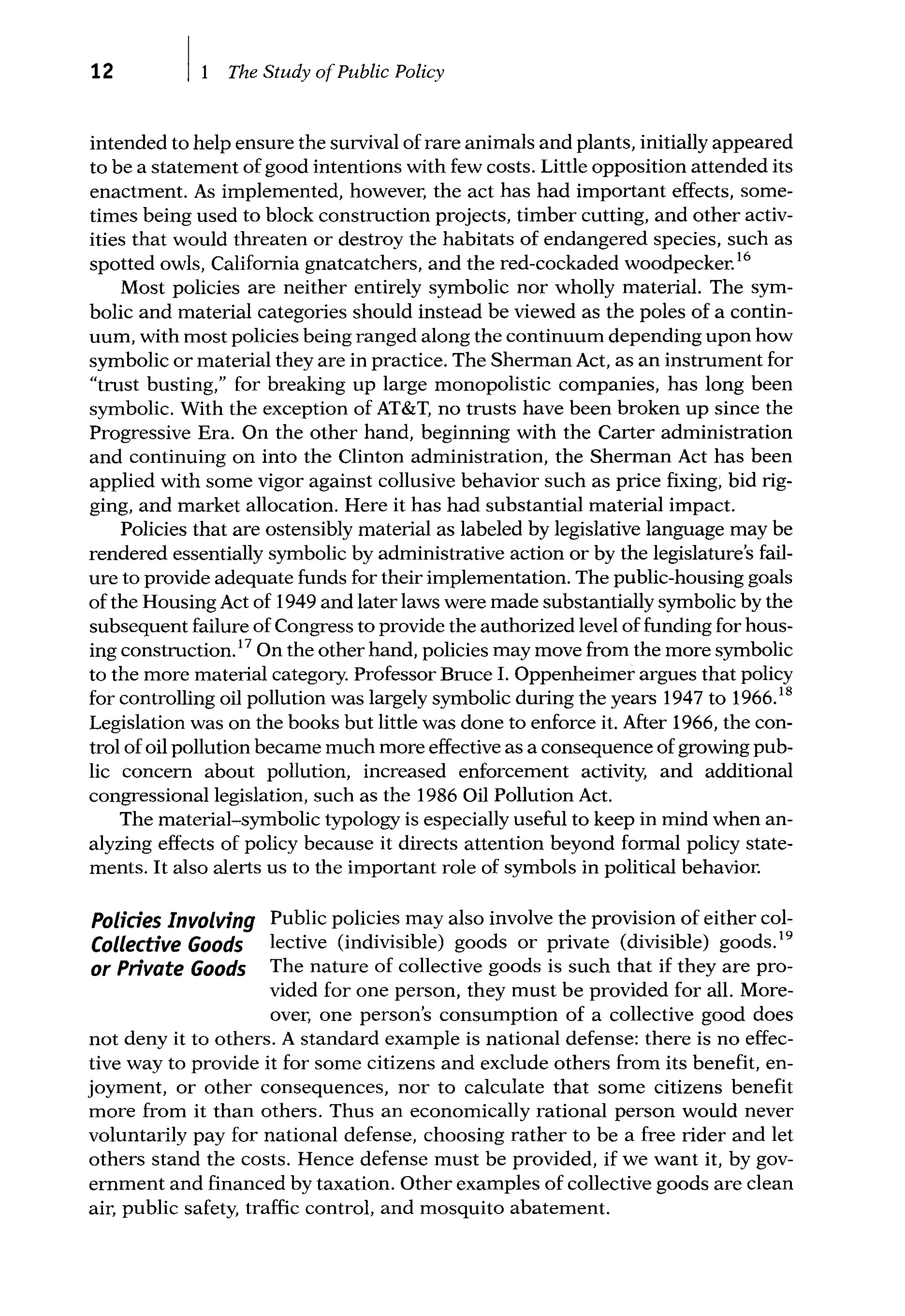 12 The Study ofPublic Policy
intended to help ensure the survival of rare animals and plants, initially appeared
to be a statement of good intentions with few costs. Little opposition attended its
enactment. As implemented, however, the act has had important effects, some-
times being used to block construction projects, timber cutting, and other activ-
ities that would threaten or destroy the habitats of endangered species, such as
spotted owls, California gnatcatchers, and the red-cockaded woodpecker.16
Most policies are neither entirely symbolic nor wholly material. The sym-
bolic and material categories should instead be viewed as the poles of a contin-
uum, with most policies being ranged along the continuum depending upon how
symbolic or material they are in practice. The Sherman Act, as an instrument for
"trust busting," for breaking up large monopolistic companies, has long been
symbolic. With the exception of AT&T, no trusts have been broken up since the
Progressive Era. On the other hand, beginning with the Carter administration
and continuing on into the Clinton administration, the Sherman Act has been
applied with some vigor against collusive behavior such as price fixing, bid rig-
ging, and market allocation. Here it has had substantial material impact.
Policies that are ostensibly material as labeled by legislative language may be
rendered essentially symbolic by administrative action or by the legislature's fail-
ure to provide adequate funds for their implementation. The public-housing goals
of the Housing Act of 1949 and later laws were made substantially symbolic by the
subsequent failure of Congress to provide the authorized level of funding for hous-
ing construction.17
On the other hand, policies may move from the more symbolic
to the more material category. Professor Bruce I. Oppenheimer argues that policy
for controlling oil pollution was largely symbolic during the years 1947 to 1966.18
Legislation was on the books but little was done to enforce it. After 1966, the con-
trol of oil pollution became much more effective as a consequence of growing pub-
lic concern about pollution, increased enforcement activity, and additional
congressional legislation, such as the 1986 Oil Pollution Act.
The material-symbolic typology is especially useful to keep in mind when an-
alyzing effects of policy because it directs attention beyond formal policy state-
ments. It also alerts us to the important role of symbols in political behavior.
Polides Involving
Collective Goods
or Private Goods
Public policies may also involve the provision of either col-
lective (indivisible) goods or private (divisible) goods.19
The nature of collective goods is such that if they are pro-
vided for one person, they must be provided for all. More-
over, one person's consumption of a collective good does
not deny it to others. A standard example is national defense: there is no effec-
tive way to provide it for some citizens and exclude others from its benefit, en-
joyment, or other consequences, nor to calculate that some citizens benefit
more from it than others. Thus an economically rational person would never
voluntarily pay for national defense, choosing rather to be a free rider and let
others stand the costs. Hence defense must be provided, if we want it, by gov-
ernment and financed by taxation. Other examples of collective goods are clean
air, public safety, traffic control, and mosquito abatement.
 