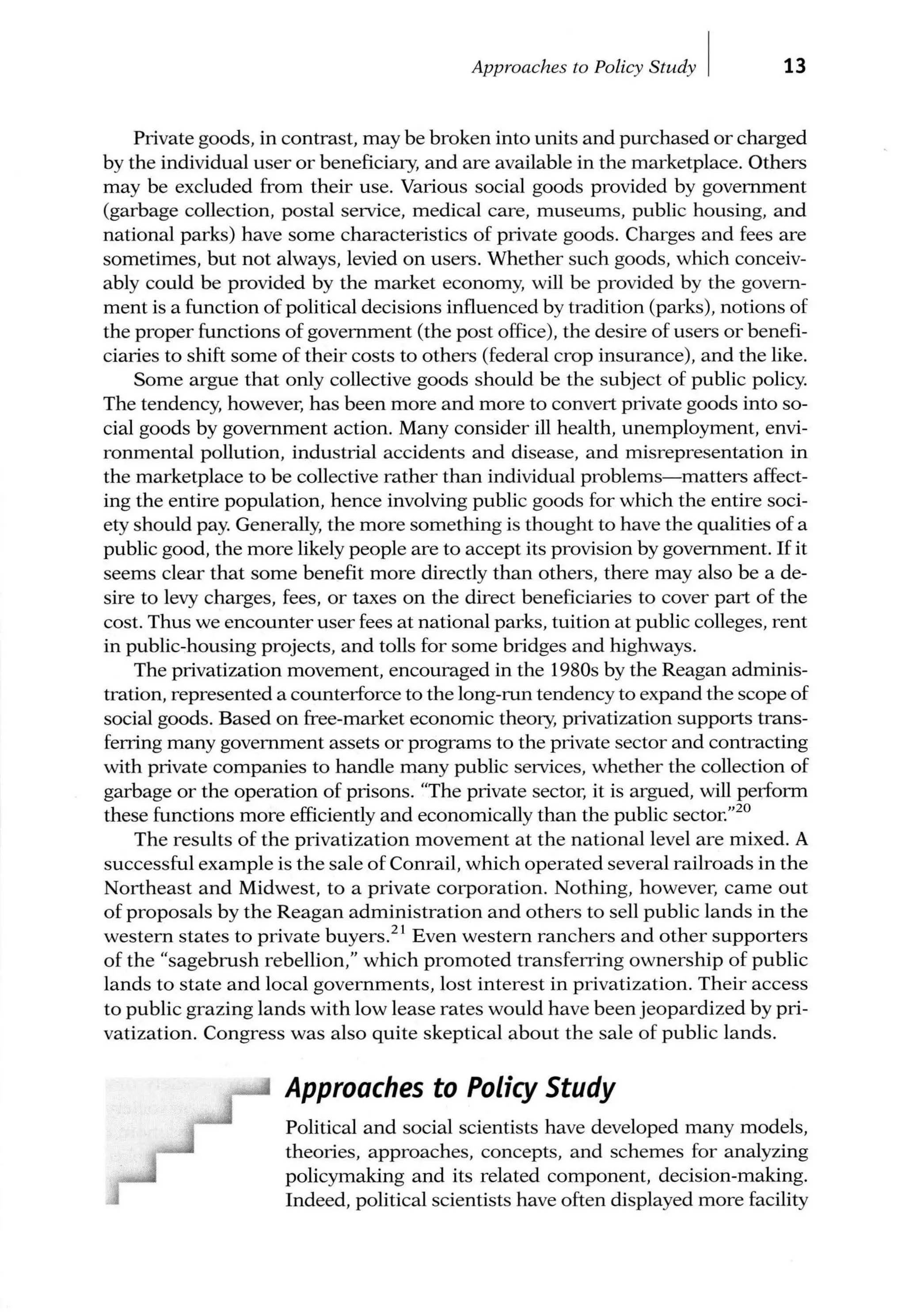Approaches to Policy Study I 13
Private goods, in contrast, may be broken into units and purchased or charged
by the individual user or beneficiary, and are available in the marketplace. Others
may be excluded from their use. Various social goods provided by government
(garbage collection, postal service, medical care, museums, public housing, and
national parks) have some characteristics of private goods. Charges and fees are
sometimes, but not always, levied on users. Whether such goods, which conceiv-
ably could be provided by the market economy, will be provided by the govern-
ment is a function of political decisions influenced by tradition (parks), notions of
the proper functions of government (the post office), the desire of users or benefi-
ciaries to shift some of their costs to others (federal crop insurance), and the like.
Some argue that only collective goods should be the subject of public policy.
The tendency, however, has been more and more to convert private goods into so-
cial goods by government action. Many consider ill health, unemployment, envi-
ronmental pollution, industrial accidents and disease, and misrepresentation in
the marketplace to be collective rather than individual problems-matters affect-
ing the entire population, hence involving public goods for which the entire soci-
ety should pay. Generally, the more something is thought to have the qualities of a
public good, the more likely people are to accept its provision by government. If it
seems clear that some benefit more directly than others, there may also be a de-
sire to levy charges, fees, or taxes on the direct beneficiaries to cover part of the
cost. Thus we encounter user fees at national parks, tuition at public colleges, rent
in public-housing projects, and tolls for some bridges and highways.
The privatization movement, encouraged in the 1980s by the Reagan adminis-
tration, represented a counterforce to the long-run tendency to expand the scope of
social goods. Based on free-market economic theory, privatization supports trans-
ferring many government assets or programs to the private sector and contracting
with private companies to handle many public services, whether the collection of
garbage or the operation of prisons. "The private sector, it is argued, will perform
these functions more efficiently and economically than the public sector."20
The results of the privatization movement at the national level are mixed. A
successful example is the sale of Conrail, which operated several railroads in the
Northeast and Midwest, to a private corporation. Nothing, however, came out
of proposals by the Reagan administration and others to sell public lands in the
western states to private buyers.21
Even western ranchers and other supporters
of the "sagebrush rebellion," which promoted transferring ownership of public
lands to state and local governments, lost interest in privatization. Their access
to public grazing lands with low lease rates would have been jeopardized by pri-
vatization. Congress was also quite skeptical about the sale of public lands.
Approaches to Policy Study
Political and social scientists have developed many models,
theories, approaches, concepts, and schemes for analyzing
policymaking and its related component, decision-making.
Indeed, political scientists have often displayed more facility
 