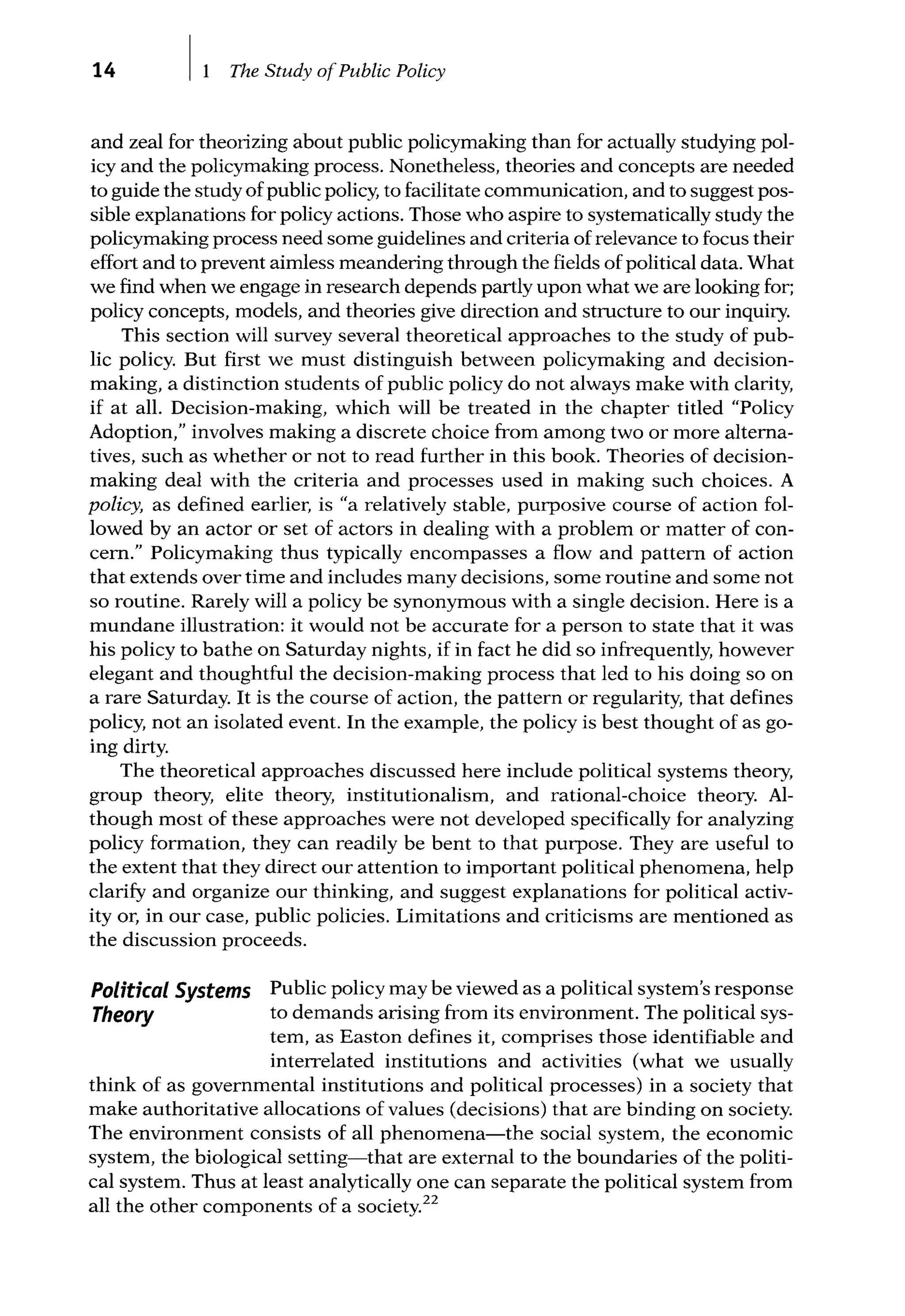 14 The Study ofPublic Policy
and zeal for theorizing about public policymaking than for actually studying pol-
icy and the policymaking process. Nonetheless, theories and concepts are needed
to guide the study ofpublic policy, to facilitate communication, and to suggest pos-
sible explanations for policy actions. Those who aspire to systematically study the
policymaking process need some guidelines and criteria of relevance to focus their
effort and to prevent aimless meandering through the fields of political data. What
we find when we engage in research depends partly upon what we are looking for;
policy concepts, models, and theories give direction and structure to our inquiry.
This section will survey several theoretical approaches to the study of pub-
lic policy. But first we must distinguish between policymaking and decision-
making, a distinction students of public policy do not always make with clarity,
if at all. Decision-making, which will be treated in the chapter titled "Policy
Adoption," involves making a discrete choice from among two or more alterna-
tives, such as whether or not to read further in this book. Theories of decision-
making deal with the criteria and processes used in making such choices. A
policy, as defined earlier, is "a relatively stable, purposive course of action fol-
lowed by an actor or set of actors in dealing with a problem or matter of con-
cern." Policymaking thus typically encompasses a flow and pattern of action
that extends over time and includes many decisions, some routine and some not
so routine. Rarely will a policy be synonymous with a single decision. Here is a
mundane illustration: it would not be accurate for a person to state that it was
his policy to bathe on Saturday nights, if in fact he did so infrequently, however
elegant and thoughtful the decision-making process that led to his doing so on
a rare Saturday. It is the course of action, the pattern or regularity, that defines
policy, not an isolated event. In the example, the policy is best thought of as go-
ing dirty.
The theoretical approaches discussed here include political systems theory,
group theory, elite theory, institutionalism, and rational-choice theory. Al-
though most of these approaches were not developed specifically for analyzing
policy formation, they can readily be bent to that purpose. They are useful to
the extent that they direct our attention to important political phenomena, help
clarify and organize our thinking, and suggest explanations for political activ-
ity or, in our case, public policies. Limitations and criticisms are mentioned as
the discussion proceeds.
Political Systems
Theory
Public policy may be viewed as a political system's response
to demands arising from its environment. The political sys-
tem, as Easton defines it, comprises those identifiable and
interrelated institutions and activities (what we usually
think of as governmental institutions and political processes) in a society that
make authoritative allocations of values (decisions) that are binding on society.
The environment consists of all phenomena-the social system, the economic
system, the biological setting-that are external to the boundaries of the politi-
cal system. Thus at least analytically one can separate the political system from
all the other components of a society.22
 