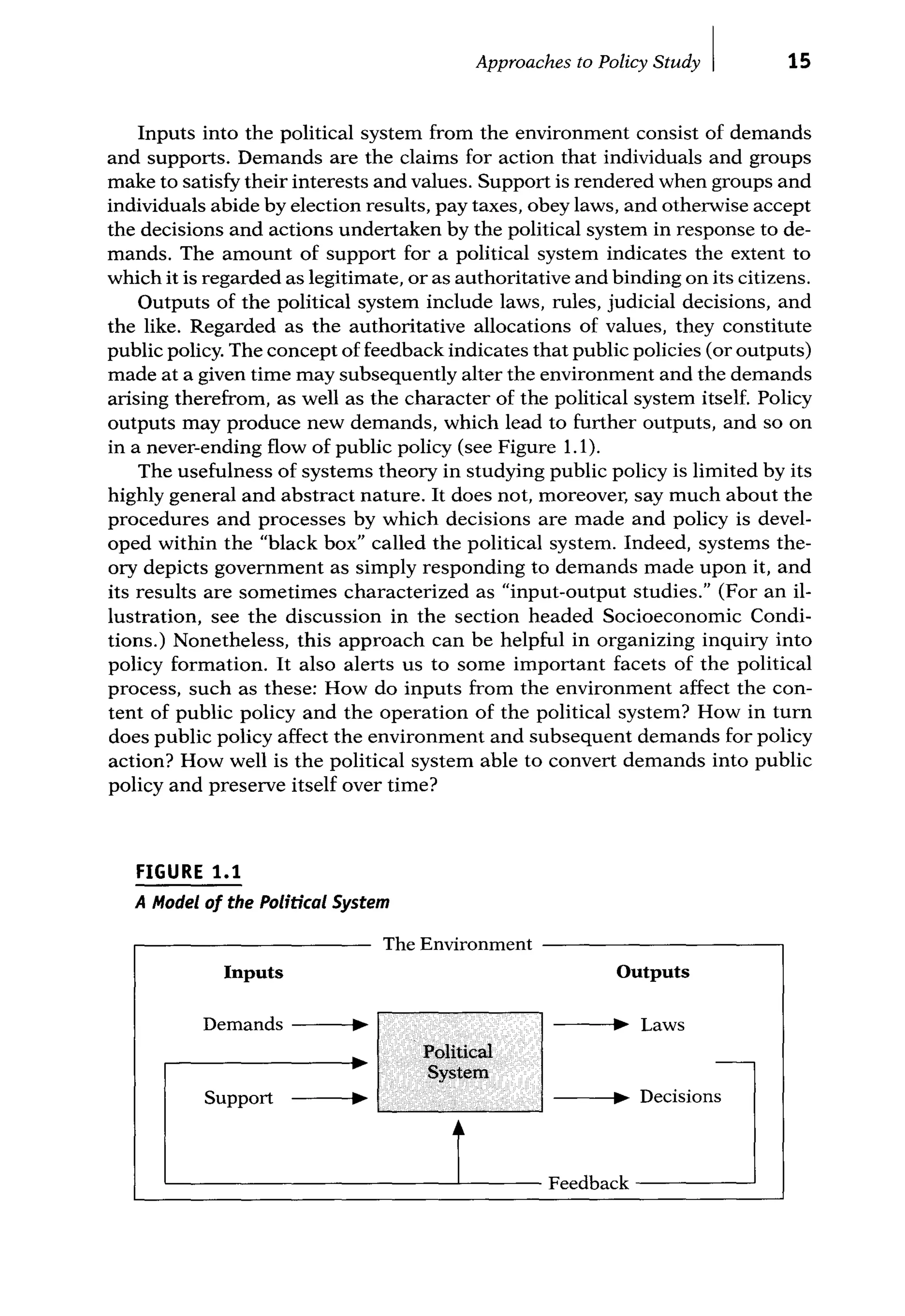 Approaches to Policy Study I 15
Inputs into the political system from the environment consist of demands
and supports. Demands are the claims for action that individuals and groups
make to satisfy their interests and values. Support is rendered when groups and
individuals abide by election results, pay taxes, obey laws, and otherwise accept
the decisions and actions undertaken by the political system in response to de-
mands. The amount of support for a political system indicates the extent to
which it is regarded as legitimate, or as authoritative and binding on its citizens.
Outputs of the political system include laws, rules, judicial decisions, and
the like. Regarded as the authoritative allocations of values, they constitute
public policy. The concept of feedback indicates that public policies (or outputs)
made at a given time may subsequently alter the environment and the demands
arising therefrom, as well as the character of the political system itself. Policy
outputs may produce new demands, which lead to further outputs, and so on
in a never-ending flow of public policy (see Figure 1.1).
The usefulness of systems theory in studying public policy is limited by its
highly general and abstract nature. It does not, moreover, say much about the
procedures and processes by which decisions are made and policy is devel-
oped within the "black box" called the political system. Indeed, systems the-
ory depicts government as simply responding to demands made upon it, and
its results are sometimes characterized as "input-output studies." (For an il-
lustration, see the discussion in the section headed Socioeconomic Condi-
tions.) Nonetheless, this approach can be helpful in organizing inquiry into
policy formation. It also alerts us to some important facets of the political
process, such as these: How do inputs from the environment affect the con-
tent of public policy and the operation of the political system? How in turn
does public policy affect the environment and subsequent demands for policy
action? How well is the political system able to convert demands into public
policy and preserve itself over time?
FIGURE 1.1
A Model of the Political System
Th E
e nv1ronment
Inputs Outputs
Demands ~ ~ Laws
Political -
.. System
Support ~ ~ Decisions
Feedback
 