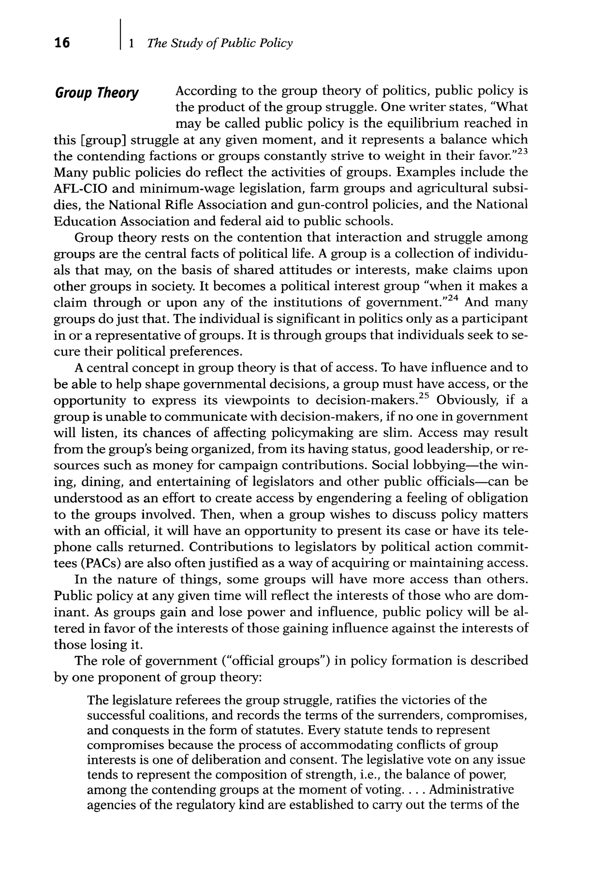 16 The Study ofPublic Policy
Group Theory According to the group theory of politics, public policy is
the product of the group struggle. One writer states, "What
may be called public policy is the equilibrium reached in
this [group] struggle at any given moment, and it represents a balance which
the contending factions or groups constantly strive to weight in their favor.'123
Many public policies do reflect the activities of groups. Examples include the
AFL-CIO and minimum-wage legislation, farm groups and agricultural subsi-
dies, the National Rifle Association and gun-control policies, and the National
Education Association and federal aid to public schools.
Group theory rests on the contention that interaction and struggle among
groups are the central facts of political life. A group is a collection of individu-
als that may, on the basis of shared attitudes or interests, make claims upon
other groups in society. It becomes a political interest group "when it makes a
claim through or upon any of the institutions of government."24
And many
groups do just that. The individual is significant in politics only as a participant
in or a representative of groups. It is through groups that individuals seek to se-
cure their political preferences.
A central concept in group theory is that of access. To have influence and to
be able to help shape governmental decisions, a group must have access, or the
opportunity to express its viewpoints to decision-makers.25
Obviously, if a
group is unable to communicate with decision-makers, if no one in govemment
will listen, its chances of affecting policymaking are slim. Access may result
from the group's being organized, from its having status, good leadership, or re-
sources such as money for campaign contributions. Social lobbying-the win-
ing, dining, and entertaining of legislators and other public officials-can be
understood as an effort to create access by engendering a feeling of obligation
to the groups involved. Then, when a group wishes to discuss policy matters
with an official, it will have an opportunity to present its case or have its tele-
phone calls retumed. Contributions to legislators by political action commit-
tees (PACs) are also often justified as a way of acquiring or maintaining access.
In the nature of things, some groups will have more access than others.
Public policy at any given time will reflect the interests of those who are dom-
inant. As groups gain and lose power and influence, public policy will be al-
tered in favor of the interests of those gaining influence against the interests of
those losing it.
The role of govemment ("official groups") in policy formation is described
by one proponent of group theory:
The legislature referees the group struggle, ratifies the victories of the
successful coalitions, and records the terms of the surrenders, compromises,
and conquests in the form of statutes. Every statute tends to represent
compromises because the process of accommodating conflicts of group
interests is one of deliberation and consent. The legislative vote on any issue
tends to represent the composition of strength, i.e., the balance of power,
among the contending groups at the moment of voting.... Administrative
agencies of the regulatory kind are established to carry out the terms of the
 