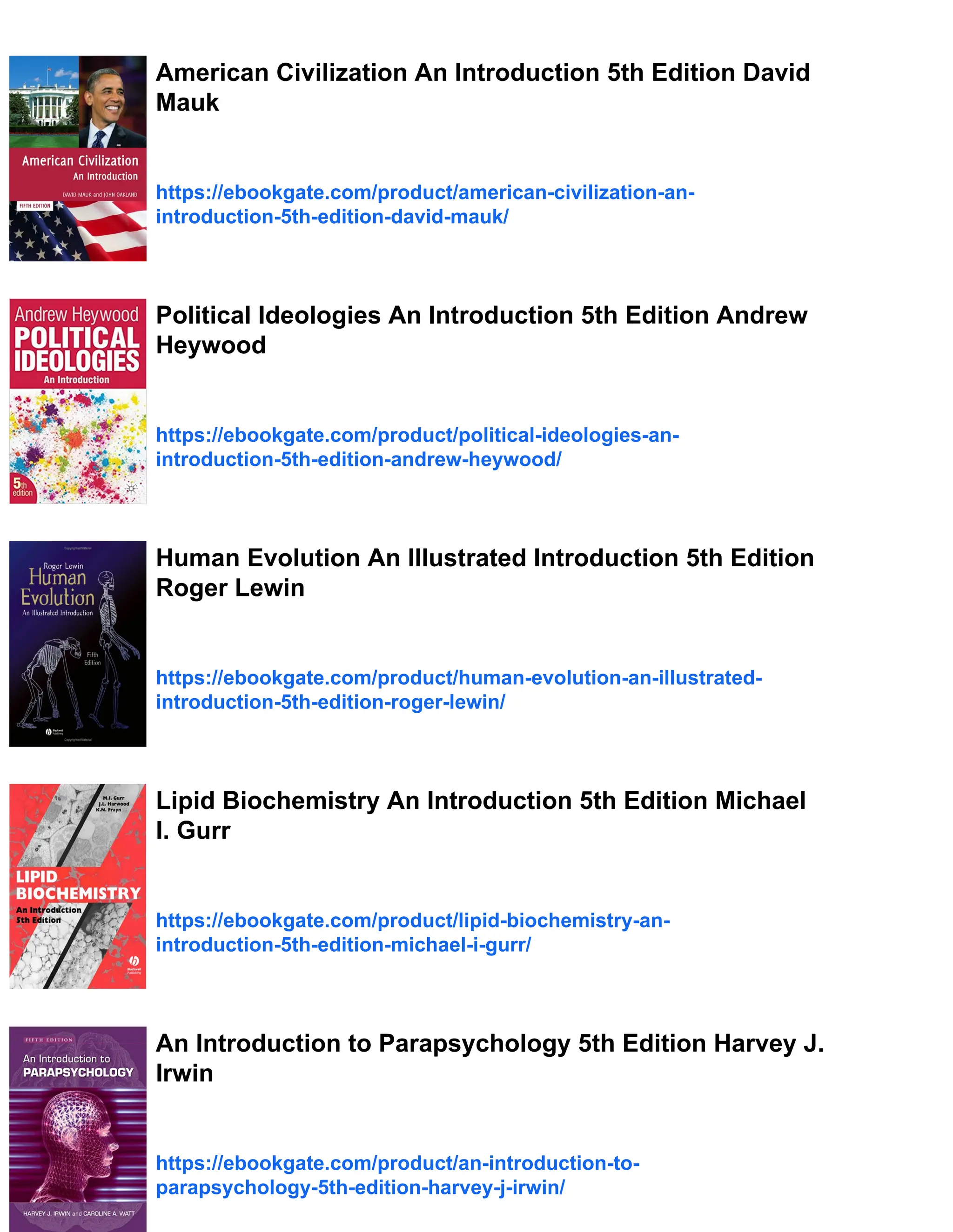 American Civilization An Introduction 5th Edition David
Mauk
https://ebookgate.com/product/american-civilization-an-
introduction-5th-edition-david-mauk/
Political Ideologies An Introduction 5th Edition Andrew
Heywood
https://ebookgate.com/product/political-ideologies-an-
introduction-5th-edition-andrew-heywood/
Human Evolution An Illustrated Introduction 5th Edition
Roger Lewin
https://ebookgate.com/product/human-evolution-an-illustrated-
introduction-5th-edition-roger-lewin/
Lipid Biochemistry An Introduction 5th Edition Michael
I. Gurr
https://ebookgate.com/product/lipid-biochemistry-an-
introduction-5th-edition-michael-i-gurr/
An Introduction to Parapsychology 5th Edition Harvey J.
Irwin
https://ebookgate.com/product/an-introduction-to-
parapsychology-5th-edition-harvey-j-irwin/
 