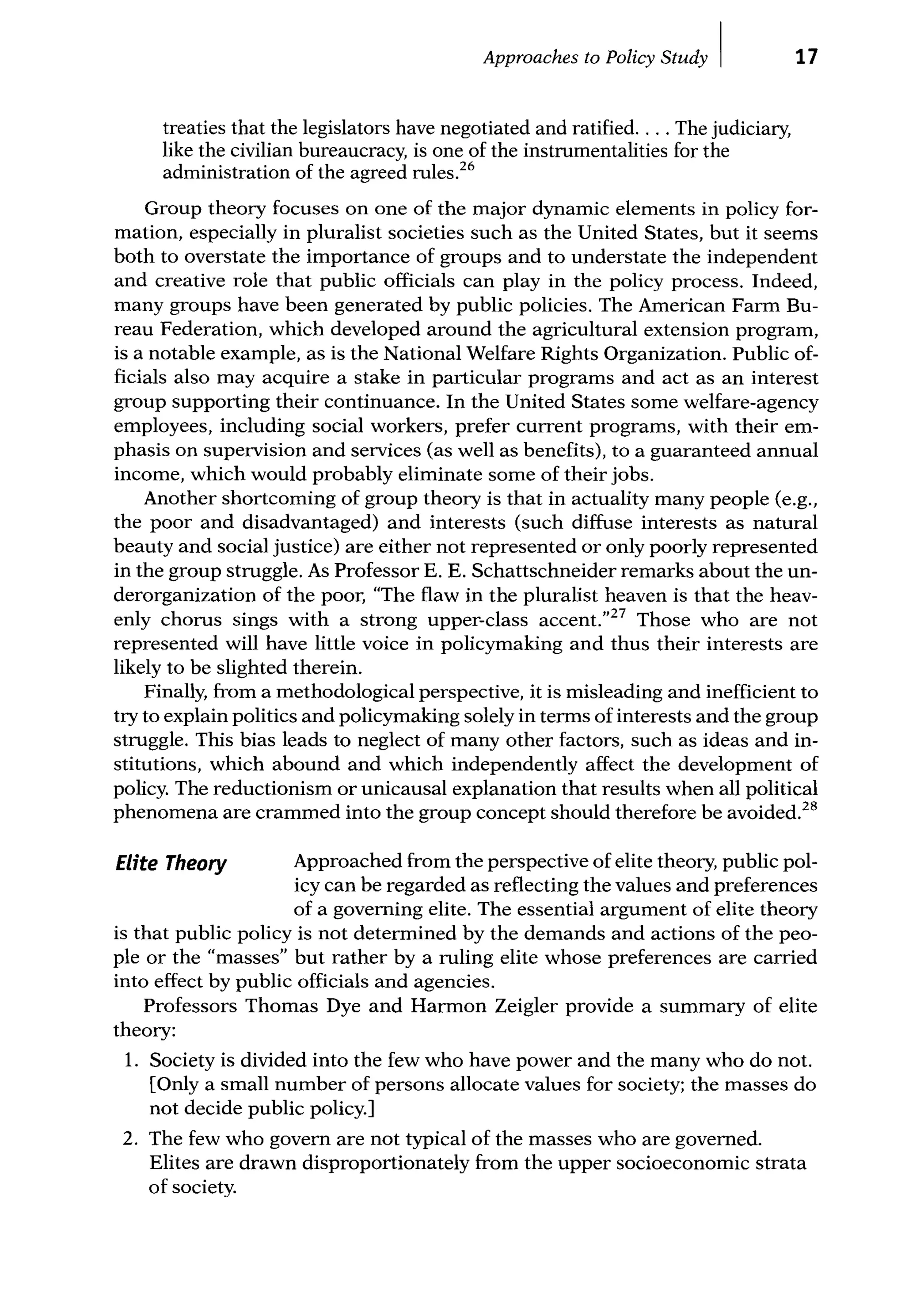 Approaches to Policy Study I
treaties that the legislators have negotiated and ratified.... The judiciary,
like the civilian bureaucracy, is one of the instrumentalities for the
administration of the agreed rules.26
17
Group theory focuses on one of the major dynamic elements in policy for-
mation, especially in pluralist societies such as the United States, but it seems
both to overstate the importance of groups and to understate the independent
and creative role that public officials can play in the policy process. Indeed,
many groups have been generated by public policies. The American Farm Bu-
reau Federation, which developed around the agricultural extension program,
is a notable example, as is the National Welfare Rights Organization. Public of-
ficials also may acquire a stake in particular programs and act as an interest
group supporting their continuance. In the United States some welfare-agency
employees, including social workers, prefer current programs, with their em-
phasis on supervision and services (as well as benefits), to a guaranteed annual
income, which would probably eliminate some of their jobs.
Another shortcoming of group theory is that in actuality many people (e.g.,
the poor and disadvantaged) and interests (such diffuse interests as natural
beauty and social justice) are either not represented or only poorly represented
in the group struggle. As Professor E. E. Schattschneider remarks about the un-
derorganization of the poor, "The flaw in the pluralist heaven is that the heav-
enly chorus sings with a strong upper-class accent."27
Those who are not
represented will have little voice in policymaking and thus their interests are
likely to be slighted therein.
Finally, from a methodological perspective, it is misleading and inefficient to
try to explain politics and policymaking solely in terms of interests and the group
struggle. This bias leads to neglect of many other factors, such as ideas and in-
stitutions, which abound and which independently affect the development of
policy. The reductionism or unicausal explanation that results when all political
phenomena are crammed into the group concept should therefore be avoided.28
Elite Theory Approached from the perspective of elite theory, public pol-
icy can be regarded as reflecting the values and preferences
of a goveming elite. The essential argument of elite theory
is that public policy is not determined by the demands and actions of the peo-
ple or the "masses" but rather by a ruling elite whose preferences are carried
into effect by public officials and agencies.
Professors Thomas Dye and Harmon Zeigler provide a summary of elite
theory:
1. Society is divided into the few who have power and the many who do not.
[Only a small number of persons allocate values for society; the masses do
not decide public policy.]
2. The few who govern are not typical of the masses who are governed.
Elites are drawn disproportionately from the upper socioeconomic strata
of society.
 