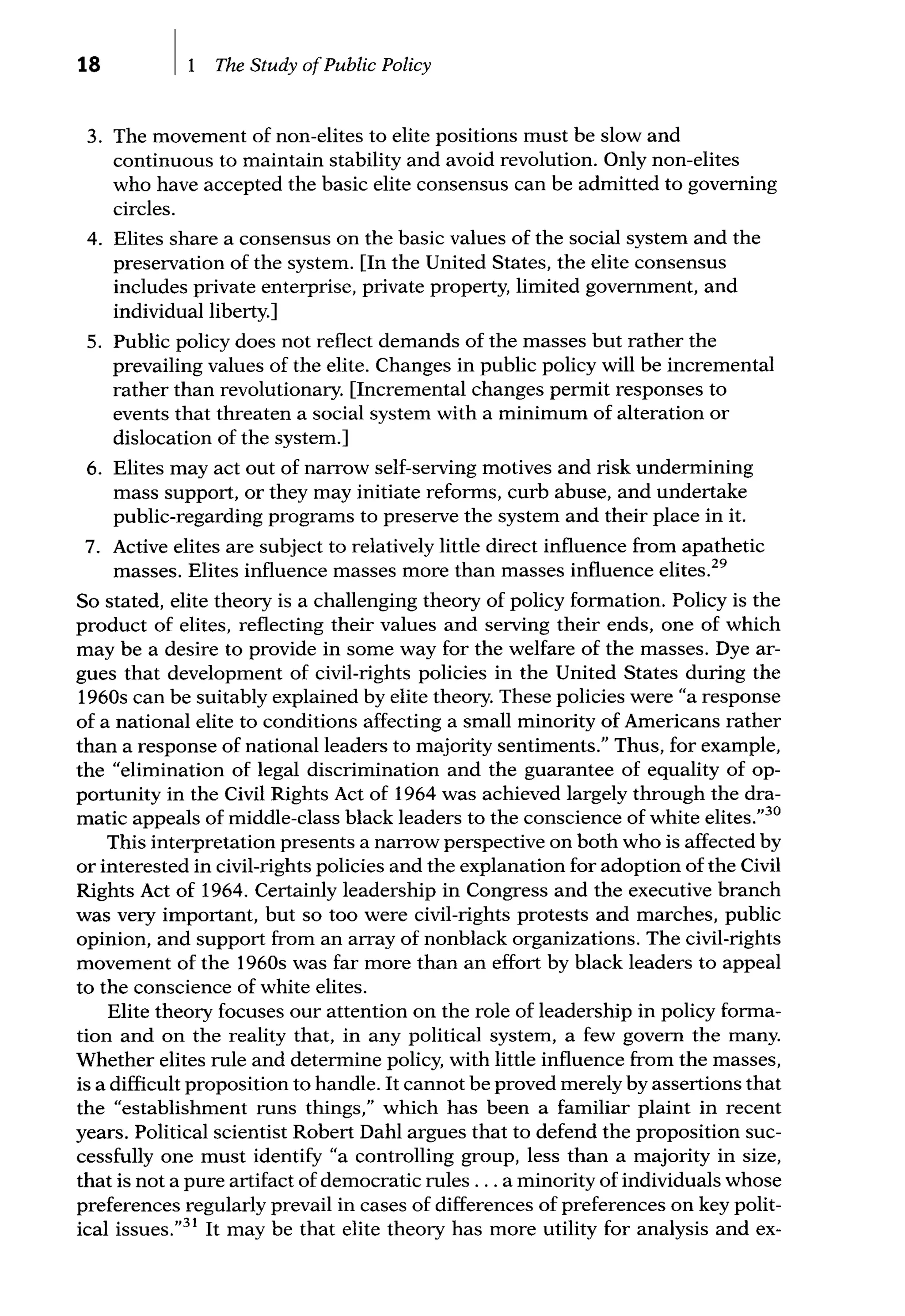 18 The Study ofPublic Policy
3. The movement of non-elites to elite positions must be slow and
continuous to maintain stability and avoid revolution. Only non-elites
who have accepted the basic elite consensus can be admitted to governing
circles.
4. Elites share a consensus on the basic values of the social system and the
preservation of the system. [In the United States, the elite consensus
includes private enterprise, private property, limited government, and
individual liberty.]
5. Public policy does not reflect demands of the masses but rather the
prevailing values of the elite. Changes in public policy will be incremental
rather than revolutionary. [Incremental changes permit responses to
events that threaten a social system with a minimum of alteration or
dislocation of the system.]
6. Elites may act out of narrow self-serving motives and risk undermining
mass support, or they may initiate reforms, curb abuse, and undertake
public-regarding programs to preserve the system and their place in it.
7. Active elites are subject to relatively little direct influence from apathetic
masses. Elites influence masses more than masses influence elites.29
So stated, elite theory is a challenging theory of policy formation. Policy is the
product of elites, reflecting their values and serving their ends, one of which
may be a desire to provide in some way for the welfare of the masses. Dye ar-
gues that development of civil-rights policies in the United States during the
1960s can be suitably explained by elite theory. These policies were "a response
of a national elite to conditions affecting a small minority of Americans rather
than a response of national leaders to majority sentiments." Thus, for example,
the "elimination of legal discrimination and the guarantee of equality of op-
portunity in the Civil Rights Act of 1964 was achieved largely through the dra-
matic appeals of middle-class black leaders to the conscience of white elites."30
This interpretation presents a narrow perspective on both who is affected by
or interested in civil-rights policies and the explanation for adoption of the Civil
Rights Act of 1964. Certainly leadership in Congress and the executive branch
was very important, but so too were civil-rights protests and marches, public
opinion, and support from an array of nonblack organizations. The civil-rights
movement of the 1960s was far more than an effort by black leaders to appeal
to the conscience of white elites.
Elite theory focuses our attention on the role of leadership in policy forma-
tion and on the reality that, in any political system, a few govern the many.
Whether elites rule and determine policy, with little influence from the masses,
is a difficult proposition to handle. It cannot be proved merely by assertions that
the "establishment runs things," which has been a familiar plaint in recent
years. Political scientist Robert Dahl argues that to defend the proposition suc-
cessfully one must identify "a controlling group, less than a majority in size,
that is not a pure artifact of democratic rules ... a minority of individuals whose
preferences regularly prevail in cases of differences of preferences on key polit-
ical issues."31
It may be that elite theory has more utility for analysis and ex-
 