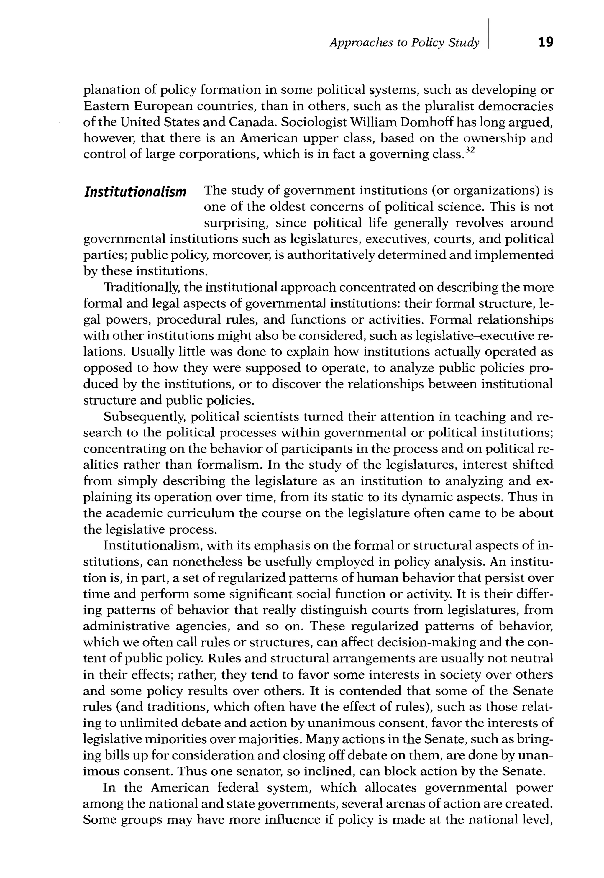 Approaches to Policy Study I 19
planation of policy formation in some political systems, such as developing or
Eastern European countries, than in others, such as the pluralist democracies
of the United States and Canada. Sociologist William Domhoff has long argued,
however, that there is an American upper class, based on the ownership and
control of large corporations, which is in fact a governing class.32
Institutionalism The study of government institutions (or organizations) is
one of the oldest concerns of political science. This is not
surprising, since political life generally revolves around
governmental institutions such as legislatures, executives, courts, and political
parties; public policy, moreover, is authoritatively determined and implemented
by these institutions.
Traditionally, the institutional approach concentrated on describing the more
formal and legal aspects of governmental institutions: their formal structure, le-
gal powers, procedural rules, and functions or activities. Formal relationships
with other institutions might also be considered, such as legislative-executive re-
lations. Usually little was done to explain how institutions actually operated as
opposed to how they were supposed to operate, to analyze public policies pro-
duced by the institutions, or to discover the relationships between institutional
structure and public policies.
Subsequently, political scientists turned their attention in teaching and re-
search to the political processes within governmental or political institutions;
concentrating on the behavior of participants in the process and on political re-
alities rather than formalism. In the study of the legislatures, interest shifted
from simply describing the legislature as an institution to analyzing and ex-
plaining its operation over time, from its static to its dynamic aspects. Thus in
the academic curriculum the course on the legislature often came to be about
the legislative process.
Institutionalism, with its emphasis on the formal or structural aspects of in-
stitutions, can nonetheless be usefully employed in policy analysis. An institu-
tion is, in part, a set of regularized patterns of human behavior that persist over
time and perform some significant social function or activity. It is their differ-
ing patterns of behavior that really distinguish courts from legislatures, from
administrative agencies, and so on. These regularized patterns of behavior,
which we often call rules or structures, can affect decision-making and the con-
tent of public policy. Rules and structural arrangements are usually not neutral
in their effects; rather, they tend to favor some interests in society over others
and some policy results over others. It is contended that some of the Senate
rules (and traditions, which often have the effect of rules), such as those relat-
ing to unlimited debate and action by unanimous consent, favor the interests of
legislative minorities over majorities. Many actions in the Senate, such as bring-
ing bills up for consideration and closing off debate on them, are done by unan-
imous consent. Thus one senator, so inclined, can block action by the Senate.
In the American federal system, which allocates governmental power
among the national and state governments, several arenas of action are created.
Some groups may have more influence if policy is made at the national level,
 