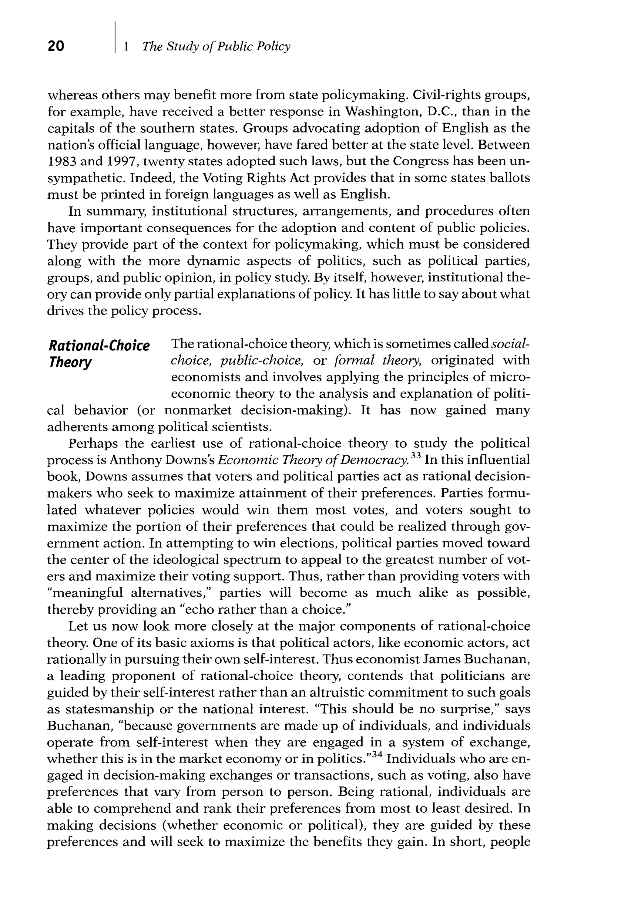 20 The Study ofPublic Policy
whereas others may benefit more from state policymaking. Civil-rights groups,
for example, have received a better response in Washington, D.C., than in the
capitals of the southern states. Groups advocating adoption of English as the
nation's official language, however, have fared better at the state level. Between
1983 and 1997, twenty states adopted such laws, but the Congress has been un-
sympathetic. Indeed, the Voting Rights Act provides that in some states ballots
must be printed in foreign languages as well as English.
In summary, institutional structures, arrangements, and procedures often
have important consequences for the adoption and content of public policies.
They provide part of the context for policymaking, which must be considered
along with the more dynamic aspects of politics, such as political parties,
groups, and public opinion, in policy study. By itself, however, institutional the-
ory can provide only partial explanations of policy. It has little to say about what
drives the policy process.
Rational-Choice
Theory
The rational-choice theory, which is sometimes called social-
choice, public-choice, or formal theory, originated with
economists and involves applying the principles of micro-
economic theory to the analysis and explanation of politi-
cal behavior (or nonmarket decision-making). It has now gained many
adherents among political scientists.
Perhaps the earliest use of rational-choice theory to study the political
process is Anthony Downs's Economic Theory ofDemocracy. 33
In this influential
book, Downs assumes that voters and political parties act as rational decision-
makers who seek to maximize attainment of their preferences. Parties formu-
lated whatever policies would win them most votes, and voters sought to
maximize the portion of their preferences that could be realized through gov-
ernment action. In attempting to win elections, political parties moved toward
the center of the ideological spectrum to appeal to the greatest number of vot-
ers and maximize their voting support. Thus, rather than providing voters with
"meaningful alternatives," parties will become as much alike as possible,
thereby providing an "echo rather than a choice."
Let us now look more closely at the major components of rational-choice
theory. One of its basic axioms is that political actors, like economic actors, act
rationally in pursuing their own self-interest. Thus economist James Buchanan,
a leading proponent of rational-choice theory, contends that politicians are
guided by their self-interest rather than an altruistic commitment to such goals
as statesmanship or the national interest. "This should be no surprise," says
Buchanan, "because governments are made up of individuals, and individuals
operate from self-interest when they are engaged in a system of exchange,
whether this is in the market economy or in politics."34
Individuals who are en-
gaged in decision-making exchanges or transactions, such as voting, also have
preferences that vary from person to person. Being rational, individuals are
able to comprehend and rank their preferences from most to least desired. In
making decisions (whether economic or political), they are guided by these
preferences and will seek to maximize the benefits they gain. In short, people
 