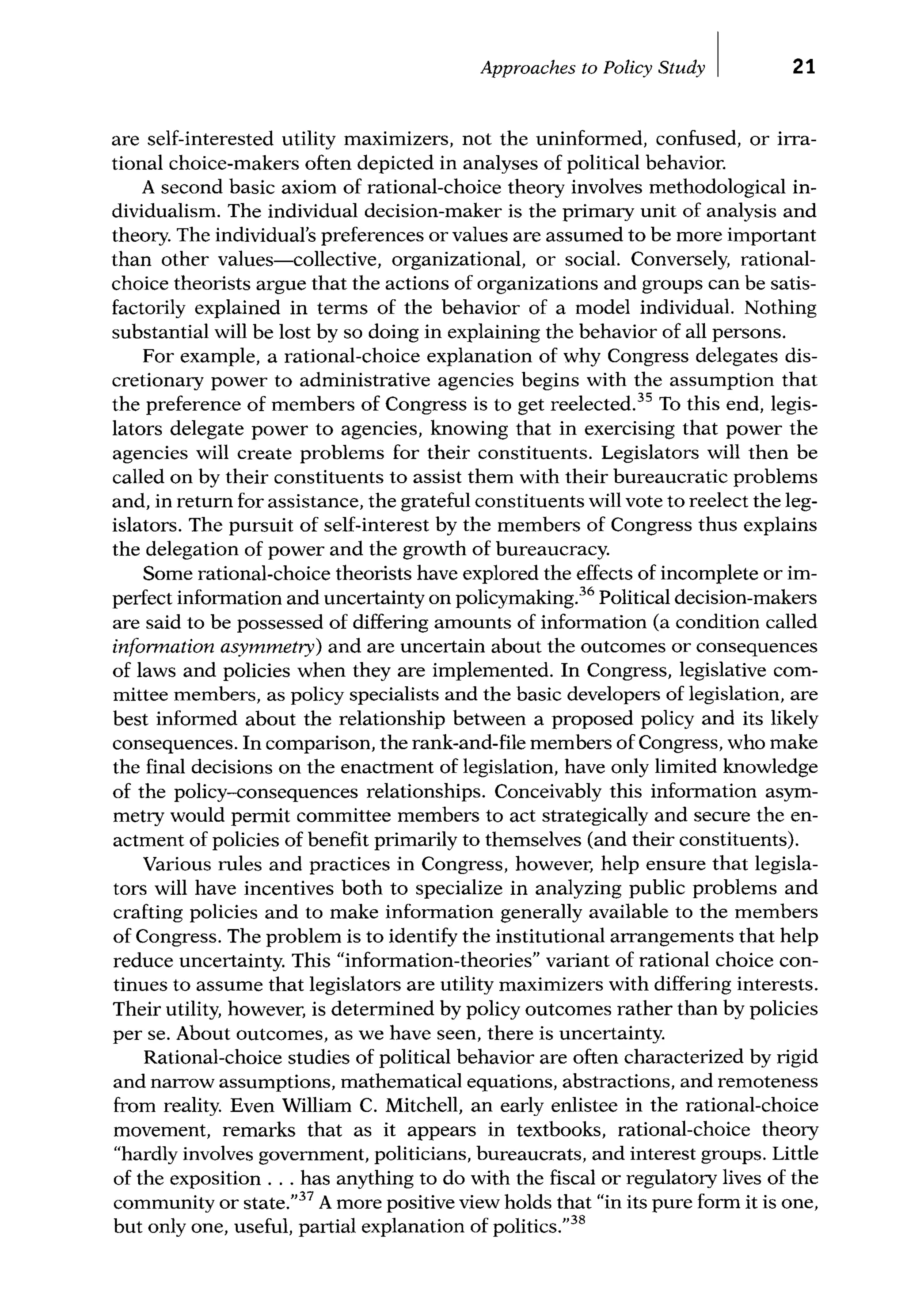 Approaches to Policy Study I 21
are self-interested utility maximizers, not the uninformed, confused, or irra-
tional choice-makers often depicted in analyses of political behavior.
A second basic axiom of rational-choice theory involves methodological in-
dividualism. The individual decision-maker is the primary unit of analysis and
theory. The individual's preferences or values are assumed to be more important
than other values-collective, organizational, or social. Conversely, rational-
choice theorists argue that the actions of organizations and groups can be satis-
factorily explained in terms of the behavior of a model individual. Nothing
substantial will be lost by so doing in explaining the behavior of all persons.
For example, a rational-choice explanation of why Congress delegates dis-
cretionary power to administrative agencies begins with the assumption that
the preference of members of Congress is to get reelected.35
To this end, legis-
lators delegate power to agencies, knowing that in exercising that power the
agencies will create problems for their constituents. Legislators will then be
called on by their constituents to assist them with their bureaucratic problems
and, in retum for assistance, the grateful constituents will vote to reelect the leg-
islators. The pursuit of self-interest by the members of Congress thus explains
the delegation of power and the growth of bureaucracy.
Some rational-choice theorists have explored the effects of incomplete or im-
perfect information and uncertainty on policymaking.36
Political decision-makers
are said to be possessed of differing amounts of information (a condition called
infonnation asymmetry) and are uncertain about the outcomes or consequences
of laws and policies when they are implemented. In Congress, legislative com-
mittee members, as policy specialists and the basic developers of legislation, are
best informed about the relationship between a proposed policy and its likely
consequences. In comparison, the rank-and-file members of Congress, who make
the final decisions on the enactment of legislation, have only limited knowledge
of the policy-consequences relationships. Conceivably this information asym-
metry would permit committee members to act strategically and secure the en-
actment of policies of benefit primarily to themselves (and their constituents).
Various rules and practices in Congress, however, help ensure that legisla-
tors will have incentives both to specialize in analyzing public problems and
crafting policies and to make information generally available to the members
of Congress. The problem is to identify the institutional arrangements that help
reduce uncertainty. This "information-theories" variant of rational choice con-
tinues to assume that legislators are utility maximizers with differing interests.
Their utility, however, is determined by policy outcomes rather than by policies
per se. About outcomes, as we have seen, there is uncertainty.
Rational-choice studies of political behavior are often characterized by rigid
and narrow assumptions, mathematical equations, abstractions, and remoteness
from reality. Even William C. Mitchell, an early enlistee in the rational-choice
movement, remarks that as it appears in textbooks, rational-choice theory
"hardly involves government, politicians, bureaucrats, and interest groups. Little
of the exposition ... has anything to do with the fiscal or regulatory lives of the
community or state."37
A more positive view holds that "in its pure form it is one,
but only one, useful, partial explanation of politics."38
 