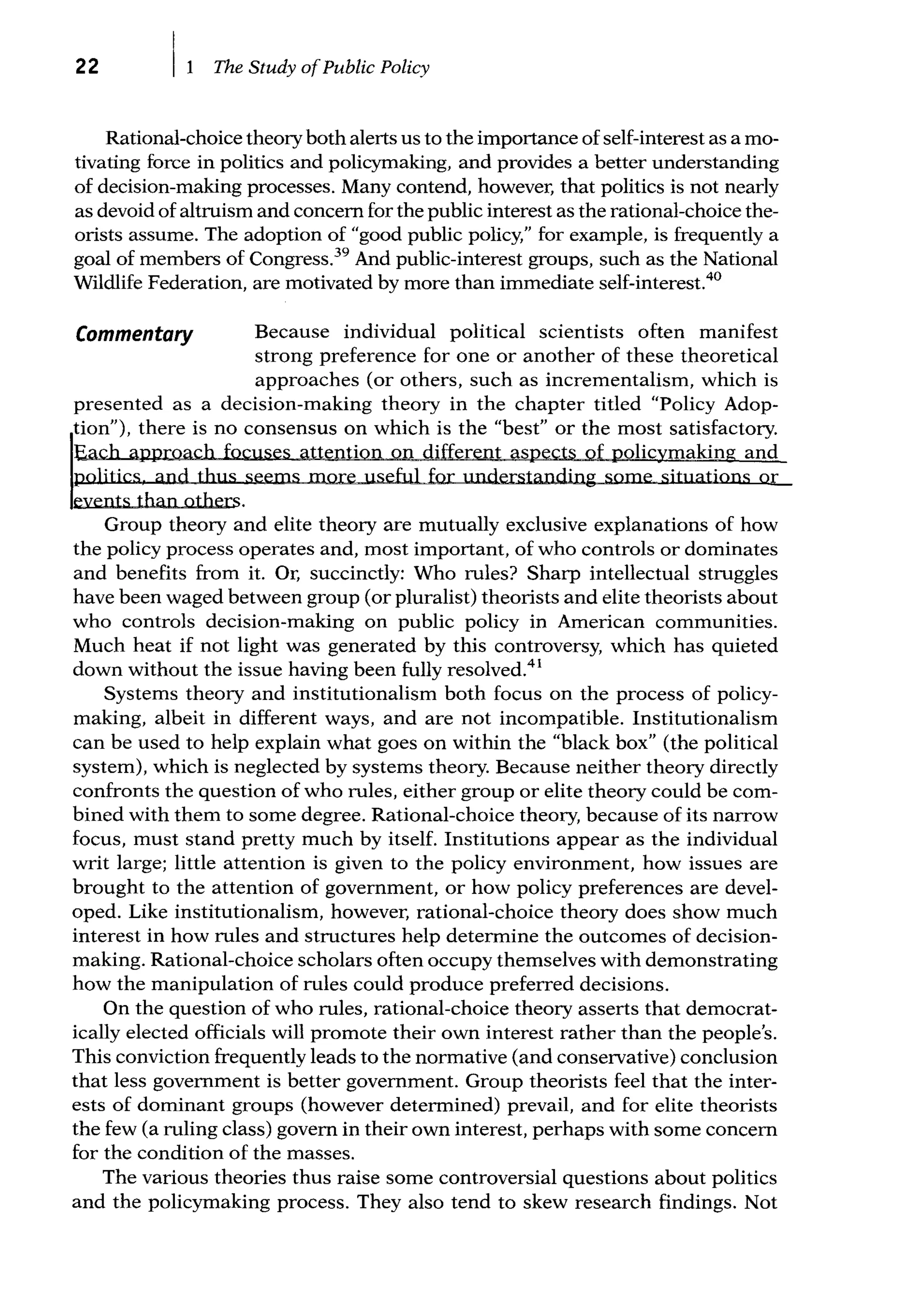 22 The Study ofPublic Policy
Rational-choice theory both alerts us to the importance ofself-interest as a mo-
tivating force in politics and policymaking, and provides a better understanding
of decision-making processes. Many contend, however, that politics is not nearly
as devoid of altruism and concern for the public interest as the rational-choice the-
orists assume. The adoption of "good public policy," for example, is frequently a
goal of members of Congress.39
And public-interest groups, such as the National
Wildlife Federation, are motivated by more than immediate self-interest.40
Commentary Because individual political scientists often manifest
strong preference for one or another of these theoretical
approaches (or others, such as incrementalism, which is
presented as a decision-making theory in the chapter titled "Policy Adop-
tion"), there is no consensus on which is the "best" or the most satisfactory.
Each approach focuses attention on different aspects of policymaking and
politics and thus seems more useful for understanding some situations or
events than others.
Group theory and elite theory are mutually exclusive explanations of how
the policy process operates and, most important, of who controls or dominates
and benefits from it. Or, succinctly: Who rules? Sharp intellectual struggles
have been waged between group (or pluralist) theorists and elite theorists about
who controls decision-making on public policy in American communities.
Much heat if not light was generated by this controversy, which has quieted
down without the issue having been fully resolved.41
Systems theory and institutionalism both focus on the process of policy-
making, albeit in different ways, and are not incompatible. Institutionalism
can be used to help explain what goes on within the "black box" (the political
system), which is neglected by systems theory. Because neither theory directly
confronts the question of who rules, either group or elite theory could be com-
bined with them to some degree. Rational-choice theory, because of its narrow
focus, must stand pretty much by itself. Institutions appear as the individual
writ large; little attention is given to the policy environment, how issues are
brought to the attention of government, or how policy preferences are devel-
oped. Like institutionalism, however, rational-choice theory does show much
interest in how rules and structures help determine the outcomes of decision-
making. Rational-choice scholars often occupy themselves with demonstrating
how the manipulation of rules could produce preferred decisions.
On the question of who rules, rational-choice theory asserts that democrat-
ically elected officials will promote their own interest rather than the people's.
This conviction frequently leads to the normative (and conservative) conclusion
that less government is better government. Group theorists feel that the inter-
ests of dominant groups (however determined) prevail, and for elite theorists
the few (a ruling class) govern in their own interest, perhaps with some concern
for the condition of the masses.
The various theories thus raise some controversial questions about politics
and the policymaking process. They also tend to skew research findings. Not
 