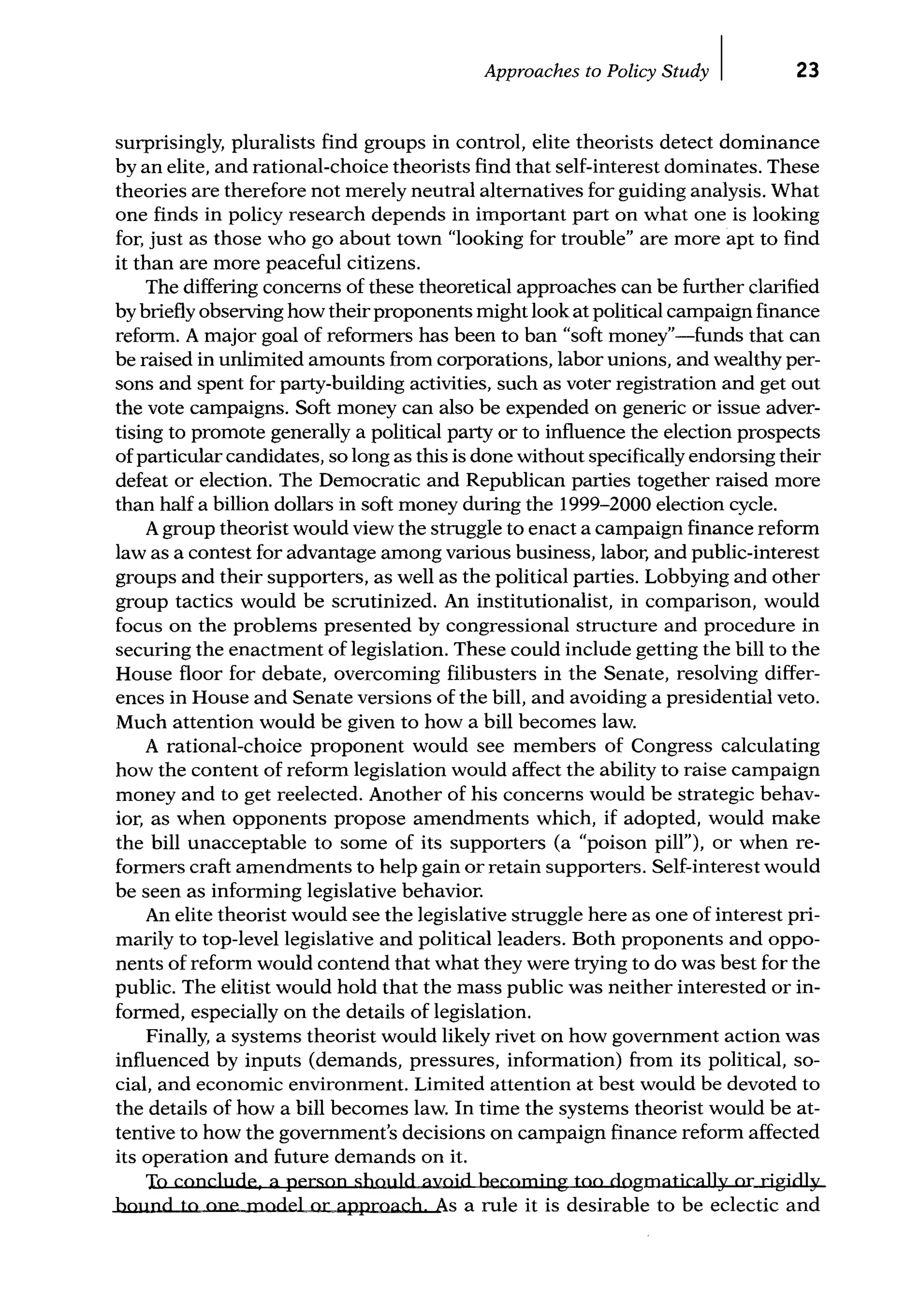 Approaches to Policy Study I 23
surprisingly, pluralists find groups in control, elite theorists detect dominance
by an elite, and rational-choice theorists find that self-interest dominates. These
theories are therefore not merely neutral alternatives for guiding analysis. What
one finds in policy research depends in important part on what one is looking
for, just as those who go about town "looking for trouble" are more apt to find
it than are more peaceful citizens.
The differing concerns of these theoretical approaches can be further clarified
by briefly observing how their proponents might look at political campaign finance
reform. A major goal of reformers has been to ban "soft money"-funds that can
be raised in unlimited amounts from corporations, labor unions, and wealthy per-
sons and spent for party-building activities, such as voter registration and get out
the vote campaigns. Soft money can also be expended on generic or issue adver-
tising to promote generally a political party or to influence the election prospects
of particular candidates, so long as this is done without specifically endorsing their
defeat or election. The Democratic and Republican parties together raised more
than half a billion dollars in soft money during the 1999-2000 election cycle.
Agroup theorist would view the struggle to enact a campaign finance reform
law as a contest for advantage among various business, labor, and public-interest
groups and their supporters, as well as the political parties. Lobbying and other
group tactics would be scrutinized. An institutionalist, in comparison, would
focus on the problems presented by congressional structure and procedure in
securing the enactment of legislation. These could include getting the bill to the
House floor for debate, overcoming filibusters in the Senate, resolving differ-
ences in House and Senate versions of the bill, and avoiding a presidential veto.
Much attention would be given to how a bill becomes law.
A rational-choice proponent would see members of Congress calculating
how the content of reform legislation would affect the ability to raise campaign
money and to get reelected. Another of his concerns would be strategic behav-
ior, as when opponents propose amendments which, if adopted, would make
the bill unacceptable to some of its supporters (a "poison pill"), or when re-
formers craft amendments to help gain or retain supporters. Self-interest would
be seen as informing legislative behavior.
An elite theorist would see the legislative struggle here as one of interest pri-
marily to top-level legislative and political leaders. Both proponents and oppo-
nents of reform would contend that what they were trying to do was best for the
public. The elitist would hold that the mass public was neither interested or in-
formed, especially on the details of legislation.
Finally, a systems theorist would likely rivet on how government action was
influenced by inputs (demands, pressures, information) from its political, so-
cial, and economic environment. Limited attention at best would be devoted to
the details of how a bill becomes law. In time the systems theorist would be at-
tentive to how the government's decisions on campaign finance reform affected
its operation and future demands on it.
To conclude, a person should avoid becoming too dogmatically or rigidly
bound to one model or approach As a rule it is desirable to be eclectic and
 