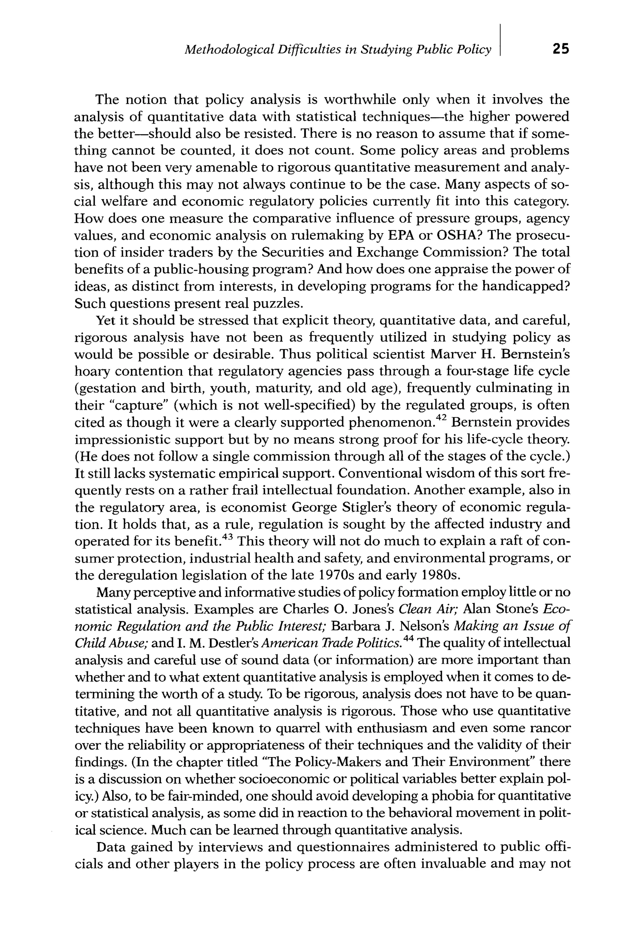 Methodological Difficulties in Studying Public Policy I 25
The notion that policy analysis is worthwhile only when it involves the
analysis of quantitative data with statistical techniques-the higher powered
the better-should also be resisted. There is no reason to assume that if some-
thing cannot be counted, it does not count. Some policy areas and problems
have not been very amenable to rigorous quantitative measurement and analy-
sis, although this may not always continue to be the case. Many aspects of so-
cial welfare and economic regulatory policies currently fit into this category.
How does one measure the comparative influence of pressure groups, agency
values, and economic analysis on rulemaking by EPA or OSHA? The prosecu-
tion of insider traders by the Securities and Exchange Commission? The total
benefits of a public-housing program? And how does one appraise the power of
ideas, as distinct from interests, in developing programs for the handicapped?
Such questions present real puzzles.
Yet it should be stressed that explicit theory, quantitative data, and careful,
rigorous analysis have not been as frequently utilized in studying policy as
would be possible or desirable. Thus political scientist Marver H. Bemstein's
hoary contention that regulatory agencies pass through a four-stage life cycle
(gestation and birth, youth, maturity, and old age), frequently culminating in
their "capture" (which is not well-specified) by the regulated groups, is often
cited as though it were a clearly supported phenomenon.42
Bemstein provides
impressionistic support but by no means strong proof for his life-cycle theory.
(He does not follow a single commission through all of the stages of the cycle.)
It still lacks systematic empirical support. Conventional wisdom of this sort fre-
quently rests on a rather frail intellectual foundation. Another example, also in
the regulatory area, is economist George Stigler's theory of economic regula-
tion. It holds that, as a rule, regulation is sought by the affected industry and
operated for its benefit.43
This theory will not do much to explain a raft of con-
sumer protection, industrial health and safety, and environmental programs, or
the deregulation legislation of the late 1970s and early 1980s.
Many perceptive and informative studies ofpolicy formation employ little or no
statistical analysis. Examples are Charles 0. Jones's Clean Air; Alan Stone's Eco-
nomic Regulation and the Public Interest; Barbara J. Nelson's Making an Issue of
Child Abuse; and I. M. Destler's American Trade Politics.44
The quality of intellectual
analysis and careful use of sound data (or information) are more important than
whether and to what extent quantitative analysis is employed when it comes to de-
termining the worth of a study. To be rigorous, analysis does not have to be quan-
titative, and not all quantitative analysis is rigorous. Those who use quantitative
techniques have been known to quarrel with enthusiasm and even some rancor
over the reliability or appropriateness of their techniques and the validity of their
findings. (In the chapter titled "The Policy-Makers and Their Environment" there
is a discussion on whether socioeconomic or political variables better explain pol-
icy.) Also, to be fair-minded, one should avoid developing a phobia for quantitative
or statistical analysis, as some did in reaction to the behavioral movement in polit-
ical science. Much can be leamed through quantitative analysis.
Data gained by interviews and questionnaires administered to public offi-
cials and other players in the policy process are often invaluable and may not
 