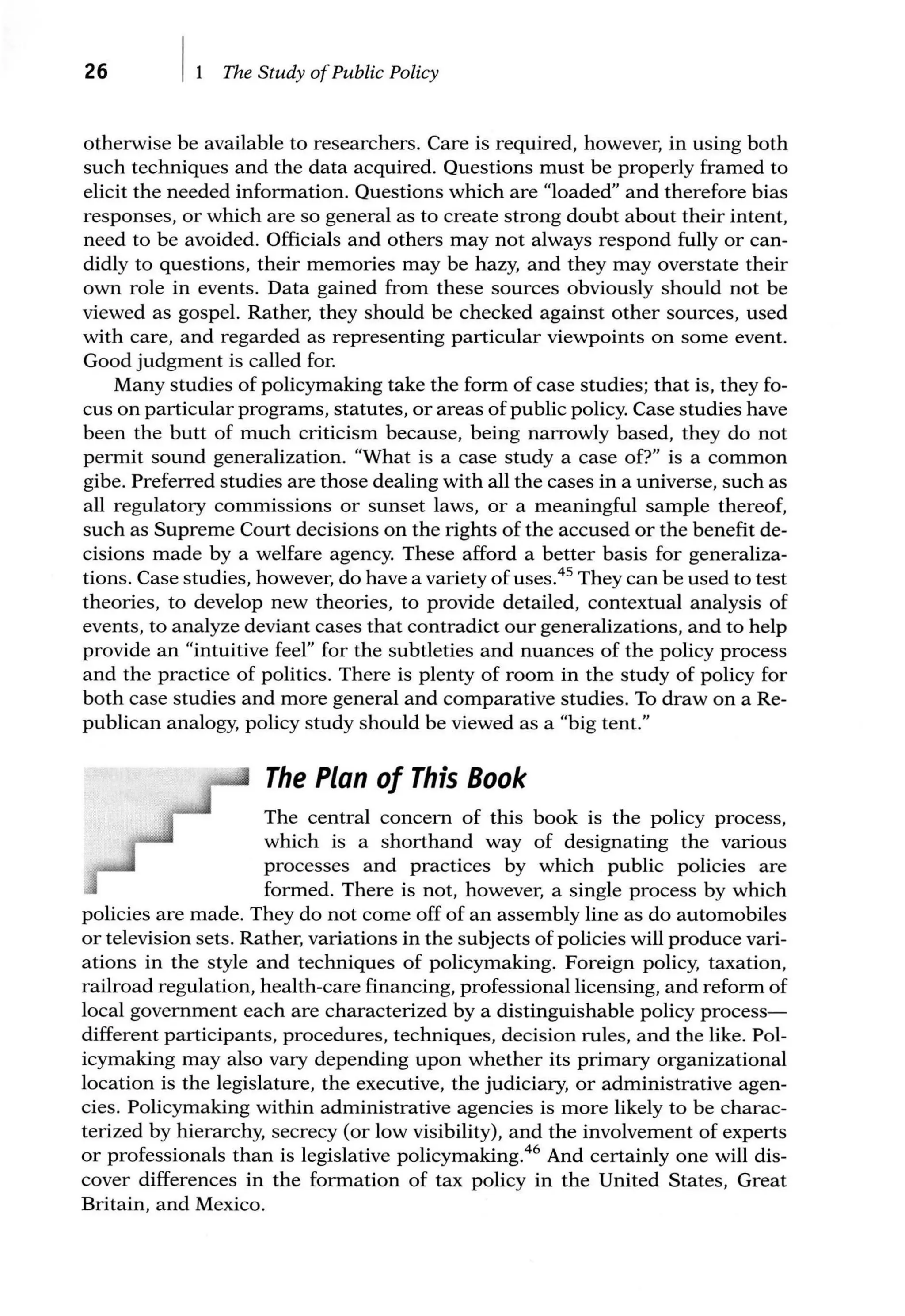 26 The Study ofPublic Policy
otherwise be available to researchers. Care is required, however, in using both
such techniques and the data acquired. Questions must be properly framed to
elicit the needed information. Questions which are "loaded" and therefore bias
responses, or which are so general as to create strong doubt about their intent,
need to be avoided. Officials and others may not always respond fully or can-
didly to questions, their memories may be hazy, and they may overstate their
own role in events. Data gained from these sources obviously should not be
viewed as gospel. Rather, they should be checked against other sources, used
with care, and regarded as representing particular viewpoints on some event.
Good judgment is called for.
Many studies of policymaking take the form of case studies; that is, they fo-
cus on particular programs, statutes, or areas of public policy. Case studies have
been the butt of much criticism because, being narrowly based, they do not
permit sound generalization. "What is a case study a case of?" is a common
gibe. Preferred studies are those dealing with all the cases in a universe, such as
all regulatory commissions or sunset laws, or a meaningful sample thereof,
such as Supreme Court decisions on the rights of the accused or the benefit de-
cisions made by a welfare agency. These afford a better basis for generaliza-
tions. Case studies, however, do have a variety of uses.45
They can be used to test
theories, to develop new theories, to provide detailed, contextual analysis of
events, to analyze deviant cases that contradict our generalizations, and to help
provide an "intuitive feel" for the subtleties and nuances of the policy process
and the practice of politics. There is plenty of room in the study of policy for
both case studies and more general and comparative studies. To draw on a Re-
publican analogy, policy study should be viewed as a "big tent."
The Plan of This Book
The central concern of this book is the policy process,
which is a shorthand way of designating the various
processes and practices by which public policies are
formed. There is not, however, a single process by which
policies are made. They do not come off of an assembly line as do automobiles
or television sets. Rather, variations in the subjects of policies will produce vari-
ations in the style and techniques of policymaking. Foreign policy, taxation,
railroad regulation, health-care financing, professional licensing, and reform of
local government each are characterized by a distinguishable policy process-
different participants, procedures, techniques, decision rules, and the like. Pol-
icymaking may also vary depending upon whether its primary organizational
location is the legislature, the executive, the judiciary, or administrative agen-
cies. Policymaking within administrative agencies is more likely to be charac-
terized by hierarchy, secrecy (or low visibility), and the involvement of experts
or professionals than is legislative policymaking.46
And certainly one will dis-
cover differences in the formation of tax policy in the United States, Great
Britain, and Mexico.
 