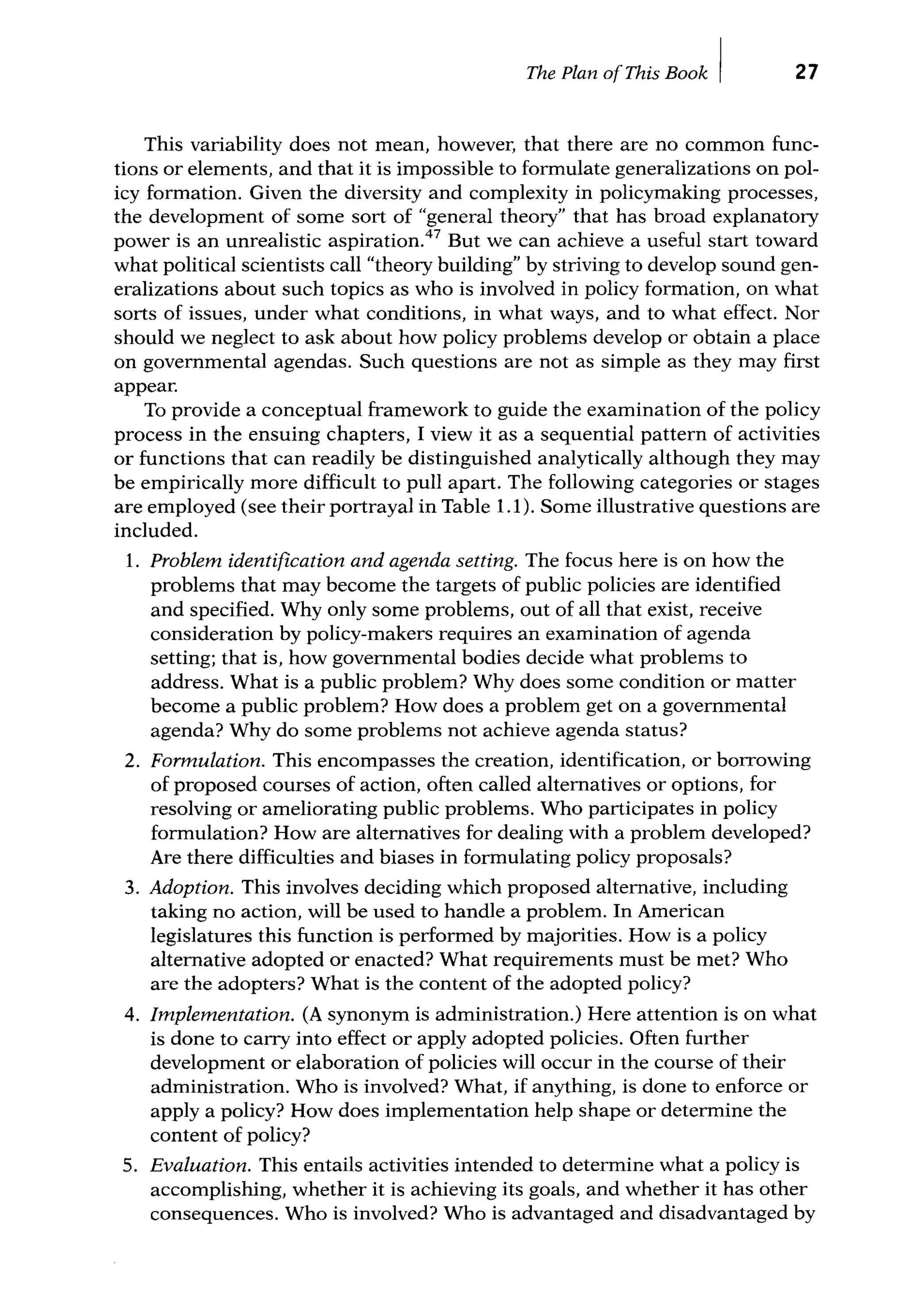 The Plan ofThis Book I 27
This variability does not mean, however, that there are no common func-
tions or elements, and that it is impossible to formulate generalizations on pol-
icy formation. Given the diversity and complexity in policymaking processes,
the development of some sort of "general theory" that has broad explanatory
power is an unrealistic aspiration.47
But we can achieve a useful start toward
what political scientists call "theory building" by striving to develop sound gen-
eralizations about such topics as who is involved in policy formation, on what
sorts of issues, under what conditions, in what ways, and to what effect. Nor
should we neglect to ask about how policy problems develop or obtain a place
on governmental agendas. Such questions are not as simple as they may first
appear.
To provide a conceptual framework to guide the examination of the policy
process in the ensuing chapters, I view it as a sequential pattern of activities
or functions that can readily be distinguished analytically although they may
be empirically more difficult to pull apart. The following categories or stages
are employed (see their portrayal in Table 1.1 ). Some illustrative questions are
included.
1. Problem identification and agenda setting. The focus here is on how the
problems that may become the targets of public policies are identified
and specified. Why only some problems, out of all that exist, receive
consideration by policy-makers requires an examination of agenda
setting; that is, how governmental bodies decide what problems to
address. What is a public problem? Why does some condition or matter
become a public problem? How does a problem get on a governmental
agenda? Why do some problems not achieve agenda status?
2. Formulation. This encompasses the creation, identification, or borrowing
of proposed courses of action, often called alternatives or options, for
resolving or ameliorating public problems. Who participates in policy
formulation? How are alternatives for dealing with a problem developed?
Are there difficulties and biases in formulating policy proposals?
3. Adoption. This involves deciding which proposed alternative, including
taking no action, will be used to handle a problem. In American
legislatures this function is performed by majorities. How is a policy
alternative adopted or enacted? What requirements must be met? Who
are the adopters? What is the content of the adopted policy?
4. Implementation. (A synonym is administration.) Here attention is on what
is done to carry into effect or apply adopted policies. Often further
development or elaboration of policies will occur in the course of their
administration. Who is involved? What, if anything, is done to enforce or
apply a policy? How does implementation help shape or determine the
content of policy?
5. Evaluation. This entails activities intended to determine what a policy is
accomplishing, whether it is achieving its goals, and whether it has other
consequences. Who is involved? Who is advantaged and disadvantaged by
 