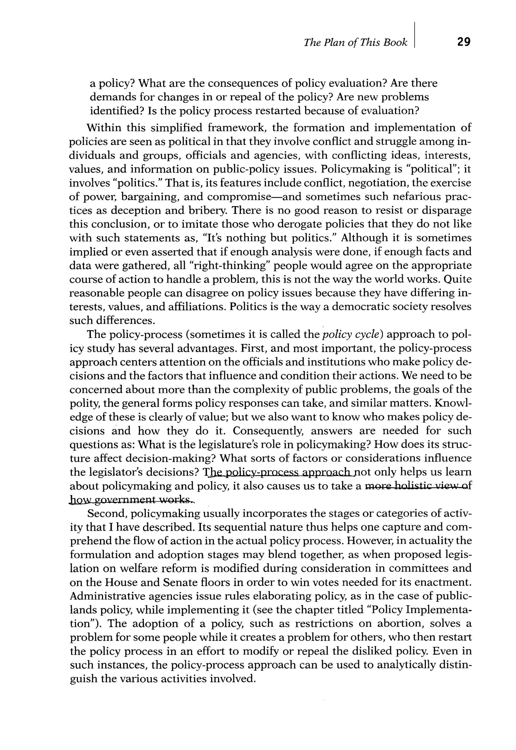 The Plan ofThis Book I
a policy? What are the consequences of policy evaluation? Are there
demands for changes in or repeal of the policy? Are new problems
identified? Is the policy process restarted because of evaluation?
29
Within this simplified framework, the formation and implementation of
policies are seen as political in that they involve conflict and struggle among in-
dividuals and groups, officials and agencies, with conflicting ideas, interests,
values, and information on public-policy issues. Policymaking is "political"; it
involves "politics." That is, its features include conflict, negotiation, the exercise
of power, bargaining, and compromise-and sometimes such nefarious prac-
tices as deception and bribery. There is no good reason to resist or disparage
this conclusion, or to imitate those who derogate policies that they do not like
with such statements as, "It's nothing but politics." Although it is sometimes
implied or even asserted that if enough analysis were done, if enough facts and
data were gathered, all "right-thinking" people would agree on the appropriate
course of action to handle a problem, this is not the way the world works. Quite
reasonable people can disagree on policy issues because they have differing in-
terests, values, and affiliations. Politics is the way a democratic society resolves
such differences.
The policy-process (sometimes it is called the policy cycle) approach to pol-
icy study has several advantages. First, and most important, the policy-process
approach centers attention on the officials and institutions who make policy de-
cisions and the factors that influence and condition their actions. We need to be
concerned about more than the complexity of public problems, the goals of the
polity, the general forms policy responses can take, and similar matters. Knowl-
edge of these is clearly of value; but we also want to know who makes policy de-
cisions and how they do it. Consequently, answers are needed for such
questions as: What is the legislature's role in policymaking? How does its struc-
ture affect decision-making? What sorts of factors or considerations influence
the legislator's decisions? T.be policy-process approach not only helps us learn
about policymaking and policy, it also causes us to take a :more holistic view of
bow government works.
Second, policymaking usually incorporates the stages or categories of activ-
ity that I have described. Its sequential nature thus helps one capture and com-
prehend the flow of action in the actual policy process. However, in actuality the
formulation and adoption stages may blend together, as when proposed legis-
lation on welfare reform is modified during consideration in committees and
on the House and Senate floors in order to win votes needed for its enactment.
Administrative agencies issue rules elaborating policy, as in the case of public-
lands policy, while implementing it (see the chapter titled "Policy Implementa-
tion"). The adoption of a policy, such as restrictions on abortion, solves a
problem for some people while it creates a problem for others, who then restart
the policy process in an effort to modify or repeal the disliked policy. Even in
such instances, the policy-process approach can be used to analytically distin-
guish the various activities involved.
 