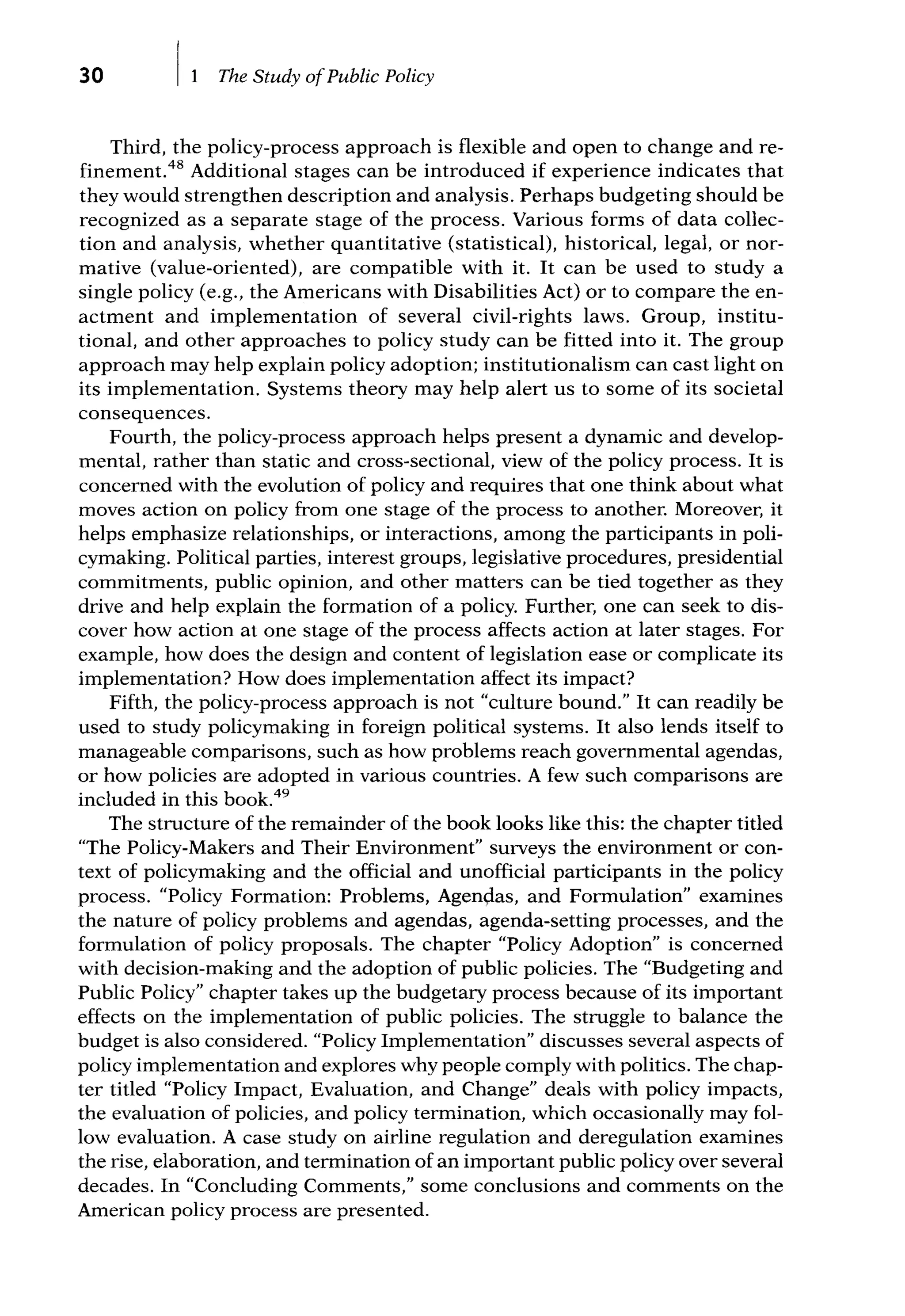 30 The Study ofPublic Policy
Third, the policy-process approach is flexible and open to change andre-
finement.48 Additional stages can be introduced if experience indicates that
they would strengthen description and analysis. Perhaps budgeting should be
recognized as a separate stage of the process. Various forms of data collec-
tion and analysis, whether quantitative (statistical), historical, legal, or nor-
mative (value-oriented), are compatible with it. It can be used to study a
single policy (e.g., the Americans with Disabilities Act) or to compare the en-
actment and implementation of several civil-rights laws. Group, institu-
tional, and other approaches to policy study can be fitted into it. The group
approach may help explain policy adoption; institutionalism can cast light on
its implementation. Systems theory may help alert us to some of its societal
consequences.
Fourth, the policy-process approach helps present a dynamic and develop-
mental, rather than static and cross-sectional, view of the policy process. It is
concerned with the evolution of policy and requires that one think about what
moves action on policy from one stage of the process to another. Moreover, it
helps emphasize relationships, or interactions, among the participants in poli-
cymaking. Political parties, interest groups, legislative procedures, presidential
commitments, public opinion, and other matters can be tied together as they
drive and help explain the formation of a policy. Further, one can seek to dis-
cover how action at one stage of the process affects action at later stages. For
example, how does the design and content of legislation ease or complicate its
implementation? How does implementation affect its impact?
Fifth, the policy-process approach is not "culture bound." It can readily be
used to study policymaking in foreign political systems. It also lends itself to
manageable comparisons, such as how problems reach governmental agendas,
or how policies are adopted in various countries. A few such comparisons are
included in this book.49
The structure of the remainder of the book looks like this: the chapter titled
''The Policy-Makers and Their Environment" surveys the environment or con-
text of policymaking and the official and unofficial participants in the policy
process. "Policy Formation: Problems, Agendas, and Formulation" examines
the nature of policy problems and agendas, agenda-setting processes, and the
formulation of policy proposals. The chapter "Policy Adoption" is concerned
with decision-making and the adoption of public policies. The "Budgeting and
Public Policy" chapter takes up the budgetary process because of its important
effects on the implementation of public policies. The struggle to balance the
budget is also considered. "Policy Implementation" discusses several aspects of
policy implementation and explores why people comply with politics. The chap-
ter titled "Policy Impact, Evaluation, and Change" deals with policy impacts,
the evaluation of policies, and policy termination, which occasionally may fol-
low evaluation. A case study on airline regulation and deregulation examines
the rise, elaboration, and termination of an important public policy over several
decades. In "Concluding Comments," some conclusions and comments on the
American policy process are presented.
 