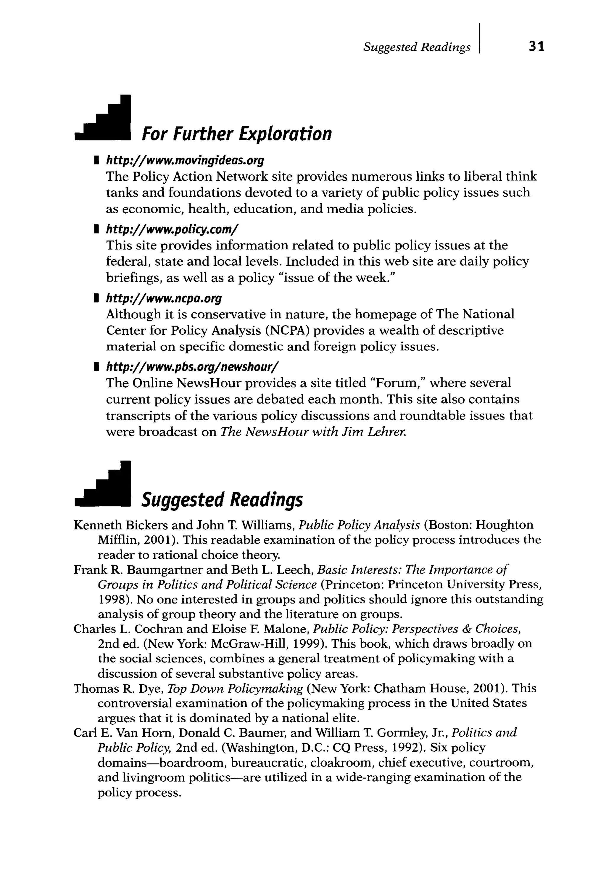 Suggested Readings I 31
For Further Exploration
I http:/jwww.movingideas.org
The Policy Action Network site provides numerous links to liberal think
tanks and foundations devoted to a variety of public policy issues such
as economic, health, education, and media policies.
I http:/jwww.policy.comj
This site provides information related to public policy issues at the
federal, state and local levels. Included in this web site are daily policy
briefings, as well as a policy "issue of the week."
I http:/jwww.ncpa.org
Although it is conservative in nature, the homepage of The National
Center for Policy Analysis (NCPA) provides a wealth of descriptive
material on specific domestic and foreign policy issues.
I http:/jwww.pbs.orgjnewshourj
The Online NewsHour provides a site titled "Forum," where several
current policy issues are debated each month. This site also contains
transcripts of the various policy discussions and roundtable issues that
were broadcast on The NewsHour with Jim Lehrer.
Suggested Readings
Kenneth Bickers and John T. Williams, Public Policy Analysis (Boston: Houghton
Mifflin, 2001). This readable examination of the policy process introduces the
reader to rational choice theory.
Frank R. Baumgartner and Beth L. Leech, Basic Interests: The Importance of
Groups in Politics and Political Science (Princeton: Princeton University Press,
1998). No one interested in groups and politics should ignore this outstanding
analysis of group theory and the literature on groups.
Charles L. Cochran and Eloise F. Malone, Public Policy: Perspectives & Choices,
2nd ed. (New York: McGraw-Hill, 1999). This book, which draws broadly on
the social sciences, combines a general treatment of policymaking with a
discussion of several substantive policy areas.
Thomas R. Dye, Top Down Policymaking (New York: Chatham House, 2001). This
controversial examination of the policymaking process in the United States
argues that it is dominated by a national elite.
Carl E. Van Horn, Donald C. Baumer, and William T. Gormley, Jr., Politics and
Public Policy, 2nd ed. (Washington, D.C.: CQ Press, 1992). Six policy
domains-boardroom, bureaucratic, cloakroom, chief executive, courtroom,
and livingroom politics-are utilized in a wide-ranging examination of the
policy process.
 