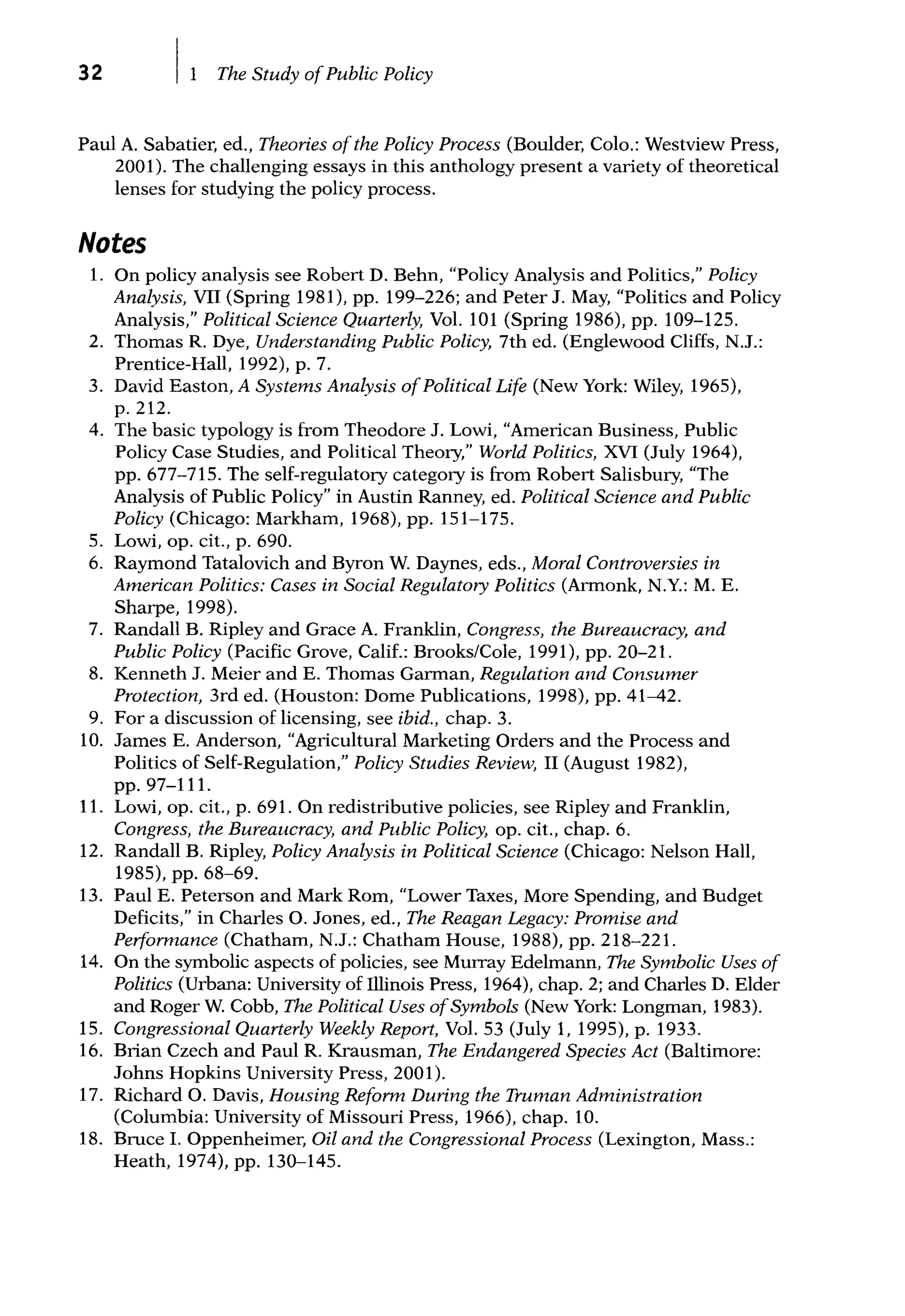 32 The Study ofPublic Policy
Paul A. Sabatier, ed., Theories ofthe Policy Process (Boulder, Colo.: Westview Press,
2001). The challenging essays in this anthology present a variety of theoretical
lenses for studying the policy process.
Notes
1. On policy analysis see Robert D. Behn, "Policy Analysis and Politics," Policy
Analysis, VII (Spring 1981). pp. 199-226; and Peter J. May, "Politics and Policy
Analysis," Political Science Quarterly, Vol. 101 (Spring 1986), pp. 109-125.
2. Thomas R. Dye, Understanding Public Policy, 7th ed. (Englewood Cliffs, N.J.:
Prentice-Hall, 1992), p. 7.
3. David Easton, A Systems Analysis ofPolitical Life (New York: Wiley, 1965),
p. 212.
4. The basic typology is from Theodore J. Lowi, "American Business, Public
Policy Case Studies, and Political Theory," World Politics, XVI (July 1964),
pp. 677-715. The self-regulatory category is from Robert Salisbury, "The
Analysis of Public Policy" in Austin Ranney, ed. Political Science and Public
Policy (Chicago: Markham, 1968), pp. 151-175.
5. Lowi, op. cit., p. 690.
6. Raymond Tatalovich and Byron W. Daynes, eds., Moral Controversies in
American Politics: Cases in Social Regulatory Politics (Armonk, N.Y.: M. E.
Sharpe, 1998).
7. Randall B. Ripley and Grace A. Franklin, Congress, the Bureaucracy, and
Public Policy (Pacific Grove, Calif.: Brooks/Cole, 1991), pp. 20-21.
8. Kenneth J. Meier and E. Thomas Garman, Regulation and Consumer
Protection, 3rd ed. (Houston: Dome Publications, 1998), pp. 41-42.
9. For a discussion of licensing, see ibid., chap. 3.
10. James E. Anderson, "Agricultural Marketing Orders and the Process and
Politics of Self-Regulation," Policy Studies Review, II (August 1982),
pp. 97-111.
11. Lowi, op. cit., p. 691. On redistributive policies, see Ripley and Franklin,
Congress, the Bureaucracy, and Public Policy, op. cit., chap. 6.
12. Randall B. Ripley, Policy Analysis in Political Science (Chicago: Nelson Hall,
1985), pp. 68-69.
13. Paul E. Peterson and Mark Rom, "Lower Taxes, More Spending, and Budget
Deficits," in Charles 0. Jones, ed., The Reagan Legacy: Promise and
Performance (Chatham, N.J.: Chatham House, 1988), pp. 218-221.
14. On the symbolic aspects of policies, see Murray Edelmann, The Symbolic Uses of
Politics (Urbana: University of Illinois Press, 1964), chap. 2; and Charles D. Elder
and Roger W. Cobb, The Political Uses ofSymbols (New York: Longman, 1983).
15. Congressional Quarterly Weekly Report, Vol. 53 (July 1, 1995), p. 1933.
16. Brian Czech and Paul R. Krausman, The Endangered Species Act (Baltimore:
Johns Hopkins University Press, 2001).
17. Richard 0. Davis, Housing Reform During the Truman Administration
(Columbia: University of Missouri Press, 1966), chap. 10.
18. Bruce I. Oppenheimer, Oil and the Congressional Process (Lexington, Mass.:
Heath, 1974), pp. 130-145.
 