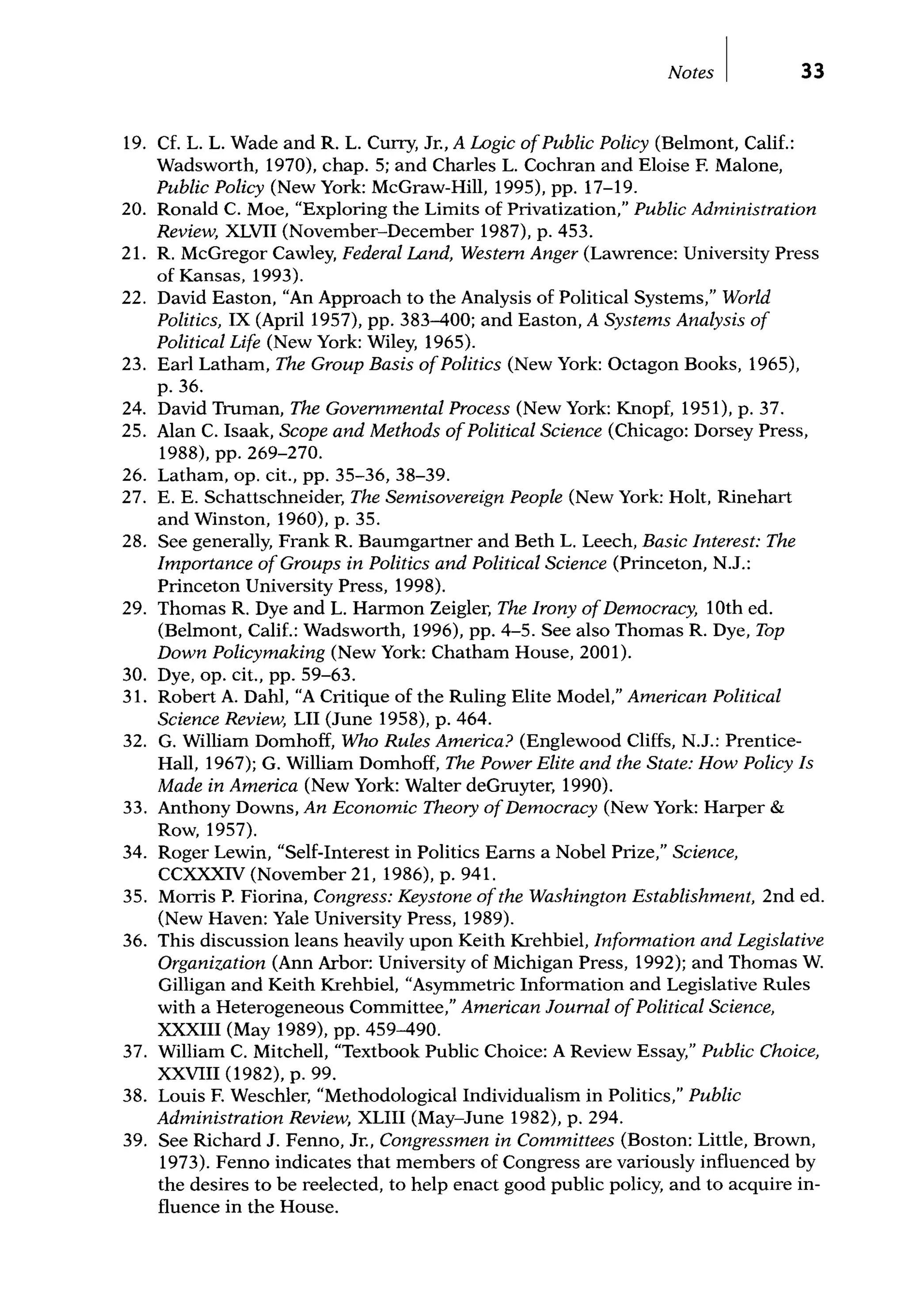 Notes I
19. Cf. L. L. Wade and R. L. Cuny, Jr., A Logic ofPublic Policy (Belmont, Calif.:
Wadsworth, 1970), chap. 5; and Charles L. Cochran and Eloise F. Malone,
Public Policy (New York: McGraw-Hill, 1995), pp. 17-19.
33
20. Ronald C. Moe, "Exploring the Limits of Privatization," Public Administration
Review, XLVII (November-December 1987), p. 453.
21. R. McGregor Cawley, Federal Land, Western Anger (Lawrence: University Press
of Kansas, 1993).
22. David Easton, "An Approach to the Analysis of Political Systems," World
Politics, IX (April 1957), pp. 383-400; and Easton, A Systems Analysis of
Political Life (New York: Wiley, 1965).
23. Earl Latham, The Group Basis ofPolitics (New York: Octagon Books, 1965),
p. 36.
24. David Truman, The Governmental Process (New York: Knopf, 1951), p. 37.
25. Alan C. Isaak, Scope and Methods ofPolitical Science (Chicago: Dorsey Press,
1988), pp. 269-270.
26. Latham, op. cit., pp. 35-36, 38-39.
27. E. E. Schattschneider, The Semisovereign People (New York: Holt, Rinehart
and Winston, 1960), p. 35.
28. See generally, Frank R. Baumgartner and Beth L. Leech, Basic Interest: The
Importance ofGroups in Politics and Political Science (Princeton, N.J.:
Princeton University Press, 1998).
29. Thomas R. Dye and L. Harmon Zeigler, The Irony ofDemocracy, lOth ed.
(Belmont, Calif.: Wadsworth, 1996), pp. 4-5. See also Thomas R. Dye, Top
Down Policymaking (New York: Chatham House, 2001).
30. Dye, op. cit., pp. 59-63.
31. Robert A. Dahl, "A Critique of the Ruling Elite Model," American Political
Science Review, LII (June 1958), p. 464.
32. G. William Domhoff, Who Rules America? (Englewood Cliffs, N.J.: Prentice-
Hall, 1967); G. William Domhoff, The Power Elite and the State: How Policy Is
Made in America (New York: Walter deGruyter, 1990).
33. Anthony Downs, An Economic Theory ofDemocracy (New York: Harper &
Row, 1957).
34. Roger Lewin, "Self-Interest in Politics Earns a Nobel Prize," Science,
CCXXXIV (November 21, 1986), p. 941.
35. Morris P. Fiorina, Congress: Keystone ofthe Washington Establishment, 2nd ed.
(New Haven: Yale University Press, 1989).
36. This discussion leans heavily upon Keith Krehbiel, Information and Legislative
Organization (Ann Arbor: University of Michigan Press, 1992); and Thomas W.
Gilligan and Keith Krehbiel, "Asymmetric Information and Legislative Rules
with a Heterogeneous Committee," American Journal ofPolitical Science,
XXXIII (May 1989), pp. 459-490.
37. William C. Mitchell, "Textbook Public Choice: A Review Essay," Public Choice,
XXVIII (1982), p. 99.
38. Louis F. Weschler, "Methodological Individualism in Politics," Public
Administration Review, XLIII (May-June 1982), p. 294.
39. See Richard J. Fenno, Jr., Congressmen in Committees (Boston: Little, Brown,
1973). Fenno indicates that members of Congress are variously influenced by
the desires to be reelected, to help enact good public policy, and to acquire in-
fluence in the House.
 