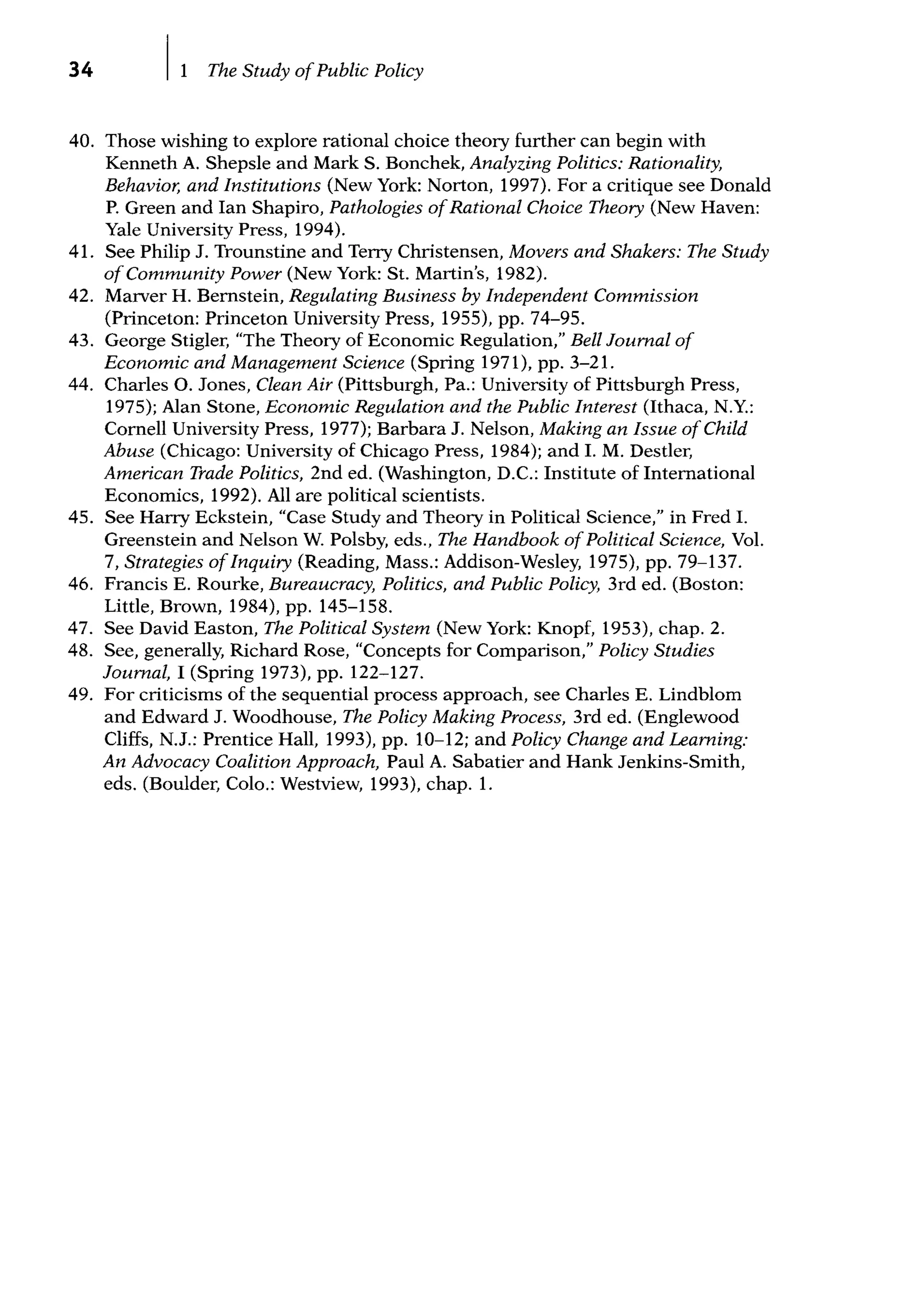 34 The Study ofPublic Policy
40. Those wishing to explore rational choice theory further can begin with
Kenneth A. Shepsle and Mark S. Bonchek, Analyzing Politics: Rationality,
Behavior, and Institutions (New York: Norton, 1997). For a critique see Donald
P. Green and Ian Shapiro, Pathologies ofRational Choice Theory (New Haven:
Yale University Press, 1994).
41. See Philip J. Trounstine and Terry Christensen, Movers and Shakers: The Study
ofCommunity Power (New York: St. Martin's, 1982).
42. Marver H. Bernstein, Regulating Business by Independent Commission
(Princeton: Princeton University Press, 1955), pp. 74-95.
43. George Stigler, "The Theory of Economic Regulation," Bell Journal of
Economic and Management Science (Spring 1971), pp. 3-21.
44. Charles 0. Jones, Clean Air (Pittsburgh, Pa.: University of Pittsburgh Press,
1975); Alan Stone, Economic Regulation and the Public Interest (Ithaca, N.Y.:
Cornell University Press, 1977); Barbara J. Nelson, Making an Issue ofChild
Abuse (Chicago: University of Chicago Press, 1984); and I. M. Destler,
American Trade Politics, 2nd ed. (Washington, D.C.: Institute of International
Economics, 1992). All are political scientists.
45. See Harry Eckstein, "Case Study and Theory in Political Science," in Fred I.
Greenstein and Nelson W. Polsby, eds., The Handbook ofPolitical Science, Vol.
7, Strategies ofInquiry (Reading, Mass.: Addison-Wesley, 1975), pp. 79-137.
46. Francis E. Rourke, Bureaucracy, Politics, and Public Policy, 3rd ed. (Boston:
Little, Brown, 1984), pp. 145-158.
47. See David Easton, The Political System (New York: Knopf, 1953), chap. 2.
48. See, generally, Richard Rose, "Concepts for Comparison," Policy Studies
Journal, I (Spring 1973), pp. 122-127.
49. For criticisms of the sequential process approach, see Charles E. Lindblom
and Edward J. Woodhouse, The Policy Making Process, 3rd ed. (Englewood
Cliffs, N.J.: Prentice Hall, 1993), pp. 10-12; and Policy Change and Learning:
An Advocacy Coalition Approach, Paul A. Sabatier and Hank Jenkins-Smith,
eds. (Boulder, Colo.: Westview, 1993), chap. 1.
 