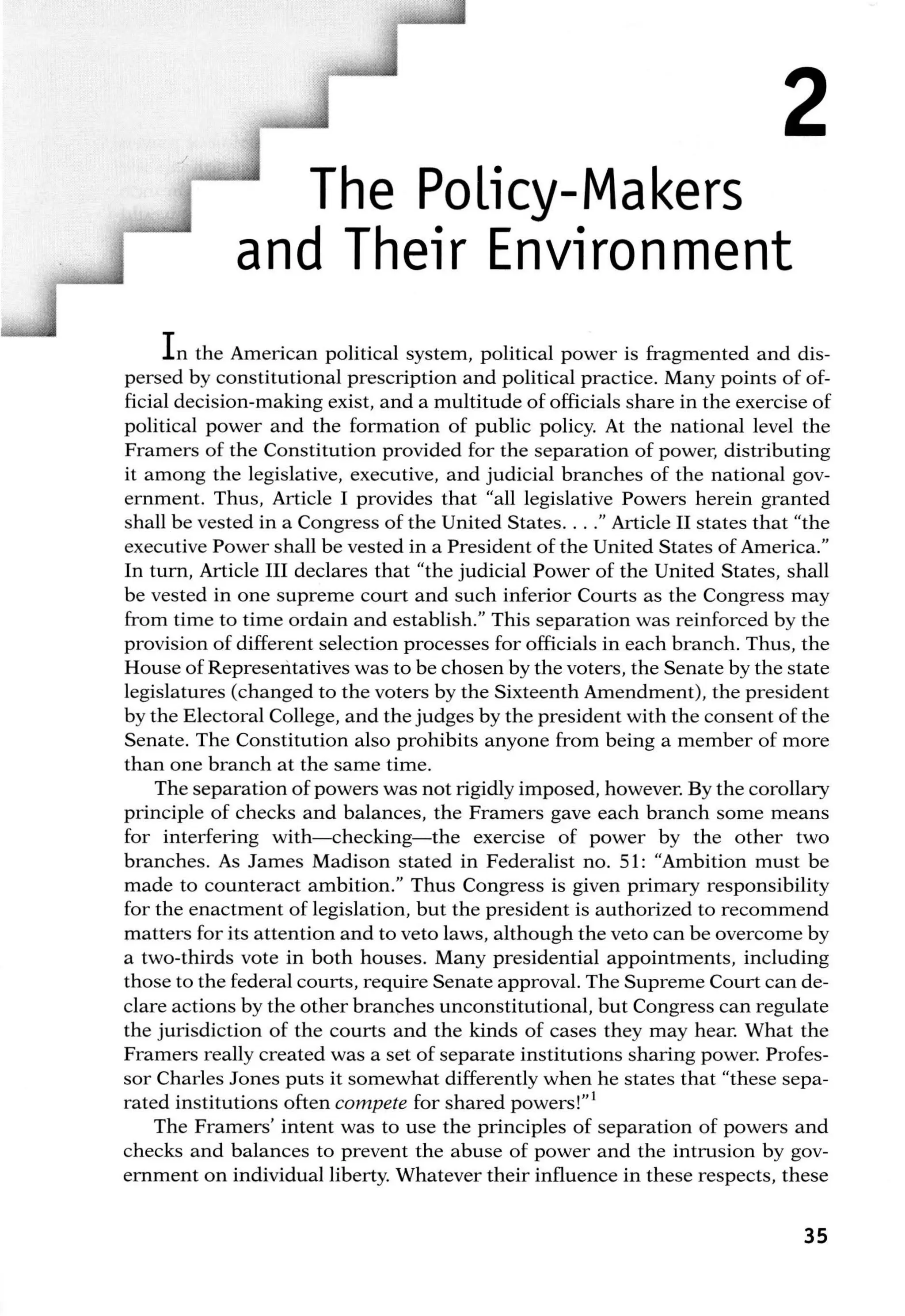 2
The Policy-Makers
and Their Environment
In the American political system, political power is fragmented and dis-
persed by constitutional prescription and political practice. Many points of of-
ficial decision-making exist, and a multitude of officials share in the exercise of
political power and the formation of public policy. At the national level the
Framers of the Constitution provided for the separation of power, distributing
it among the legislative, executive, and judicial branches of the national gov-
ernment. Thus, Article I provides that "all legislative Powers herein granted
shall be vested in a Congress of the United States. . .." Article II states that "the
executive Power shall be vested in a President of the United States of America."
In turn, Article III declares that "the judicial Power of the United States, shall
be vested in one supreme court and such inferior Courts as the Congress may
from time to time ordain and establish." This separation was reinforced by the
provision of different selection processes for officials in each branch. Thus, the
House of Representatives was to be chosen by the voters, the Senate by the state
legislatures (changed to the voters by the Sixteenth Amendment), the president
by the Electoral College, and the judges by the president with the consent of the
Senate. The Constitution also prohibits anyone from being a member of more
than one branch at the same time.
The separation of powers was not rigidly imposed, however. By the corollary
principle of checks and balances, the Framers gave each branch some means
for interfering with-checking-the exercise of power by the other two
branches. As James Madison stated in Federalist no. 51: "Ambition must be
made to counteract ambition." Thus Congress is given primary responsibility
for the enactment of legislation, but the president is authorized to recommend
matters for its attention and to veto laws, although the veto can be overcome by
a two-thirds vote in both houses. Many presidential appointments, including
those to the federal courts, require Senate approval. The Supreme Court can de-
clare actions by the other branches unconstitutional, but Congress can regulate
the jurisdiction of the courts and the kinds of cases they may hear. What the
Framers really created was a set of separate institutions sharing power. Profes-
sor Charles Jones puts it somewhat differently when he states that "these sepa-
rated institutions often compete for shared powers!" 1
The Framers' intent was to use the principles of separation of powers and
checks and balances to prevent the abuse of power and the intrusion by gov-
ernment on individual liberty. Whatever their influence in these respects, these
35
 