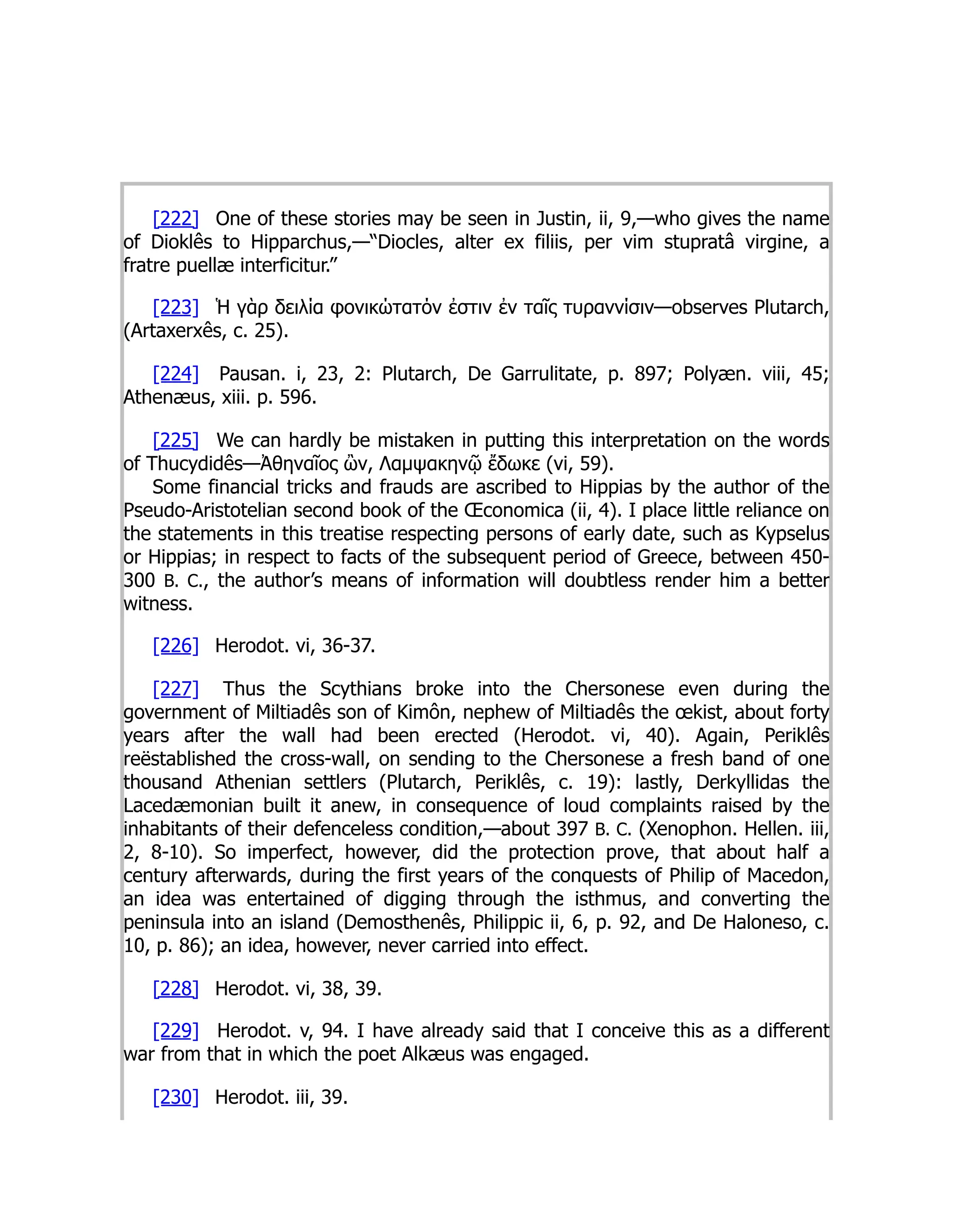 [222] One of these stories may be seen in Justin, ii, 9,—who gives the name
of Dioklês to Hipparchus,—“Diocles, alter ex filiis, per vim stupratâ virgine, a
fratre puellæ interficitur.”
[223] Ἡ γὰρ δειλία φονικώτατόν ἐστιν ἐν ταῖς τυραννίσιν—observes Plutarch,
(Artaxerxês, c. 25).
[224] Pausan. i, 23, 2: Plutarch, De Garrulitate, p. 897; Polyæn. viii, 45;
Athenæus, xiii. p. 596.
[225] We can hardly be mistaken in putting this interpretation on the words
of Thucydidês—Ἀθηναῖος ὢν, Λαμψακηνῷ ἔδωκε (vi, 59).
Some financial tricks and frauds are ascribed to Hippias by the author of the
Pseudo-Aristotelian second book of the Œconomica (ii, 4). I place little reliance on
the statements in this treatise respecting persons of early date, such as Kypselus
or Hippias; in respect to facts of the subsequent period of Greece, between 450-
300 B. C., the author’s means of information will doubtless render him a better
witness.
[226] Herodot. vi, 36-37.
[227] Thus the Scythians broke into the Chersonese even during the
government of Miltiadês son of Kimôn, nephew of Miltiadês the œkist, about forty
years after the wall had been erected (Herodot. vi, 40). Again, Periklês
reëstablished the cross-wall, on sending to the Chersonese a fresh band of one
thousand Athenian settlers (Plutarch, Periklês, c. 19): lastly, Derkyllidas the
Lacedæmonian built it anew, in consequence of loud complaints raised by the
inhabitants of their defenceless condition,—about 397 B. C. (Xenophon. Hellen. iii,
2, 8-10). So imperfect, however, did the protection prove, that about half a
century afterwards, during the first years of the conquests of Philip of Macedon,
an idea was entertained of digging through the isthmus, and converting the
peninsula into an island (Demosthenês, Philippic ii, 6, p. 92, and De Haloneso, c.
10, p. 86); an idea, however, never carried into effect.
[228] Herodot. vi, 38, 39.
[229] Herodot. v, 94. I have already said that I conceive this as a different
war from that in which the poet Alkæus was engaged.
[230] Herodot. iii, 39.
 