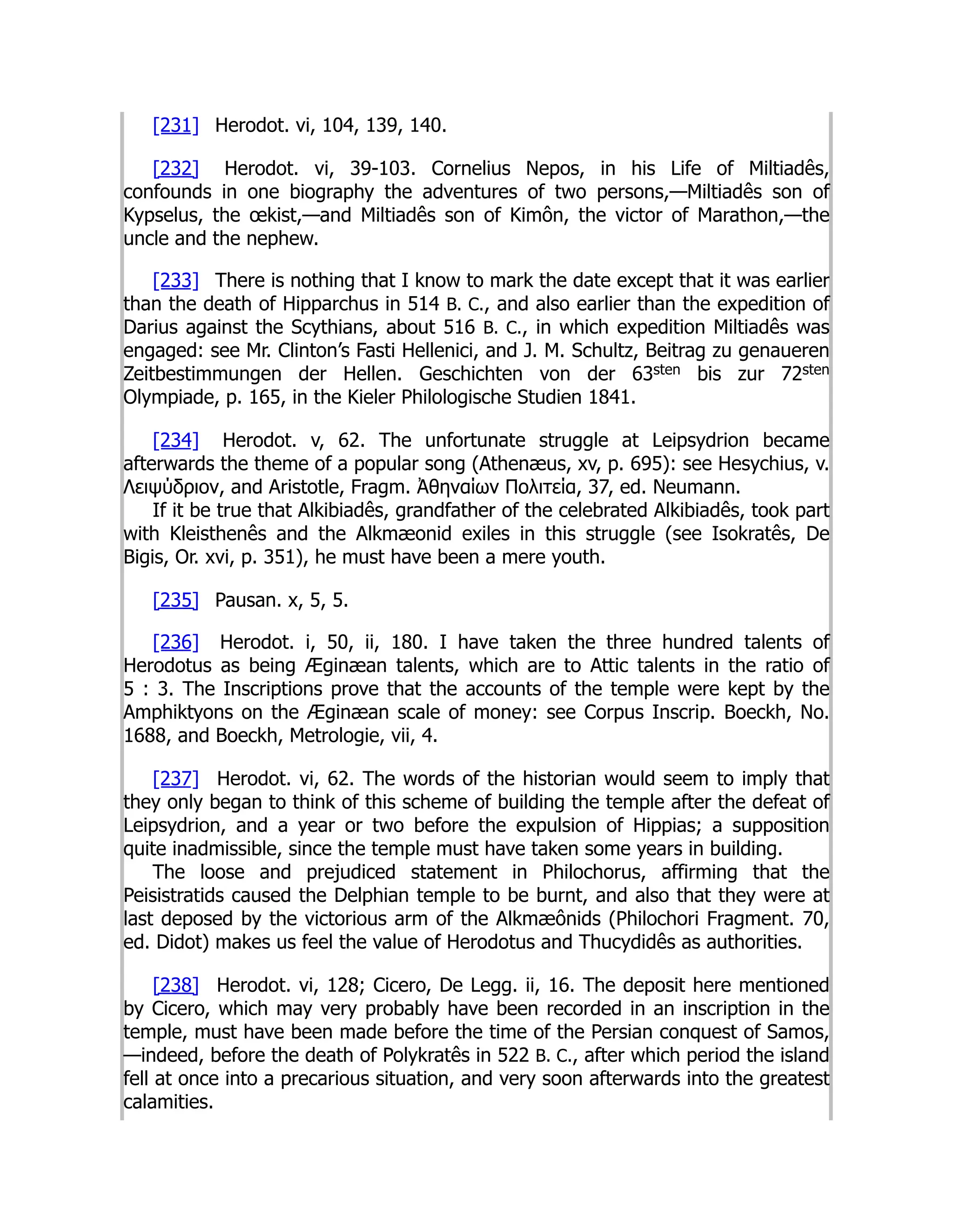 [231] Herodot. vi, 104, 139, 140.
[232] Herodot. vi, 39-103. Cornelius Nepos, in his Life of Miltiadês,
confounds in one biography the adventures of two persons,—Miltiadês son of
Kypselus, the œkist,—and Miltiadês son of Kimôn, the victor of Marathon,—the
uncle and the nephew.
[233] There is nothing that I know to mark the date except that it was earlier
than the death of Hipparchus in 514 B. C., and also earlier than the expedition of
Darius against the Scythians, about 516 B. C., in which expedition Miltiadês was
engaged: see Mr. Clinton’s Fasti Hellenici, and J. M. Schultz, Beitrag zu genaueren
Zeitbestimmungen der Hellen. Geschichten von der 63sten bis zur 72sten
Olympiade, p. 165, in the Kieler Philologische Studien 1841.
[234] Herodot. v, 62. The unfortunate struggle at Leipsydrion became
afterwards the theme of a popular song (Athenæus, xv, p. 695): see Hesychius, v.
Λειψύδριον, and Aristotle, Fragm. Ἀθηναίων Πολιτεία, 37, ed. Neumann.
If it be true that Alkibiadês, grandfather of the celebrated Alkibiadês, took part
with Kleisthenês and the Alkmæonid exiles in this struggle (see Isokratês, De
Bigis, Or. xvi, p. 351), he must have been a mere youth.
[235] Pausan. x, 5, 5.
[236] Herodot. i, 50, ii, 180. I have taken the three hundred talents of
Herodotus as being Æginæan talents, which are to Attic talents in the ratio of
5 : 3. The Inscriptions prove that the accounts of the temple were kept by the
Amphiktyons on the Æginæan scale of money: see Corpus Inscrip. Boeckh, No.
1688, and Boeckh, Metrologie, vii, 4.
[237] Herodot. vi, 62. The words of the historian would seem to imply that
they only began to think of this scheme of building the temple after the defeat of
Leipsydrion, and a year or two before the expulsion of Hippias; a supposition
quite inadmissible, since the temple must have taken some years in building.
The loose and prejudiced statement in Philochorus, affirming that the
Peisistratids caused the Delphian temple to be burnt, and also that they were at
last deposed by the victorious arm of the Alkmæônids (Philochori Fragment. 70,
ed. Didot) makes us feel the value of Herodotus and Thucydidês as authorities.
[238] Herodot. vi, 128; Cicero, De Legg. ii, 16. The deposit here mentioned
by Cicero, which may very probably have been recorded in an inscription in the
temple, must have been made before the time of the Persian conquest of Samos,
—indeed, before the death of Polykratês in 522 B. C., after which period the island
fell at once into a precarious situation, and very soon afterwards into the greatest
calamities.
 