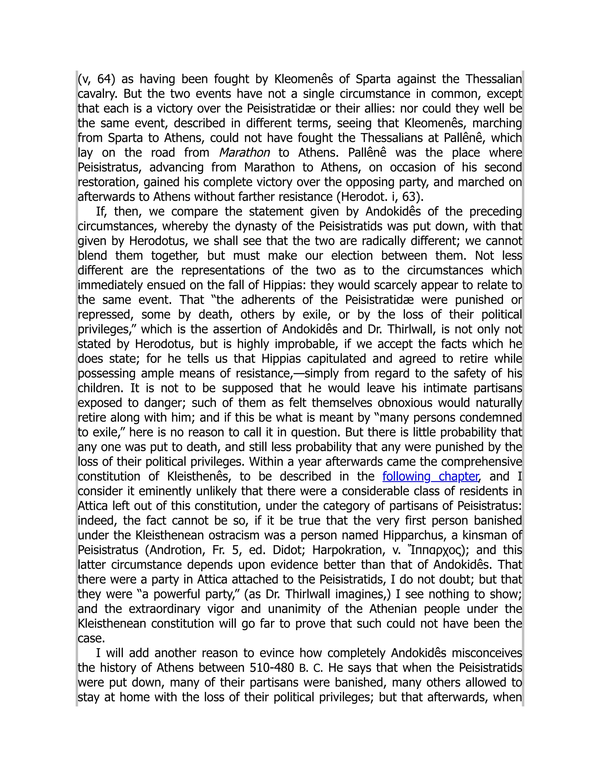 (v, 64) as having been fought by Kleomenês of Sparta against the Thessalian
cavalry. But the two events have not a single circumstance in common, except
that each is a victory over the Peisistratidæ or their allies: nor could they well be
the same event, described in different terms, seeing that Kleomenês, marching
from Sparta to Athens, could not have fought the Thessalians at Pallênê, which
lay on the road from Marathon to Athens. Pallênê was the place where
Peisistratus, advancing from Marathon to Athens, on occasion of his second
restoration, gained his complete victory over the opposing party, and marched on
afterwards to Athens without farther resistance (Herodot. i, 63).
If, then, we compare the statement given by Andokidês of the preceding
circumstances, whereby the dynasty of the Peisistratids was put down, with that
given by Herodotus, we shall see that the two are radically different; we cannot
blend them together, but must make our election between them. Not less
different are the representations of the two as to the circumstances which
immediately ensued on the fall of Hippias: they would scarcely appear to relate to
the same event. That “the adherents of the Peisistratidæ were punished or
repressed, some by death, others by exile, or by the loss of their political
privileges,” which is the assertion of Andokidês and Dr. Thirlwall, is not only not
stated by Herodotus, but is highly improbable, if we accept the facts which he
does state; for he tells us that Hippias capitulated and agreed to retire while
possessing ample means of resistance,—simply from regard to the safety of his
children. It is not to be supposed that he would leave his intimate partisans
exposed to danger; such of them as felt themselves obnoxious would naturally
retire along with him; and if this be what is meant by “many persons condemned
to exile,” here is no reason to call it in question. But there is little probability that
any one was put to death, and still less probability that any were punished by the
loss of their political privileges. Within a year afterwards came the comprehensive
constitution of Kleisthenês, to be described in the following chapter, and I
consider it eminently unlikely that there were a considerable class of residents in
Attica left out of this constitution, under the category of partisans of Peisistratus:
indeed, the fact cannot be so, if it be true that the very first person banished
under the Kleisthenean ostracism was a person named Hipparchus, a kinsman of
Peisistratus (Androtion, Fr. 5, ed. Didot; Harpokration, v. Ἵππαρχος); and this
latter circumstance depends upon evidence better than that of Andokidês. That
there were a party in Attica attached to the Peisistratids, I do not doubt; but that
they were “a powerful party,” (as Dr. Thirlwall imagines,) I see nothing to show;
and the extraordinary vigor and unanimity of the Athenian people under the
Kleisthenean constitution will go far to prove that such could not have been the
case.
I will add another reason to evince how completely Andokidês misconceives
the history of Athens between 510-480 B. C. He says that when the Peisistratids
were put down, many of their partisans were banished, many others allowed to
stay at home with the loss of their political privileges; but that afterwards, when
 