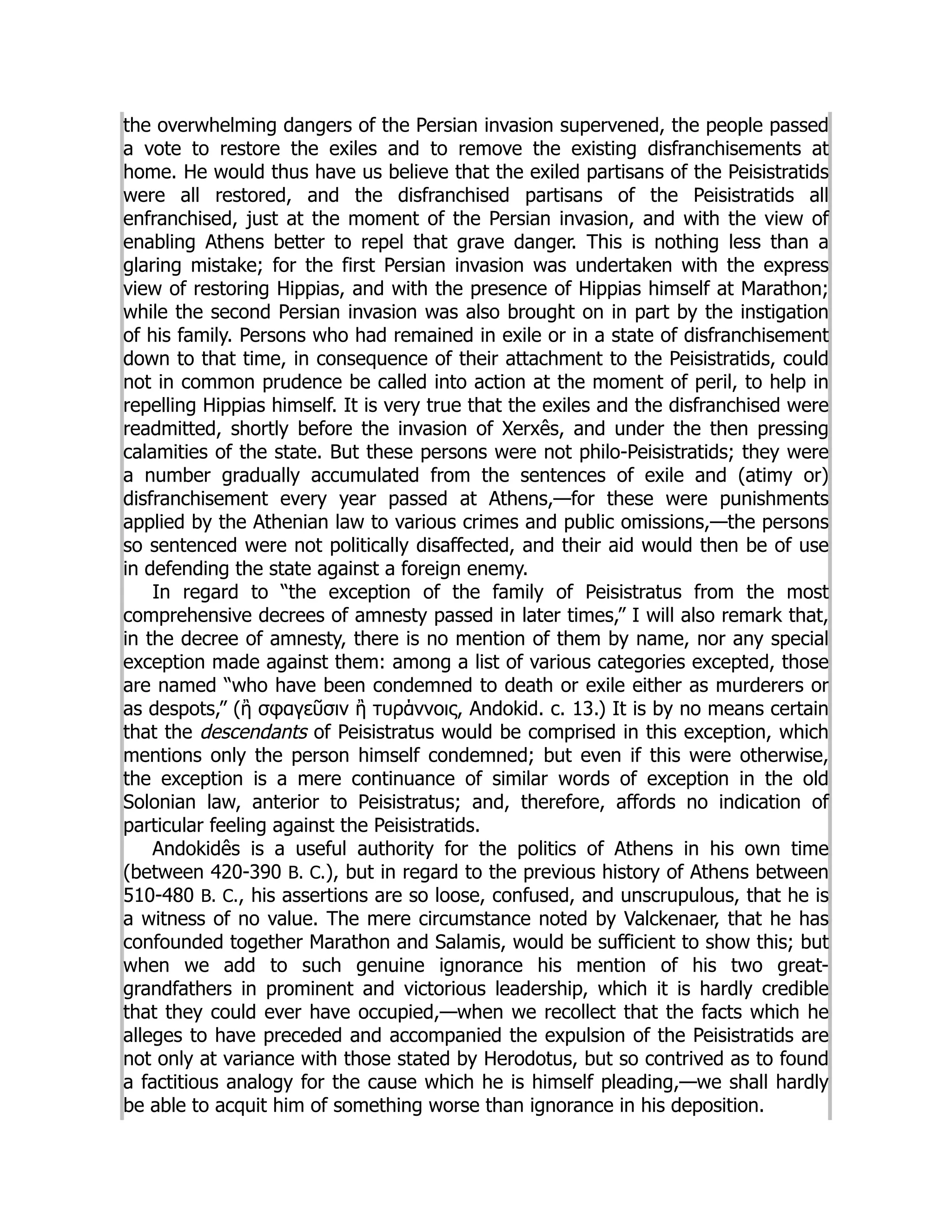 the overwhelming dangers of the Persian invasion supervened, the people passed
a vote to restore the exiles and to remove the existing disfranchisements at
home. He would thus have us believe that the exiled partisans of the Peisistratids
were all restored, and the disfranchised partisans of the Peisistratids all
enfranchised, just at the moment of the Persian invasion, and with the view of
enabling Athens better to repel that grave danger. This is nothing less than a
glaring mistake; for the first Persian invasion was undertaken with the express
view of restoring Hippias, and with the presence of Hippias himself at Marathon;
while the second Persian invasion was also brought on in part by the instigation
of his family. Persons who had remained in exile or in a state of disfranchisement
down to that time, in consequence of their attachment to the Peisistratids, could
not in common prudence be called into action at the moment of peril, to help in
repelling Hippias himself. It is very true that the exiles and the disfranchised were
readmitted, shortly before the invasion of Xerxês, and under the then pressing
calamities of the state. But these persons were not philo-Peisistratids; they were
a number gradually accumulated from the sentences of exile and (atimy or)
disfranchisement every year passed at Athens,—for these were punishments
applied by the Athenian law to various crimes and public omissions,—the persons
so sentenced were not politically disaffected, and their aid would then be of use
in defending the state against a foreign enemy.
In regard to “the exception of the family of Peisistratus from the most
comprehensive decrees of amnesty passed in later times,” I will also remark that,
in the decree of amnesty, there is no mention of them by name, nor any special
exception made against them: among a list of various categories excepted, those
are named “who have been condemned to death or exile either as murderers or
as despots,” (ἢ σφαγεῦσιν ἢ τυράννοις, Andokid. c. 13.) It is by no means certain
that the descendants of Peisistratus would be comprised in this exception, which
mentions only the person himself condemned; but even if this were otherwise,
the exception is a mere continuance of similar words of exception in the old
Solonian law, anterior to Peisistratus; and, therefore, affords no indication of
particular feeling against the Peisistratids.
Andokidês is a useful authority for the politics of Athens in his own time
(between 420-390 B. C.), but in regard to the previous history of Athens between
510-480 B. C., his assertions are so loose, confused, and unscrupulous, that he is
a witness of no value. The mere circumstance noted by Valckenaer, that he has
confounded together Marathon and Salamis, would be sufficient to show this; but
when we add to such genuine ignorance his mention of his two great-
grandfathers in prominent and victorious leadership, which it is hardly credible
that they could ever have occupied,—when we recollect that the facts which he
alleges to have preceded and accompanied the expulsion of the Peisistratids are
not only at variance with those stated by Herodotus, but so contrived as to found
a factitious analogy for the cause which he is himself pleading,—we shall hardly
be able to acquit him of something worse than ignorance in his deposition.
 