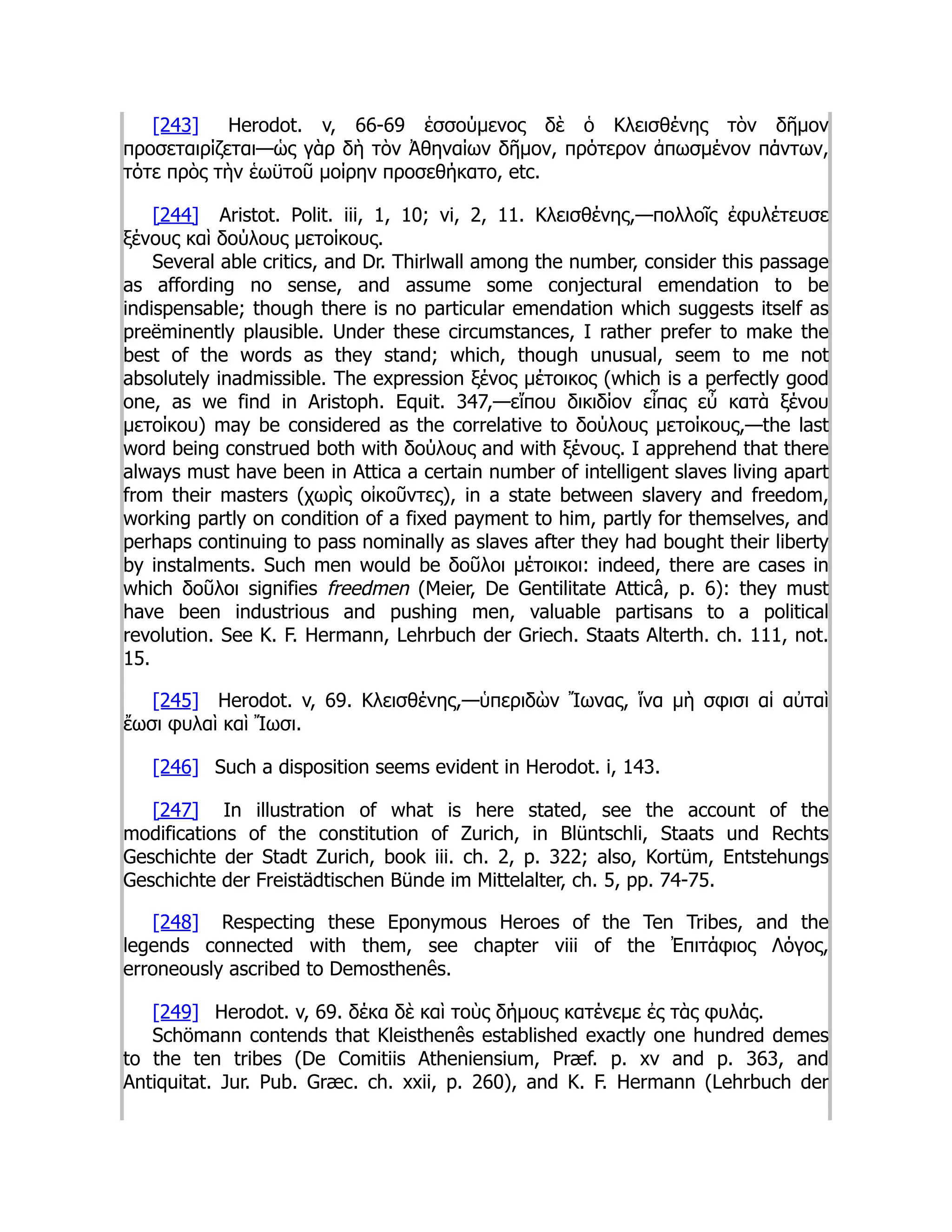 [243] Herodot. v, 66-69 ἑσσούμενος δὲ ὁ Κλεισθένης τὸν δῆμον
προσεταιρίζεται—ὡς γὰρ δὴ τὸν Ἀθηναίων δῆμον, πρότερον ἀπωσμένον πάντων,
τότε πρὸς τὴν ἑωϋτοῦ μοίρην προσεθήκατο, etc.
[244] Aristot. Polit. iii, 1, 10; vi, 2, 11. Κλεισθένης,—πολλοῖς ἐφυλέτευσε
ξένους καὶ δούλους μετοίκους.
Several able critics, and Dr. Thirlwall among the number, consider this passage
as affording no sense, and assume some conjectural emendation to be
indispensable; though there is no particular emendation which suggests itself as
preëminently plausible. Under these circumstances, I rather prefer to make the
best of the words as they stand; which, though unusual, seem to me not
absolutely inadmissible. The expression ξένος μέτοικος (which is a perfectly good
one, as we find in Aristoph. Equit. 347,—εἴπου δικιδίον εἶπας εὖ κατὰ ξένου
μετοίκου) may be considered as the correlative to δούλους μετοίκους,—the last
word being construed both with δούλους and with ξένους. I apprehend that there
always must have been in Attica a certain number of intelligent slaves living apart
from their masters (χωρὶς οἰκοῦντες), in a state between slavery and freedom,
working partly on condition of a fixed payment to him, partly for themselves, and
perhaps continuing to pass nominally as slaves after they had bought their liberty
by instalments. Such men would be δοῦλοι μέτοικοι: indeed, there are cases in
which δοῦλοι signifies freedmen (Meier, De Gentilitate Atticâ, p. 6): they must
have been industrious and pushing men, valuable partisans to a political
revolution. See K. F. Hermann, Lehrbuch der Griech. Staats Alterth. ch. 111, not.
15.
[245] Herodot. v, 69. Κλεισθένης,—ὑπεριδὼν Ἴωνας, ἵνα μὴ σφισι αἱ αὐταὶ
ἔωσι φυλαὶ καὶ Ἴωσι.
[246] Such a disposition seems evident in Herodot. i, 143.
[247] In illustration of what is here stated, see the account of the
modifications of the constitution of Zurich, in Blüntschli, Staats und Rechts
Geschichte der Stadt Zurich, book iii. ch. 2, p. 322; also, Kortüm, Entstehungs
Geschichte der Freistädtischen Bünde im Mittelalter, ch. 5, pp. 74-75.
[248] Respecting these Eponymous Heroes of the Ten Tribes, and the
legends connected with them, see chapter viii of the Ἐπιτάφιος Λόγος,
erroneously ascribed to Demosthenês.
[249] Herodot. v, 69. δέκα δὲ καὶ τοὺς δήμους κατένεμε ἐς τὰς φυλάς.
Schömann contends that Kleisthenês established exactly one hundred demes
to the ten tribes (De Comitiis Atheniensium, Præf. p. xv and p. 363, and
Antiquitat. Jur. Pub. Græc. ch. xxii, p. 260), and K. F. Hermann (Lehrbuch der
 