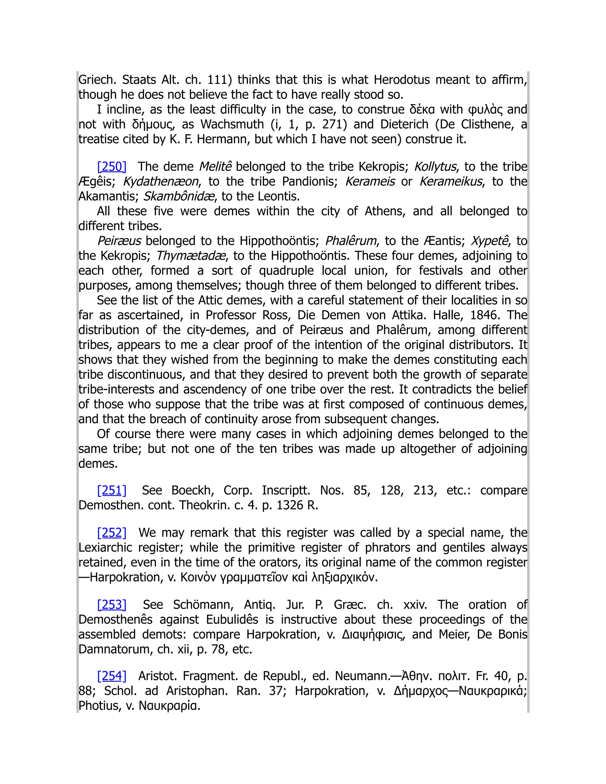 Griech. Staats Alt. ch. 111) thinks that this is what Herodotus meant to affirm,
though he does not believe the fact to have really stood so.
I incline, as the least difficulty in the case, to construe δέκα with φυλὰς and
not with δήμους, as Wachsmuth (i, 1, p. 271) and Dieterich (De Clisthene, a
treatise cited by K. F. Hermann, but which I have not seen) construe it.
[250] The deme Melitê belonged to the tribe Kekropis; Kollytus, to the tribe
Ægêis; Kydathenæon, to the tribe Pandionis; Kerameis or Kerameikus, to the
Akamantis; Skambônidæ, to the Leontis.
All these five were demes within the city of Athens, and all belonged to
different tribes.
Peiræus belonged to the Hippothoöntis; Phalêrum, to the Æantis; Xypetê, to
the Kekropis; Thymætadæ, to the Hippothoöntis. These four demes, adjoining to
each other, formed a sort of quadruple local union, for festivals and other
purposes, among themselves; though three of them belonged to different tribes.
See the list of the Attic demes, with a careful statement of their localities in so
far as ascertained, in Professor Ross, Die Demen von Attika. Halle, 1846. The
distribution of the city-demes, and of Peiræus and Phalêrum, among different
tribes, appears to me a clear proof of the intention of the original distributors. It
shows that they wished from the beginning to make the demes constituting each
tribe discontinuous, and that they desired to prevent both the growth of separate
tribe-interests and ascendency of one tribe over the rest. It contradicts the belief
of those who suppose that the tribe was at first composed of continuous demes,
and that the breach of continuity arose from subsequent changes.
Of course there were many cases in which adjoining demes belonged to the
same tribe; but not one of the ten tribes was made up altogether of adjoining
demes.
[251] See Boeckh, Corp. Inscriptt. Nos. 85, 128, 213, etc.: compare
Demosthen. cont. Theokrin. c. 4. p. 1326 R.
[252] We may remark that this register was called by a special name, the
Lexiarchic register; while the primitive register of phrators and gentiles always
retained, even in the time of the orators, its original name of the common register
—Harpokration, v. Κοινὸν γραμματεῖον καὶ ληξιαρχικόν.
[253] See Schömann, Antiq. Jur. P. Græc. ch. xxiv. The oration of
Demosthenês against Eubulidês is instructive about these proceedings of the
assembled demots: compare Harpokration, v. Διαψήφισις, and Meier, De Bonis
Damnatorum, ch. xii, p. 78, etc.
[254] Aristot. Fragment. de Republ., ed. Neumann.—Ἀθην. πολιτ. Fr. 40, p.
88; Schol. ad Aristophan. Ran. 37; Harpokration, v. Δήμαρχος—Ναυκραρικά;
Photius, v. Ναυκραρία.
 