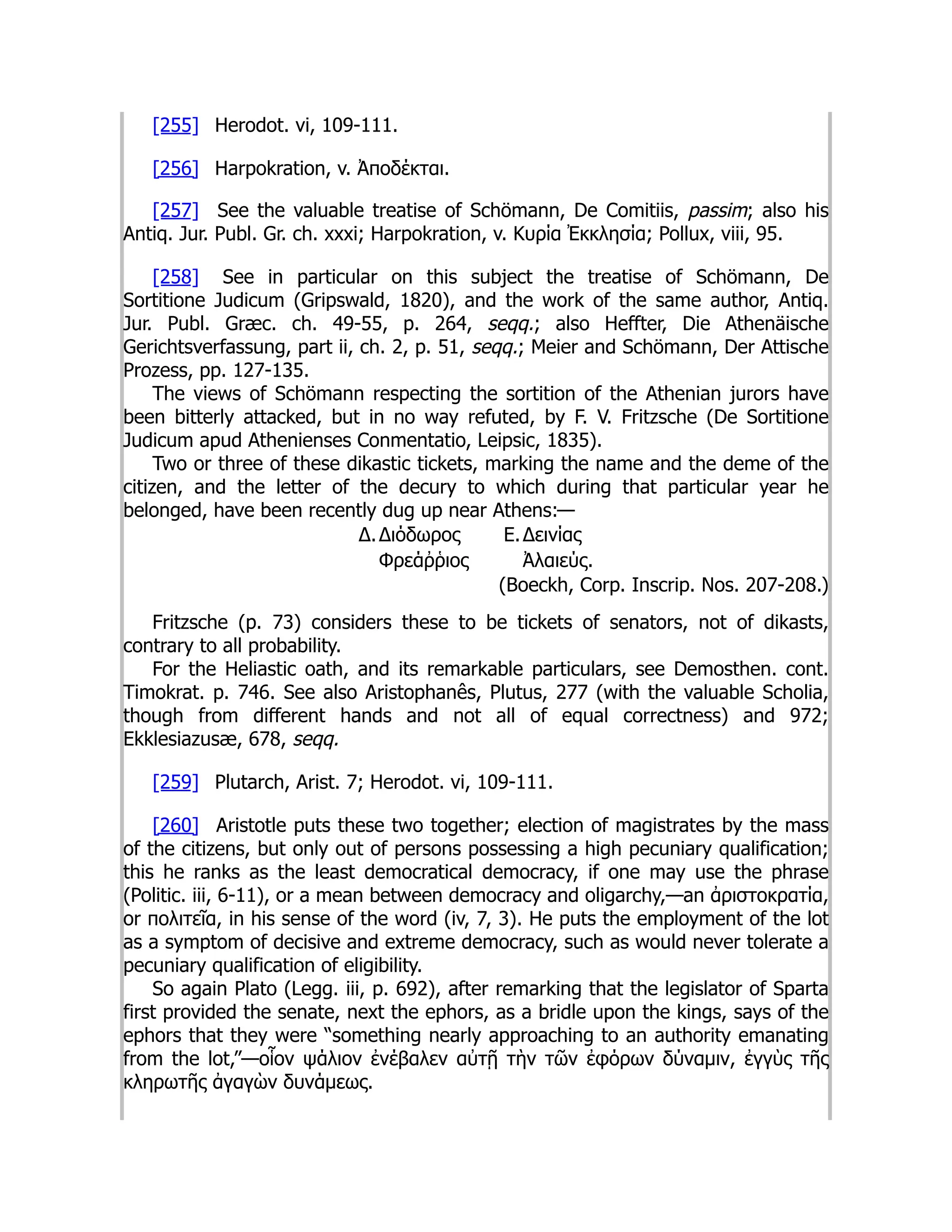 [255] Herodot. vi, 109-111.
[256] Harpokration, v. Ἀποδέκται.
[257] See the valuable treatise of Schömann, De Comitiis, passim; also his
Antiq. Jur. Publ. Gr. ch. xxxi; Harpokration, v. Κυρία Ἐκκλησία; Pollux, viii, 95.
[258] See in particular on this subject the treatise of Schömann, De
Sortitione Judicum (Gripswald, 1820), and the work of the same author, Antiq.
Jur. Publ. Græc. ch. 49-55, p. 264, seqq.; also Heffter, Die Athenäische
Gerichtsverfassung, part ii, ch. 2, p. 51, seqq.; Meier and Schömann, Der Attische
Prozess, pp. 127-135.
The views of Schömann respecting the sortition of the Athenian jurors have
been bitterly attacked, but in no way refuted, by F. V. Fritzsche (De Sortitione
Judicum apud Athenienses Conmentatio, Leipsic, 1835).
Two or three of these dikastic tickets, marking the name and the deme of the
citizen, and the letter of the decury to which during that particular year he
belonged, have been recently dug up near Athens:—
Δ.Διόδωρος Ε.Δεινίας
Φρεάῤῥιος Ἀλαιεύς.
(Boeckh, Corp. Inscrip. Nos. 207-208.)
Fritzsche (p. 73) considers these to be tickets of senators, not of dikasts,
contrary to all probability.
For the Heliastic oath, and its remarkable particulars, see Demosthen. cont.
Timokrat. p. 746. See also Aristophanês, Plutus, 277 (with the valuable Scholia,
though from different hands and not all of equal correctness) and 972;
Ekklesiazusæ, 678, seqq.
[259] Plutarch, Arist. 7; Herodot. vi, 109-111.
[260] Aristotle puts these two together; election of magistrates by the mass
of the citizens, but only out of persons possessing a high pecuniary qualification;
this he ranks as the least democratical democracy, if one may use the phrase
(Politic. iii, 6-11), or a mean between democracy and oligarchy,—an ἀριστοκρατία,
or πολιτεῖα, in his sense of the word (iv, 7, 3). He puts the employment of the lot
as a symptom of decisive and extreme democracy, such as would never tolerate a
pecuniary qualification of eligibility.
So again Plato (Legg. iii, p. 692), after remarking that the legislator of Sparta
first provided the senate, next the ephors, as a bridle upon the kings, says of the
ephors that they were “something nearly approaching to an authority emanating
from the lot,”—οἷον ψάλιον ἐνέβαλεν αὐτῇ τὴν τῶν ἐφόρων δύναμιν, ἐγγὺς τῆς
κληρωτῆς ἀγαγὼν δυνάμεως.
 