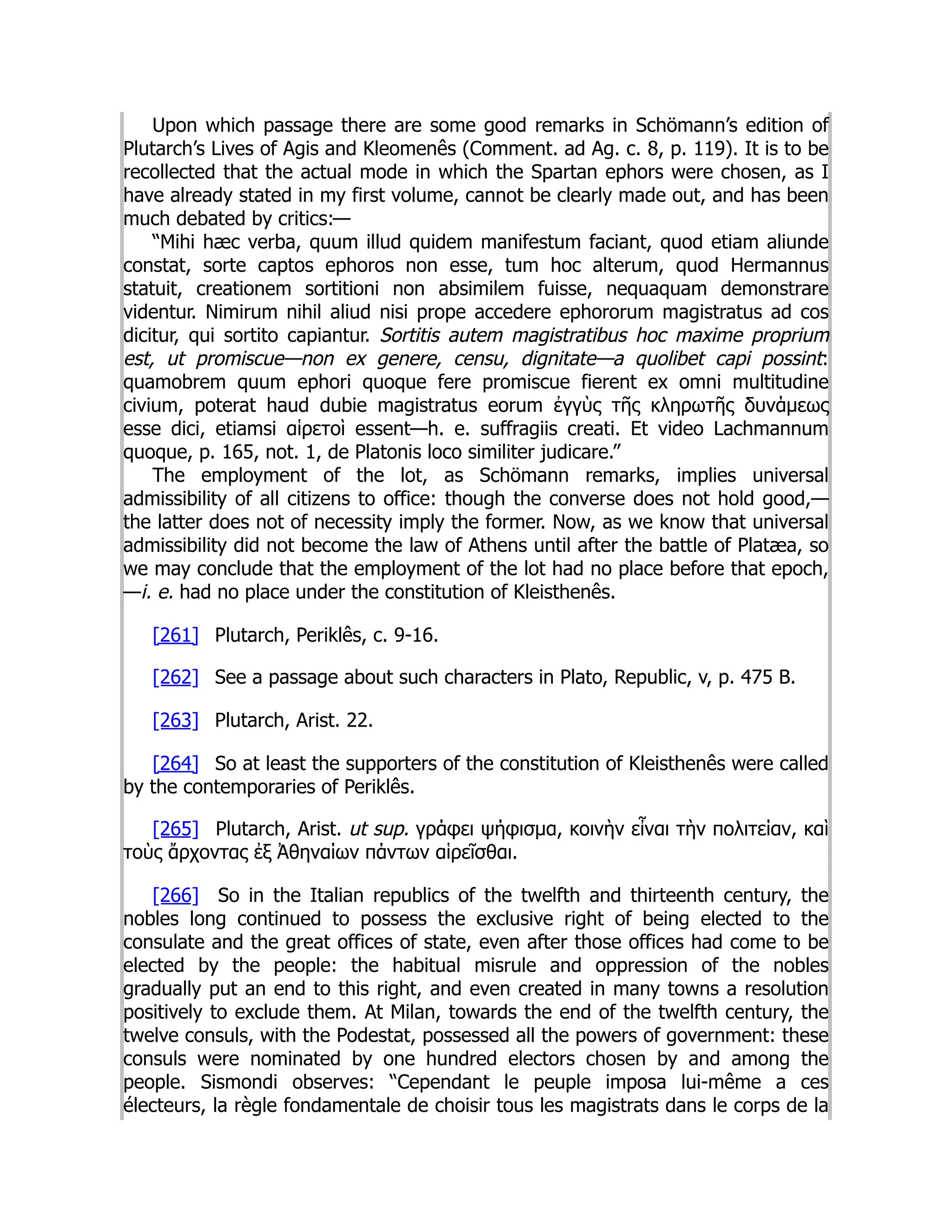 Upon which passage there are some good remarks in Schömann’s edition of
Plutarch’s Lives of Agis and Kleomenês (Comment. ad Ag. c. 8, p. 119). It is to be
recollected that the actual mode in which the Spartan ephors were chosen, as I
have already stated in my first volume, cannot be clearly made out, and has been
much debated by critics:—
“Mihi hæc verba, quum illud quidem manifestum faciant, quod etiam aliunde
constat, sorte captos ephoros non esse, tum hoc alterum, quod Hermannus
statuit, creationem sortitioni non absimilem fuisse, nequaquam demonstrare
videntur. Nimirum nihil aliud nisi prope accedere ephororum magistratus ad cos
dicitur, qui sortito capiantur. Sortitis autem magistratibus hoc maxime proprium
est, ut promiscue—non ex genere, censu, dignitate—a quolibet capi possint:
quamobrem quum ephori quoque fere promiscue fierent ex omni multitudine
civium, poterat haud dubie magistratus eorum ἐγγὺς τῆς κληρωτῆς δυνάμεως
esse dici, etiamsi αἱρετοὶ essent—h. e. suffragiis creati. Et video Lachmannum
quoque, p. 165, not. 1, de Platonis loco similiter judicare.”
The employment of the lot, as Schömann remarks, implies universal
admissibility of all citizens to office: though the converse does not hold good,—
the latter does not of necessity imply the former. Now, as we know that universal
admissibility did not become the law of Athens until after the battle of Platæa, so
we may conclude that the employment of the lot had no place before that epoch,
—i. e. had no place under the constitution of Kleisthenês.
[261] Plutarch, Periklês, c. 9-16.
[262] See a passage about such characters in Plato, Republic, v, p. 475 B.
[263] Plutarch, Arist. 22.
[264] So at least the supporters of the constitution of Kleisthenês were called
by the contemporaries of Periklês.
[265] Plutarch, Arist. ut sup. γράφει ψήφισμα, κοινὴν εἶναι τὴν πολιτείαν, καὶ
τοὺς ἄρχοντας ἐξ Ἀθηναίων πάντων αἱρεῖσθαι.
[266] So in the Italian republics of the twelfth and thirteenth century, the
nobles long continued to possess the exclusive right of being elected to the
consulate and the great offices of state, even after those offices had come to be
elected by the people: the habitual misrule and oppression of the nobles
gradually put an end to this right, and even created in many towns a resolution
positively to exclude them. At Milan, towards the end of the twelfth century, the
twelve consuls, with the Podestat, possessed all the powers of government: these
consuls were nominated by one hundred electors chosen by and among the
people. Sismondi observes: “Cependant le peuple imposa lui-même a ces
électeurs, la règle fondamentale de choisir tous les magistrats dans le corps de la
 
