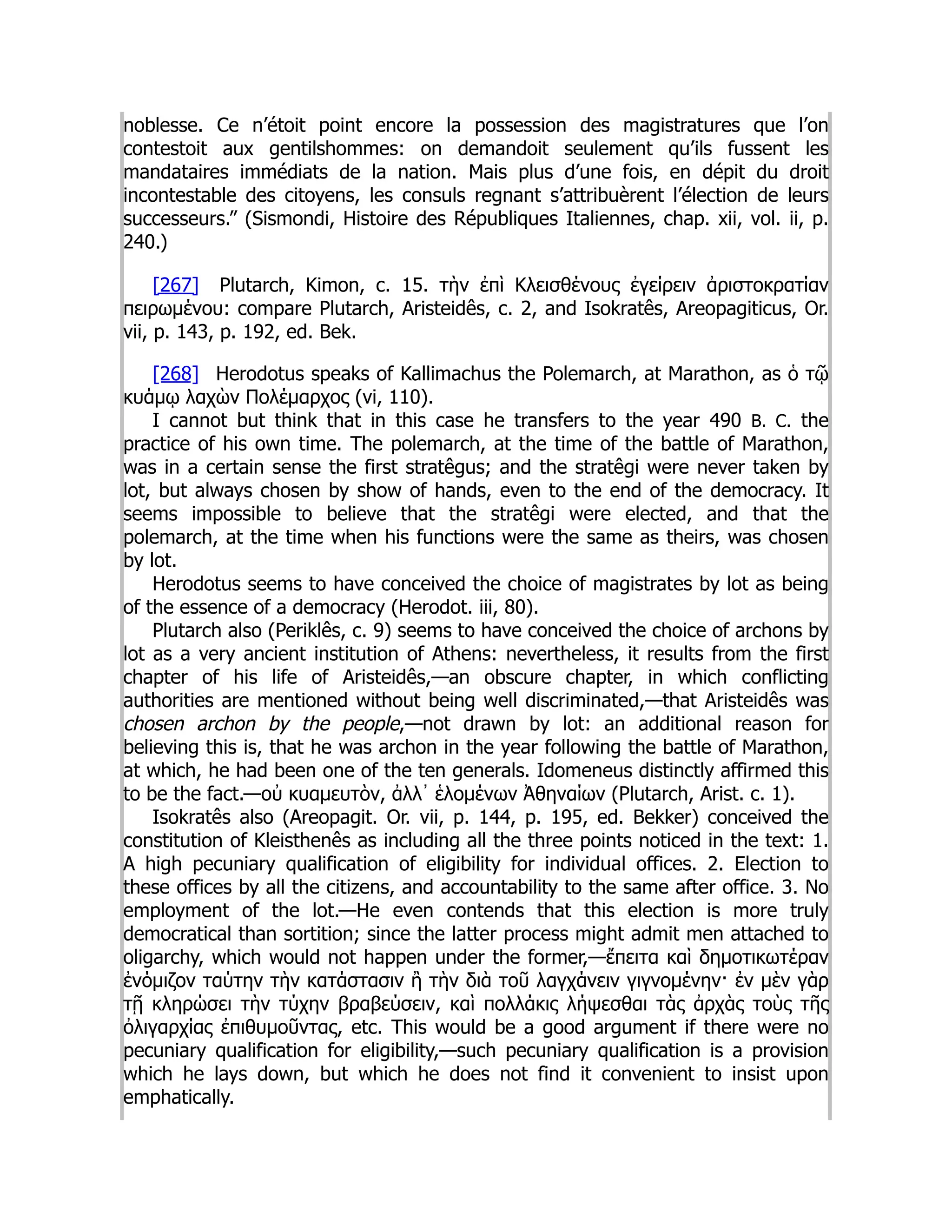 noblesse. Ce n’étoit point encore la possession des magistratures que l’on
contestoit aux gentilshommes: on demandoit seulement qu’ils fussent les
mandataires immédiats de la nation. Mais plus d’une fois, en dépit du droit
incontestable des citoyens, les consuls regnant s’attribuèrent l’élection de leurs
successeurs.” (Sismondi, Histoire des Républiques Italiennes, chap. xii, vol. ii, p.
240.)
[267] Plutarch, Kimon, c. 15. τὴν ἐπὶ Κλεισθένους ἐγείρειν ἀριστοκρατίαν
πειρωμένου: compare Plutarch, Aristeidês, c. 2, and Isokratês, Areopagiticus, Or.
vii, p. 143, p. 192, ed. Bek.
[268] Herodotus speaks of Kallimachus the Polemarch, at Marathon, as ὁ τῷ
κυάμῳ λαχὼν Πολέμαρχος (vi, 110).
I cannot but think that in this case he transfers to the year 490 B. C. the
practice of his own time. The polemarch, at the time of the battle of Marathon,
was in a certain sense the first stratêgus; and the stratêgi were never taken by
lot, but always chosen by show of hands, even to the end of the democracy. It
seems impossible to believe that the stratêgi were elected, and that the
polemarch, at the time when his functions were the same as theirs, was chosen
by lot.
Herodotus seems to have conceived the choice of magistrates by lot as being
of the essence of a democracy (Herodot. iii, 80).
Plutarch also (Periklês, c. 9) seems to have conceived the choice of archons by
lot as a very ancient institution of Athens: nevertheless, it results from the first
chapter of his life of Aristeidês,—an obscure chapter, in which conflicting
authorities are mentioned without being well discriminated,—that Aristeidês was
chosen archon by the people,—not drawn by lot: an additional reason for
believing this is, that he was archon in the year following the battle of Marathon,
at which, he had been one of the ten generals. Idomeneus distinctly affirmed this
to be the fact.—οὐ κυαμευτὸν, ἀλλ᾽ ἑλομένων Ἀθηναίων (Plutarch, Arist. c. 1).
Isokratês also (Areopagit. Or. vii, p. 144, p. 195, ed. Bekker) conceived the
constitution of Kleisthenês as including all the three points noticed in the text: 1.
A high pecuniary qualification of eligibility for individual offices. 2. Election to
these offices by all the citizens, and accountability to the same after office. 3. No
employment of the lot.—He even contends that this election is more truly
democratical than sortition; since the latter process might admit men attached to
oligarchy, which would not happen under the former,—ἔπειτα καὶ δημοτικωτέραν
ἐνόμιζον ταύτην τὴν κατάστασιν ἢ τὴν διὰ τοῦ λαγχάνειν γιγνομένην· ἐν μὲν γὰρ
τῇ κληρώσει τὴν τύχην βραβεύσειν, καὶ πολλάκις λήψεσθαι τὰς ἀρχὰς τοὺς τῆς
ὀλιγαρχίας ἐπιθυμοῦντας, etc. This would be a good argument if there were no
pecuniary qualification for eligibility,—such pecuniary qualification is a provision
which he lays down, but which he does not find it convenient to insist upon
emphatically.
 