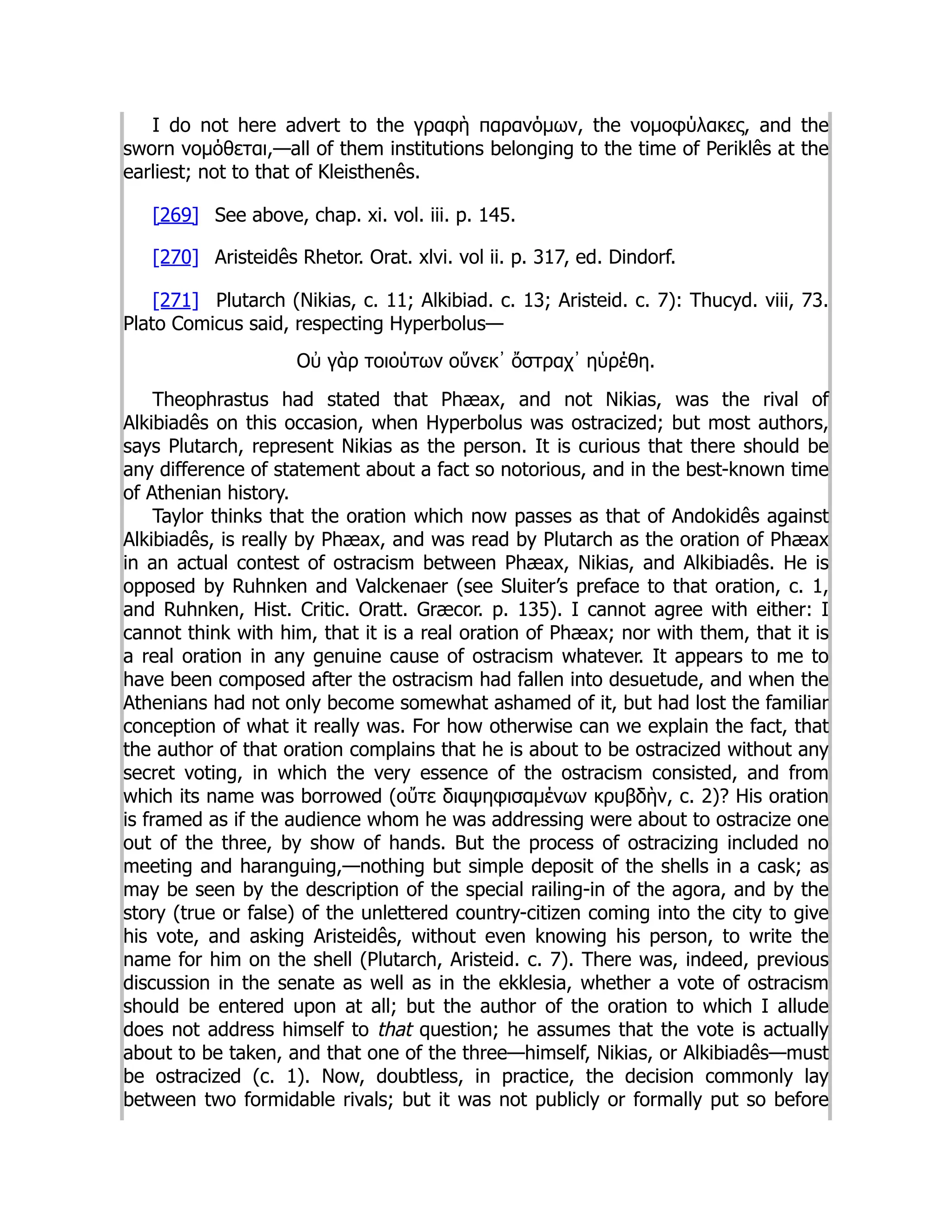 I do not here advert to the γραφὴ παρανόμων, the νομοφύλακες, and the
sworn νομόθεται,—all of them institutions belonging to the time of Periklês at the
earliest; not to that of Kleisthenês.
[269] See above, chap. xi. vol. iii. p. 145.
[270] Aristeidês Rhetor. Orat. xlvi. vol ii. p. 317, ed. Dindorf.
[271] Plutarch (Nikias, c. 11; Alkibiad. c. 13; Aristeid. c. 7): Thucyd. viii, 73.
Plato Comicus said, respecting Hyperbolus—
Οὐ γὰρ τοιούτων οὕνεκ᾽ ὄστραχ᾽ ηὑρέθη.
Theophrastus had stated that Phæax, and not Nikias, was the rival of
Alkibiadês on this occasion, when Hyperbolus was ostracized; but most authors,
says Plutarch, represent Nikias as the person. It is curious that there should be
any difference of statement about a fact so notorious, and in the best-known time
of Athenian history.
Taylor thinks that the oration which now passes as that of Andokidês against
Alkibiadês, is really by Phæax, and was read by Plutarch as the oration of Phæax
in an actual contest of ostracism between Phæax, Nikias, and Alkibiadês. He is
opposed by Ruhnken and Valckenaer (see Sluiter’s preface to that oration, c. 1,
and Ruhnken, Hist. Critic. Oratt. Græcor. p. 135). I cannot agree with either: I
cannot think with him, that it is a real oration of Phæax; nor with them, that it is
a real oration in any genuine cause of ostracism whatever. It appears to me to
have been composed after the ostracism had fallen into desuetude, and when the
Athenians had not only become somewhat ashamed of it, but had lost the familiar
conception of what it really was. For how otherwise can we explain the fact, that
the author of that oration complains that he is about to be ostracized without any
secret voting, in which the very essence of the ostracism consisted, and from
which its name was borrowed (οὔτε διαψηφισαμένων κρυβδὴν, c. 2)? His oration
is framed as if the audience whom he was addressing were about to ostracize one
out of the three, by show of hands. But the process of ostracizing included no
meeting and haranguing,—nothing but simple deposit of the shells in a cask; as
may be seen by the description of the special railing-in of the agora, and by the
story (true or false) of the unlettered country-citizen coming into the city to give
his vote, and asking Aristeidês, without even knowing his person, to write the
name for him on the shell (Plutarch, Aristeid. c. 7). There was, indeed, previous
discussion in the senate as well as in the ekklesia, whether a vote of ostracism
should be entered upon at all; but the author of the oration to which I allude
does not address himself to that question; he assumes that the vote is actually
about to be taken, and that one of the three—himself, Nikias, or Alkibiadês—must
be ostracized (c. 1). Now, doubtless, in practice, the decision commonly lay
between two formidable rivals; but it was not publicly or formally put so before
 