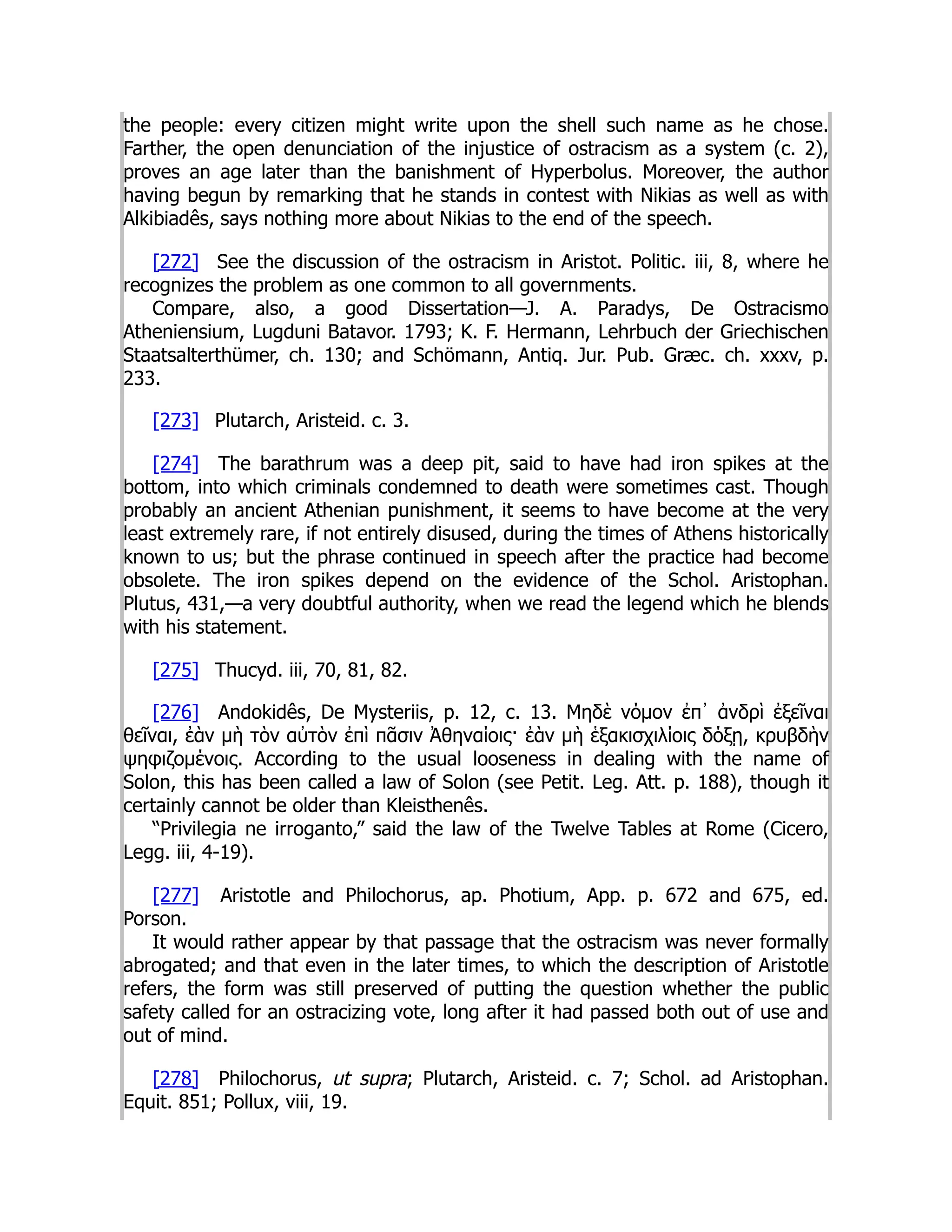 the people: every citizen might write upon the shell such name as he chose.
Farther, the open denunciation of the injustice of ostracism as a system (c. 2),
proves an age later than the banishment of Hyperbolus. Moreover, the author
having begun by remarking that he stands in contest with Nikias as well as with
Alkibiadês, says nothing more about Nikias to the end of the speech.
[272] See the discussion of the ostracism in Aristot. Politic. iii, 8, where he
recognizes the problem as one common to all governments.
Compare, also, a good Dissertation—J. A. Paradys, De Ostracismo
Atheniensium, Lugduni Batavor. 1793; K. F. Hermann, Lehrbuch der Griechischen
Staatsalterthümer, ch. 130; and Schömann, Antiq. Jur. Pub. Græc. ch. xxxv, p.
233.
[273] Plutarch, Aristeid. c. 3.
[274] The barathrum was a deep pit, said to have had iron spikes at the
bottom, into which criminals condemned to death were sometimes cast. Though
probably an ancient Athenian punishment, it seems to have become at the very
least extremely rare, if not entirely disused, during the times of Athens historically
known to us; but the phrase continued in speech after the practice had become
obsolete. The iron spikes depend on the evidence of the Schol. Aristophan.
Plutus, 431,—a very doubtful authority, when we read the legend which he blends
with his statement.
[275] Thucyd. iii, 70, 81, 82.
[276] Andokidês, De Mysteriis, p. 12, c. 13. Μηδὲ νόμον ἐπ᾽ ἀνδρὶ ἐξεῖναι
θεῖναι, ἐὰν μὴ τὸν αὐτὸν ἐπὶ πᾶσιν Ἀθηναίοις· ἐὰν μὴ ἑξακισχιλίοις δόξῃ, κρυβδὴν
ψηφιζομένοις. According to the usual looseness in dealing with the name of
Solon, this has been called a law of Solon (see Petit. Leg. Att. p. 188), though it
certainly cannot be older than Kleisthenês.
“Privilegia ne irroganto,” said the law of the Twelve Tables at Rome (Cicero,
Legg. iii, 4-19).
[277] Aristotle and Philochorus, ap. Photium, App. p. 672 and 675, ed.
Porson.
It would rather appear by that passage that the ostracism was never formally
abrogated; and that even in the later times, to which the description of Aristotle
refers, the form was still preserved of putting the question whether the public
safety called for an ostracizing vote, long after it had passed both out of use and
out of mind.
[278] Philochorus, ut supra; Plutarch, Aristeid. c. 7; Schol. ad Aristophan.
Equit. 851; Pollux, viii, 19.
 