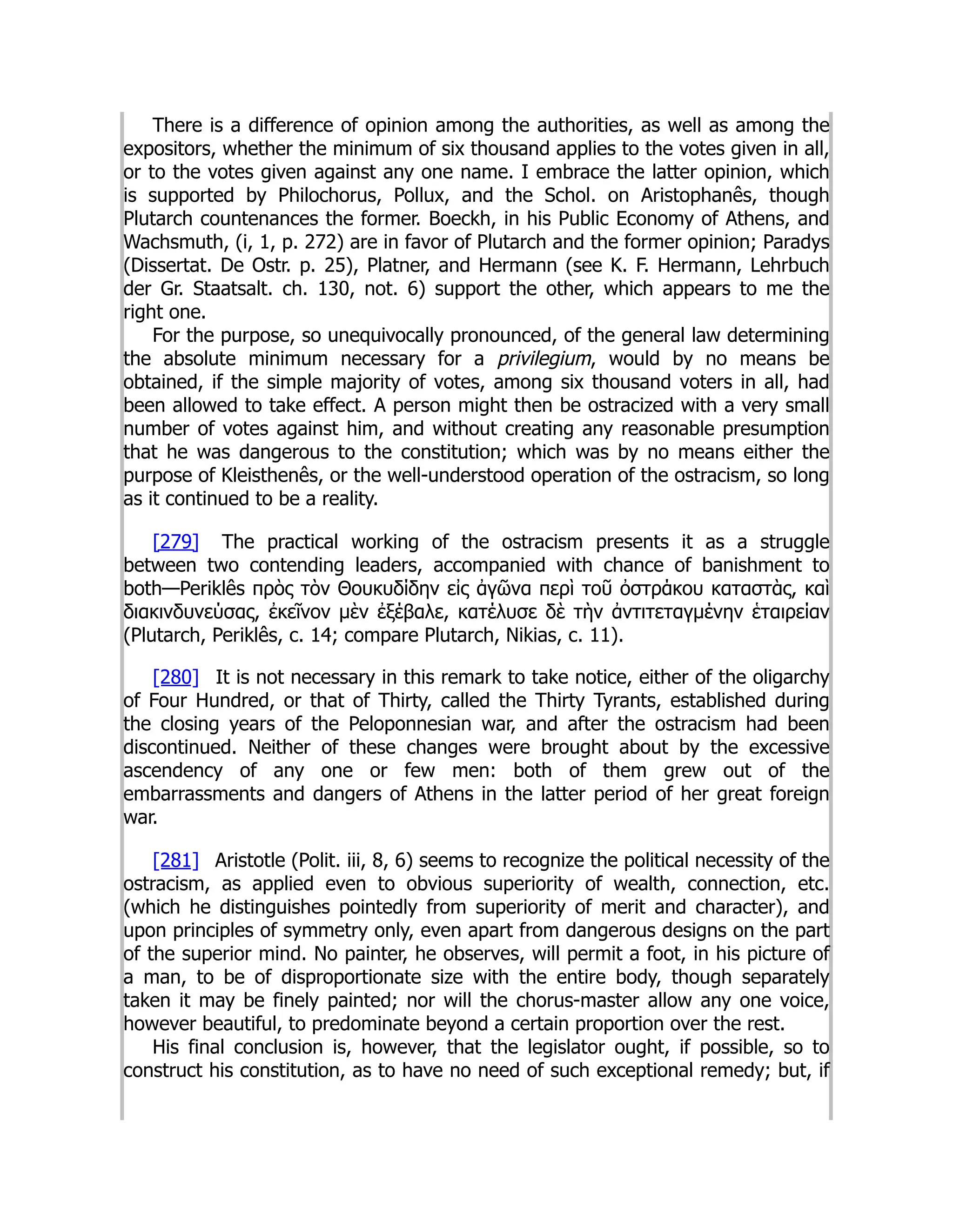 There is a difference of opinion among the authorities, as well as among the
expositors, whether the minimum of six thousand applies to the votes given in all,
or to the votes given against any one name. I embrace the latter opinion, which
is supported by Philochorus, Pollux, and the Schol. on Aristophanês, though
Plutarch countenances the former. Boeckh, in his Public Economy of Athens, and
Wachsmuth, (i, 1, p. 272) are in favor of Plutarch and the former opinion; Paradys
(Dissertat. De Ostr. p. 25), Platner, and Hermann (see K. F. Hermann, Lehrbuch
der Gr. Staatsalt. ch. 130, not. 6) support the other, which appears to me the
right one.
For the purpose, so unequivocally pronounced, of the general law determining
the absolute minimum necessary for a privilegium, would by no means be
obtained, if the simple majority of votes, among six thousand voters in all, had
been allowed to take effect. A person might then be ostracized with a very small
number of votes against him, and without creating any reasonable presumption
that he was dangerous to the constitution; which was by no means either the
purpose of Kleisthenês, or the well-understood operation of the ostracism, so long
as it continued to be a reality.
[279] The practical working of the ostracism presents it as a struggle
between two contending leaders, accompanied with chance of banishment to
both—Periklês πρὸς τὸν Θουκυδίδην εἰς ἀγῶνα περὶ τοῦ ὀστράκου καταστὰς, καὶ
διακινδυνεύσας, ἐκεῖνον μὲν ἐξέβαλε, κατέλυσε δὲ τὴν ἀντιτεταγμένην ἑταιρείαν
(Plutarch, Periklês, c. 14; compare Plutarch, Nikias, c. 11).
[280] It is not necessary in this remark to take notice, either of the oligarchy
of Four Hundred, or that of Thirty, called the Thirty Tyrants, established during
the closing years of the Peloponnesian war, and after the ostracism had been
discontinued. Neither of these changes were brought about by the excessive
ascendency of any one or few men: both of them grew out of the
embarrassments and dangers of Athens in the latter period of her great foreign
war.
[281] Aristotle (Polit. iii, 8, 6) seems to recognize the political necessity of the
ostracism, as applied even to obvious superiority of wealth, connection, etc.
(which he distinguishes pointedly from superiority of merit and character), and
upon principles of symmetry only, even apart from dangerous designs on the part
of the superior mind. No painter, he observes, will permit a foot, in his picture of
a man, to be of disproportionate size with the entire body, though separately
taken it may be finely painted; nor will the chorus-master allow any one voice,
however beautiful, to predominate beyond a certain proportion over the rest.
His final conclusion is, however, that the legislator ought, if possible, so to
construct his constitution, as to have no need of such exceptional remedy; but, if
 