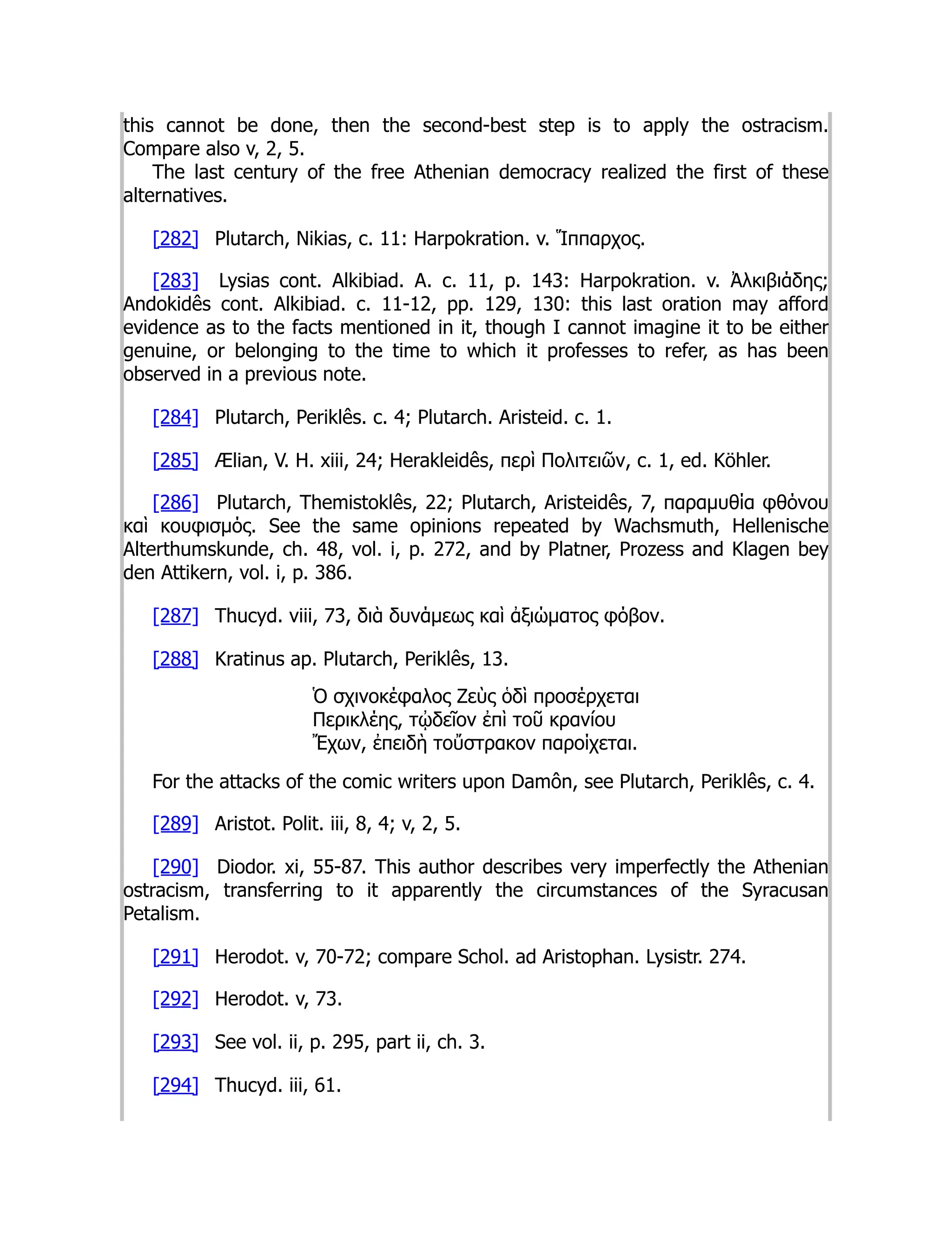 this cannot be done, then the second-best step is to apply the ostracism.
Compare also v, 2, 5.
The last century of the free Athenian democracy realized the first of these
alternatives.
[282] Plutarch, Nikias, c. 11: Harpokration. v. Ἵππαρχος.
[283] Lysias cont. Alkibiad. A. c. 11, p. 143: Harpokration. v. Ἀλκιβιάδης;
Andokidês cont. Alkibiad. c. 11-12, pp. 129, 130: this last oration may afford
evidence as to the facts mentioned in it, though I cannot imagine it to be either
genuine, or belonging to the time to which it professes to refer, as has been
observed in a previous note.
[284] Plutarch, Periklês. c. 4; Plutarch. Aristeid. c. 1.
[285] Ælian, V. H. xiii, 24; Herakleidês, περὶ Πολιτειῶν, c. 1, ed. Köhler.
[286] Plutarch, Themistoklês, 22; Plutarch, Aristeidês, 7, παραμυθία φθόνου
καὶ κουφισμός. See the same opinions repeated by Wachsmuth, Hellenische
Alterthumskunde, ch. 48, vol. i, p. 272, and by Platner, Prozess and Klagen bey
den Attikern, vol. i, p. 386.
[287] Thucyd. viii, 73, διὰ δυνάμεως καὶ ἀξιώματος φόβον.
[288] Kratinus ap. Plutarch, Periklês, 13.
Ὁ σχινοκέφαλος Ζεὺς ὁδὶ προσέρχεται
Περικλέης, τᾠδεῖον ἐπὶ τοῦ κρανíου
Ἔχων, ἐπειδὴ τοὔστρακον παροίχεται.
For the attacks of the comic writers upon Damôn, see Plutarch, Periklês, c. 4.
[289] Aristot. Polit. iii, 8, 4; v, 2, 5.
[290] Diodor. xi, 55-87. This author describes very imperfectly the Athenian
ostracism, transferring to it apparently the circumstances of the Syracusan
Petalism.
[291] Herodot. v, 70-72; compare Schol. ad Aristophan. Lysistr. 274.
[292] Herodot. v, 73.
[293] See vol. ii, p. 295, part ii, ch. 3.
[294] Thucyd. iii, 61.
 