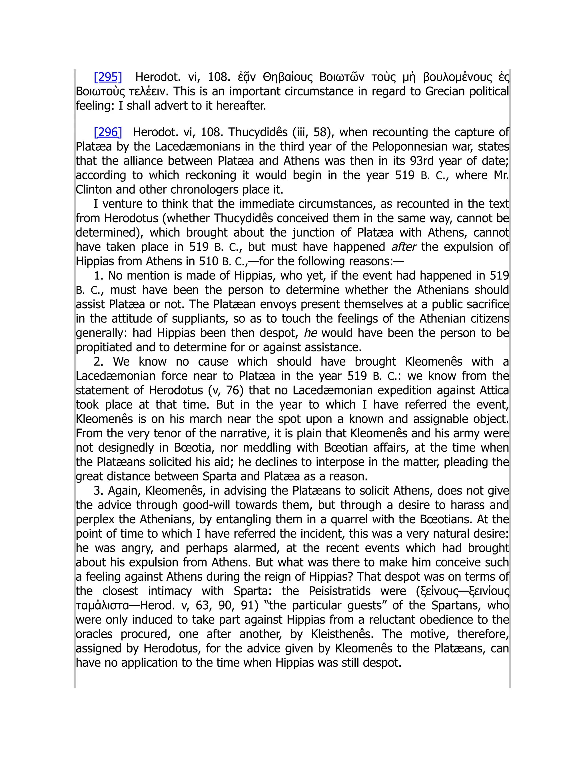 [295] Herodot. vi, 108. ἐᾷν Θηβαίους Βοιωτῶν τοὺς μὴ βουλομένους ἐς
Βοιωτοὺς τελέειν. This is an important circumstance in regard to Grecian political
feeling: I shall advert to it hereafter.
[296] Herodot. vi, 108. Thucydidês (iii, 58), when recounting the capture of
Platæa by the Lacedæmonians in the third year of the Peloponnesian war, states
that the alliance between Platæa and Athens was then in its 93rd year of date;
according to which reckoning it would begin in the year 519 B. C., where Mr.
Clinton and other chronologers place it.
I venture to think that the immediate circumstances, as recounted in the text
from Herodotus (whether Thucydidês conceived them in the same way, cannot be
determined), which brought about the junction of Platæa with Athens, cannot
have taken place in 519 B. C., but must have happened after the expulsion of
Hippias from Athens in 510 B. C.,—for the following reasons:—
1. No mention is made of Hippias, who yet, if the event had happened in 519
B. C., must have been the person to determine whether the Athenians should
assist Platæa or not. The Platæan envoys present themselves at a public sacrifice
in the attitude of suppliants, so as to touch the feelings of the Athenian citizens
generally: had Hippias been then despot, he would have been the person to be
propitiated and to determine for or against assistance.
2. We know no cause which should have brought Kleomenês with a
Lacedæmonian force near to Platæa in the year 519 B. C.: we know from the
statement of Herodotus (v, 76) that no Lacedæmonian expedition against Attica
took place at that time. But in the year to which I have referred the event,
Kleomenês is on his march near the spot upon a known and assignable object.
From the very tenor of the narrative, it is plain that Kleomenês and his army were
not designedly in Bœotia, nor meddling with Bœotian affairs, at the time when
the Platæans solicited his aid; he declines to interpose in the matter, pleading the
great distance between Sparta and Platæa as a reason.
3. Again, Kleomenês, in advising the Platæans to solicit Athens, does not give
the advice through good-will towards them, but through a desire to harass and
perplex the Athenians, by entangling them in a quarrel with the Bœotians. At the
point of time to which I have referred the incident, this was a very natural desire:
he was angry, and perhaps alarmed, at the recent events which had brought
about his expulsion from Athens. But what was there to make him conceive such
a feeling against Athens during the reign of Hippias? That despot was on terms of
the closest intimacy with Sparta: the Peisistratids were (ξείνους—ξεινίους
ταμάλιστα—Herod. v, 63, 90, 91) “the particular guests” of the Spartans, who
were only induced to take part against Hippias from a reluctant obedience to the
oracles procured, one after another, by Kleisthenês. The motive, therefore,
assigned by Herodotus, for the advice given by Kleomenês to the Platæans, can
have no application to the time when Hippias was still despot.
 