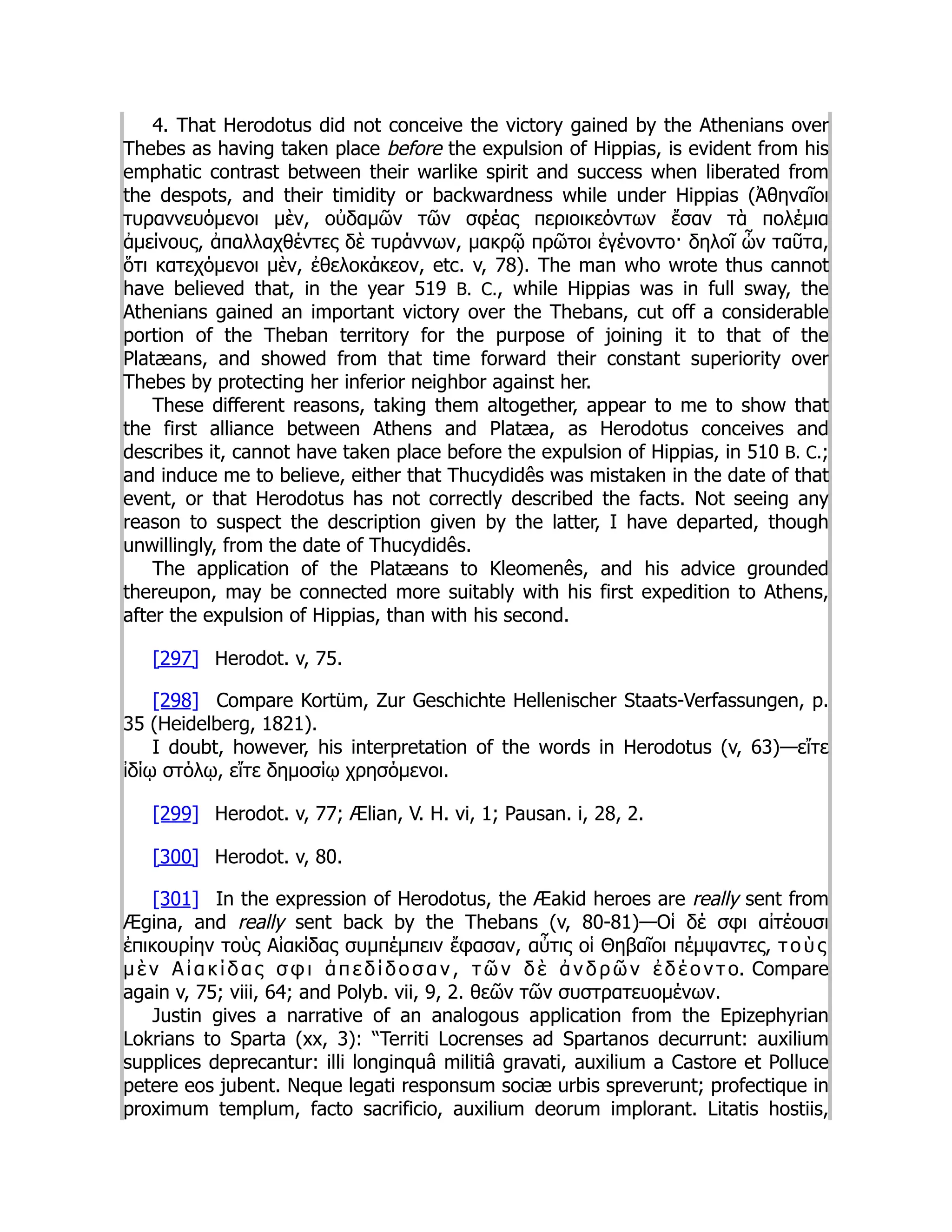 4. That Herodotus did not conceive the victory gained by the Athenians over
Thebes as having taken place before the expulsion of Hippias, is evident from his
emphatic contrast between their warlike spirit and success when liberated from
the despots, and their timidity or backwardness while under Hippias (Ἀθηναῖοι
τυραννευόμενοι μὲν, οὐδαμῶν τῶν σφέας περιοικεόντων ἔσαν τὰ πολέμια
ἀμείνους, ἀπαλλαχθέντες δὲ τυράννων, μακρῷ πρῶτοι ἐγένοντο· δηλοῖ ὦν ταῦτα,
ὅτι κατεχόμενοι μὲν, ἐθελοκάκεον, etc. v, 78). The man who wrote thus cannot
have believed that, in the year 519 B. C., while Hippias was in full sway, the
Athenians gained an important victory over the Thebans, cut off a considerable
portion of the Theban territory for the purpose of joining it to that of the
Platæans, and showed from that time forward their constant superiority over
Thebes by protecting her inferior neighbor against her.
These different reasons, taking them altogether, appear to me to show that
the first alliance between Athens and Platæa, as Herodotus conceives and
describes it, cannot have taken place before the expulsion of Hippias, in 510 B. C.;
and induce me to believe, either that Thucydidês was mistaken in the date of that
event, or that Herodotus has not correctly described the facts. Not seeing any
reason to suspect the description given by the latter, I have departed, though
unwillingly, from the date of Thucydidês.
The application of the Platæans to Kleomenês, and his advice grounded
thereupon, may be connected more suitably with his first expedition to Athens,
after the expulsion of Hippias, than with his second.
[297] Herodot. v, 75.
[298] Compare Kortüm, Zur Geschichte Hellenischer Staats-Verfassungen, p.
35 (Heidelberg, 1821).
I doubt, however, his interpretation of the words in Herodotus (v, 63)—εἴτε
ἰδίῳ στόλῳ, εἴτε δημοσίῳ χρησόμενοι.
[299] Herodot. v, 77; Ælian, V. H. vi, 1; Pausan. i, 28, 2.
[300] Herodot. v, 80.
[301] In the expression of Herodotus, the Æakid heroes are really sent from
Ægina, and really sent back by the Thebans (v, 80-81)—Οἱ δέ σφι αἰτέουσι
ἐπικουρίην τοὺς Αἰακίδας συμπέμπειν ἔφασαν, αὖτις οἱ Θηβαῖοι πέμψαντες, τ ο ὺ ς
μ ὲ ν Α ἰ α κ ί δ α ς σ φ ι ἀ π ε δ ί δ ο σ α ν , τ ῶ ν δ ὲ ἀ ν δ ρ ῶ ν ἐ δ έ ο ν τ ο. Compare
again v, 75; viii, 64; and Polyb. vii, 9, 2. θεῶν τῶν συστρατευομένων.
Justin gives a narrative of an analogous application from the Epizephyrian
Lokrians to Sparta (xx, 3): “Territi Locrenses ad Spartanos decurrunt: auxilium
supplices deprecantur: illi longinquâ militiâ gravati, auxilium a Castore et Polluce
petere eos jubent. Neque legati responsum sociæ urbis spreverunt; profectique in
proximum templum, facto sacrificio, auxilium deorum implorant. Litatis hostiis,
 
