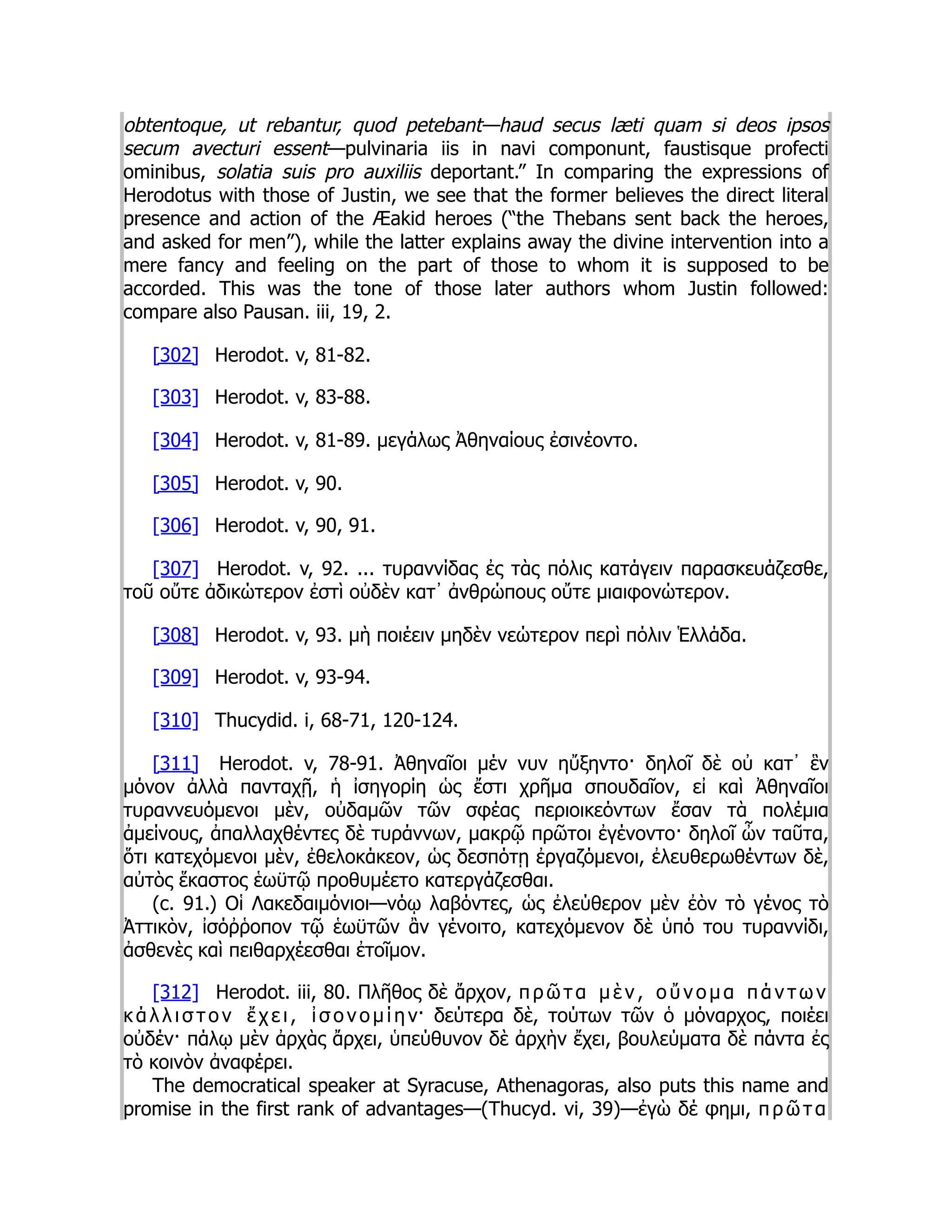 obtentoque, ut rebantur, quod petebant—haud secus læti quam si deos ipsos
secum avecturi essent—pulvinaria iis in navi componunt, faustisque profecti
ominibus, solatia suis pro auxiliis deportant.” In comparing the expressions of
Herodotus with those of Justin, we see that the former believes the direct literal
presence and action of the Æakid heroes (“the Thebans sent back the heroes,
and asked for men”), while the latter explains away the divine intervention into a
mere fancy and feeling on the part of those to whom it is supposed to be
accorded. This was the tone of those later authors whom Justin followed:
compare also Pausan. iii, 19, 2.
[302] Herodot. v, 81-82.
[303] Herodot. v, 83-88.
[304] Herodot. v, 81-89. μεγάλως Ἀθηναίους ἐσινέοντο.
[305] Herodot. v, 90.
[306] Herodot. v, 90, 91.
[307] Herodot. v, 92. ... τυραννίδας ἐς τὰς πόλις κατάγειν παρασκευάζεσθε,
τοῦ οὔτε ἀδικώτερον ἐστὶ οὐδὲν κατ᾽ ἀνθρώπους οὔτε μιαιφονώτερον.
[308] Herodot. v, 93. μὴ ποιέειν μηδὲν νεώτερον περὶ πόλιν Ἑλλάδα.
[309] Herodot. v, 93-94.
[310] Thucydid. i, 68-71, 120-124.
[311] Herodot. v, 78-91. Ἀθηναῖοι μέν νυν ηὔξηντο· δηλοῖ δὲ οὐ κατ᾽ ἓν
μόνον ἀλλὰ πανταχῇ, ἡ ἰσηγορίη ὡς ἔστι χρῆμα σπουδαῖον, εἰ καὶ Ἀθηναῖοι
τυραννευόμενοι μὲν, οὐδαμῶν τῶν σφέας περιοικεόντων ἔσαν τὰ πολέμια
ἀμείνους, ἀπαλλαχθέντες δὲ τυράννων, μακρῷ πρῶτοι ἐγένοντο· δηλοῖ ὦν ταῦτα,
ὅτι κατεχόμενοι μὲν, ἐθελοκάκεον, ὡς δεσπότῃ ἐργαζόμενοι, ἐλευθερωθέντων δὲ,
αὐτὸς ἕκαστος ἑωϋτῷ προθυμέετο κατεργάζεσθαι.
(c. 91.) Οἱ Λακεδαιμόνιοι—νόῳ λαβόντες, ὡς ἐλεύθερον μὲν ἐὸν τὸ γένος τὸ
Ἀττικὸν, ἰσόῤῥοπον τῷ ἑωϋτῶν ἂν γένοιτο, κατεχόμενον δὲ ὑπό του τυραννίδι,
ἀσθενὲς καὶ πειθαρχέεσθαι ἐτοῖμον.
[312] Herodot. iii, 80. Πλῆθος δὲ ἄρχον, π ρ ῶ τ α μ ὲ ν , ο ὔ ν ο μ α π ά ν τ ω ν
κ ά λ λ ι σ τ ο ν ἔ χ ε ι , ἰ σ ο ν ο μ ί η ν· δεύτερα δὲ, τούτων τῶν ὁ μόναρχος, ποιέει
οὐδέν· πάλῳ μὲν ἀρχὰς ἄρχει, ὑπεύθυνον δὲ ἀρχὴν ἔχει, βουλεύματα δὲ πάντα ἐς
τὸ κοινὸν ἀναφέρει.
The democratical speaker at Syracuse, Athenagoras, also puts this name and
promise in the first rank of advantages—(Thucyd. vi, 39)—ἐγὼ δέ φημι, π ρ ῶ τ α
 