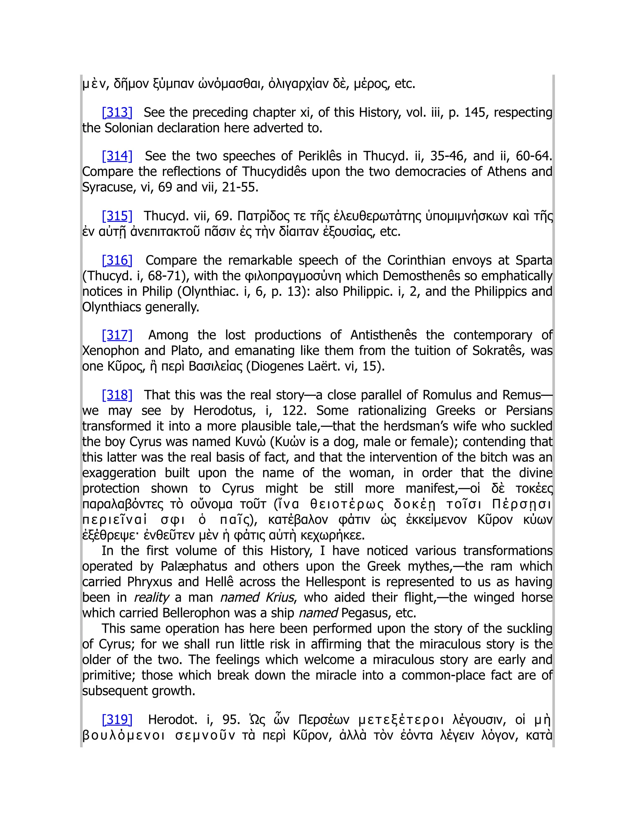 μ ὲ ν, δῆμον ξύμπαν ὠνόμασθαι, ὀλιγαρχίαν δὲ, μέρος, etc.
[313] See the preceding chapter xi, of this History, vol. iii, p. 145, respecting
the Solonian declaration here adverted to.
[314] See the two speeches of Periklês in Thucyd. ii, 35-46, and ii, 60-64.
Compare the reflections of Thucydidês upon the two democracies of Athens and
Syracuse, vi, 69 and vii, 21-55.
[315] Thucyd. vii, 69. Πατρίδος τε τῆς ἐλευθερωτάτης ὑπομιμνήσκων καὶ τῆς
ἐν αὐτῇ ἀνεπιτακτοῦ πᾶσιν ἐς τὴν δίαιταν ἐξουσίας, etc.
[316] Compare the remarkable speech of the Corinthian envoys at Sparta
(Thucyd. i, 68-71), with the φιλοπραγμοσύνη which Demosthenês so emphatically
notices in Philip (Olynthiac. i, 6, p. 13): also Philippic. i, 2, and the Philippics and
Olynthiacs generally.
[317] Among the lost productions of Antisthenês the contemporary of
Xenophon and Plato, and emanating like them from the tuition of Sokratês, was
one Κῦρος, ἢ περὶ Βασιλείας (Diogenes Laërt. vi, 15).
[318] That this was the real story—a close parallel of Romulus and Remus—
we may see by Herodotus, i, 122. Some rationalizing Greeks or Persians
transformed it into a more plausible tale,—that the herdsman’s wife who suckled
the boy Cyrus was named Κυνώ (Κυών is a dog, male or female); contending that
this latter was the real basis of fact, and that the intervention of the bitch was an
exaggeration built upon the name of the woman, in order that the divine
protection shown to Cyrus might be still more manifest,—οἱ δὲ τοκέες
παραλαβόντες τὸ οὔνομα τοῦτ (ἵ ν α θ ε ι ο τ έ ρ ω ς δ ο κ έ ῃ τ ο ῖ σ ι Π έ ρ σ ῃ σ ι
π ε ρ ι ε ῖ ν α ί σ φ ι ὁ π α ῖ ς), κατέβαλον φάτιν ὡς ἐκκείμενον Κῦρον κύων
ἐξέθρεψε· ἐνθεῦτεν μὲν ἡ φάτις αὐτὴ κεχωρήκεε.
In the first volume of this History, I have noticed various transformations
operated by Palæphatus and others upon the Greek mythes,—the ram which
carried Phryxus and Hellê across the Hellespont is represented to us as having
been in reality a man named Krius, who aided their flight,—the winged horse
which carried Bellerophon was a ship named Pegasus, etc.
This same operation has here been performed upon the story of the suckling
of Cyrus; for we shall run little risk in affirming that the miraculous story is the
older of the two. The feelings which welcome a miraculous story are early and
primitive; those which break down the miracle into a common-place fact are of
subsequent growth.
[319] Herodot. i, 95. Ὡς ὦν Περσέων μ ε τ ε ξ έ τ ε ρ ο ι λέγουσιν, οἱ μ ὴ
β ο υ λ ό μ ε ν ο ι σ ε μ ν ο ῦ ν τὰ περὶ Κῦρον, ἀλλὰ τὸν ἐόντα λέγειν λόγον, κατὰ
 