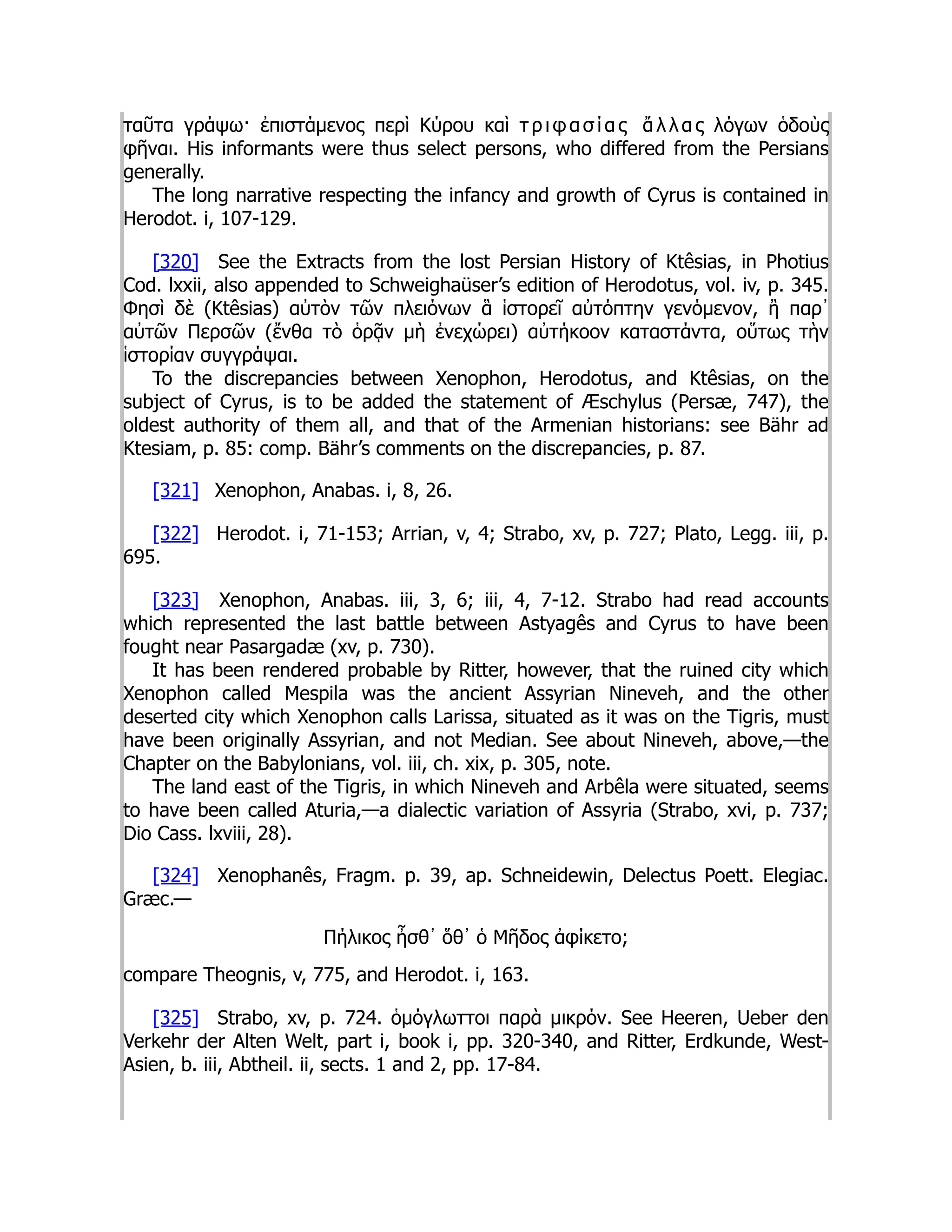 ταῦτα γράψω· ἐπιστάμενος περὶ Κύρου καὶ τ ρ ι φ α σ ί α ς ἄ λ λ α ς λόγων ὁδοὺς
φῆναι. His informants were thus select persons, who differed from the Persians
generally.
The long narrative respecting the infancy and growth of Cyrus is contained in
Herodot. i, 107-129.
[320] See the Extracts from the lost Persian History of Ktêsias, in Photius
Cod. lxxii, also appended to Schweighaüser’s edition of Herodotus, vol. iv, p. 345.
Φησὶ δὲ (Ktêsias) αὐτὸν τῶν πλειόνων ἃ ἱστορεῖ αὐτόπτην γενόμενον, ἢ παρ᾽
αὐτῶν Περσῶν (ἔνθα τὸ ὁρᾷν μὴ ἐνεχώρει) αὐτήκοον καταστάντα, οὕτως τὴν
ἱστορίαν συγγράψαι.
To the discrepancies between Xenophon, Herodotus, and Ktêsias, on the
subject of Cyrus, is to be added the statement of Æschylus (Persæ, 747), the
oldest authority of them all, and that of the Armenian historians: see Bähr ad
Ktesiam, p. 85: comp. Bähr’s comments on the discrepancies, p. 87.
[321] Xenophon, Anabas. i, 8, 26.
[322] Herodot. i, 71-153; Arrian, v, 4; Strabo, xv, p. 727; Plato, Legg. iii, p.
695.
[323] Xenophon, Anabas. iii, 3, 6; iii, 4, 7-12. Strabo had read accounts
which represented the last battle between Astyagês and Cyrus to have been
fought near Pasargadæ (xv, p. 730).
It has been rendered probable by Ritter, however, that the ruined city which
Xenophon called Mespila was the ancient Assyrian Nineveh, and the other
deserted city which Xenophon calls Larissa, situated as it was on the Tigris, must
have been originally Assyrian, and not Median. See about Nineveh, above,—the
Chapter on the Babylonians, vol. iii, ch. xix, p. 305, note.
The land east of the Tigris, in which Nineveh and Arbêla were situated, seems
to have been called Aturia,—a dialectic variation of Assyria (Strabo, xvi, p. 737;
Dio Cass. lxviii, 28).
[324] Xenophanês, Fragm. p. 39, ap. Schneidewin, Delectus Poett. Elegiac.
Græc.—
Πήλικος ἦσθ᾽ ὅθ᾽ ὁ Μῆδος ἀφίκετο;
compare Theognis, v, 775, and Herodot. i, 163.
[325] Strabo, xv, p. 724. ὁμόγλωττοι παρὰ μικρόν. See Heeren, Ueber den
Verkehr der Alten Welt, part i, book i, pp. 320-340, and Ritter, Erdkunde, West-
Asien, b. iii, Abtheil. ii, sects. 1 and 2, pp. 17-84.
 