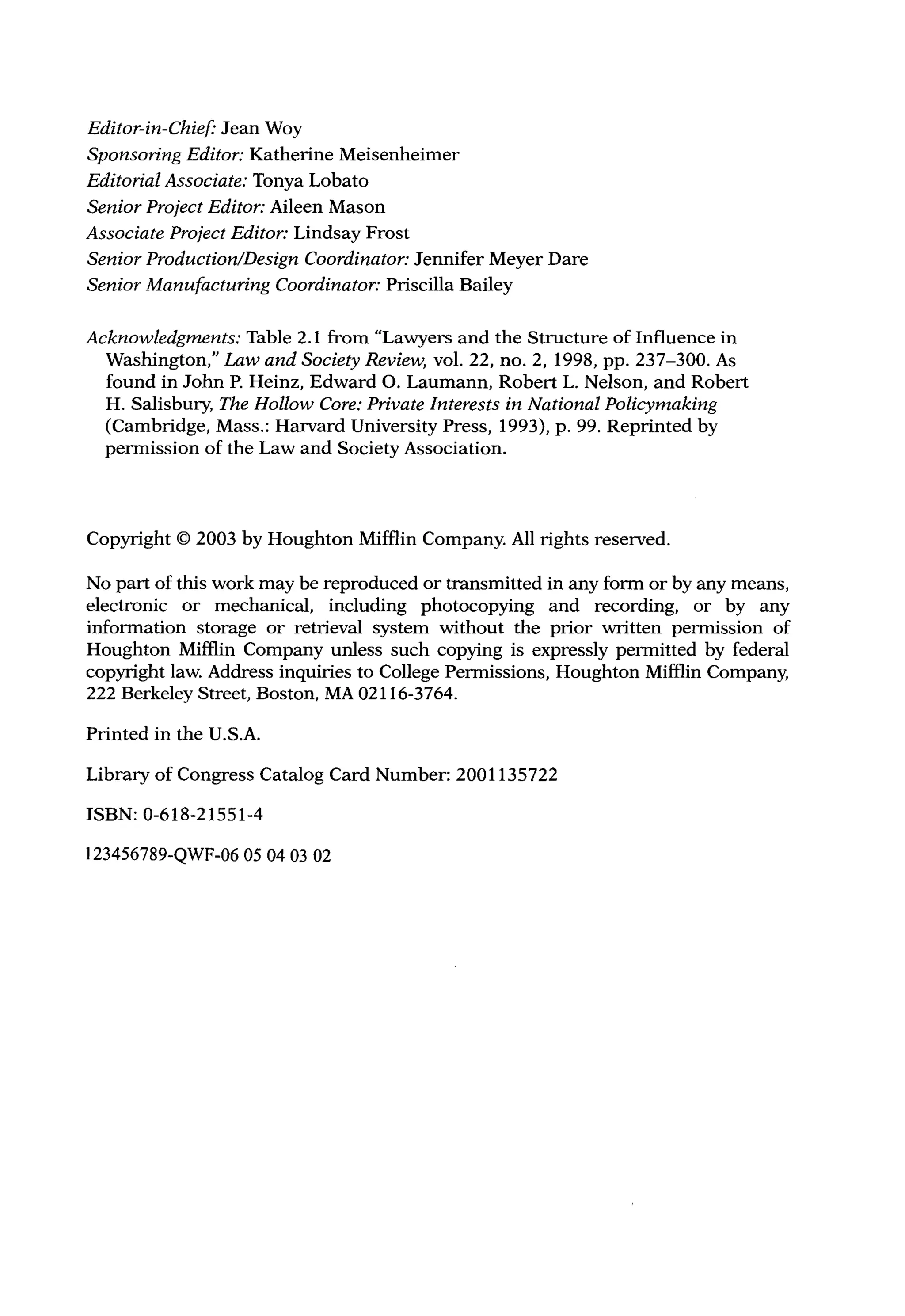 Editor-in-Chief: Jean Woy
Sponsoring Editor: Katherine Meisenheimer
Editorial Associate: Tonya Lobato
Senior Project Editor: Aileen Mason
Associate Project Editor: Lindsay Frost
Senior Production/Design Coordinator: Jennifer Meyer Dare
Senior Manufacturing Coordinator: Priscilla Bailey
Acknowledgments: Table 2.1 from "Lawyers and the Structure of Influence in
Washington," Law and Society Review, vol. 22, no. 2, 1998, pp. 237-300. As
found in John P. Heinz, Edward 0. Laumann, Robert L. Nelson, and Robert
H. Salisbury, The Hollow Core: Private Interests in National Policymaking
(Cambridge, Mass.: Harvard University Press, 1993), p. 99. Reprinted by
permission of the Law and Society Association.
Copyright © 2003 by Houghton Mifflin Company. All rights reserved.
No part of this work may be reproduced or transmitted in any form or by any means,
electronic or mechanical, including photocopying and recording, or by any
information storage or retrieval system without the prior written permission of
Houghton Mifflin Company unless such copying is expressly permitted by federal
copyright law. Address inquiries to College Permissions, Houghton Mifflin Company,
222 Berkeley Street, Boston, MA 02116-3764.
Printed in the U.S.A.
Library of Congress Catalog Card Number: 2001135722
ISBN: 0-618-21551-4
123456789-QWF-06 05 04 03 02
 