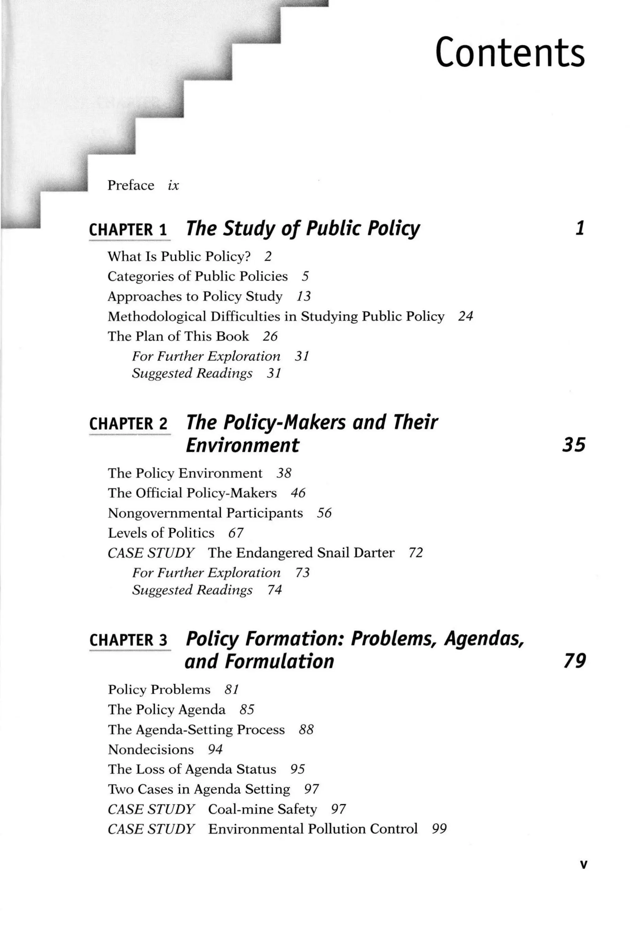Contents
Preface ix
CHAPTER 1 The Study of Public Policy
What Is Public Policy? 2
Categories of Public Policies 5
Approaches to Policy Study 13
Methodological Difficulties in Studying Public Policy 24
The Plan of This Book 26
For Further Exploration 31
Suggested Readings 31
CHAPTER 2 The Policy-Makers and Their
Environment
The Policy Environment 38
The Official Policy-Makers 46
Nongovernmental Participants 56
Levels of Politics 67
CASE STUDY The Endangered Snail Darter 72
For Further Exploration 73
Suggested Readings 74
CHAPTER 3 Policy Formation: Problems, Agendas,
1
35
and Formulation 79
Policy Problems 81
The Policy Agenda 85
The Agenda-Setting Process 88
Nondecisions 94
The Loss of Agenda Status 95
Two Cases in Agenda Setting 97
CASE STUDY Coal-mine Safety 97
CASE STUDY Environmental Pollution Control 99
v
 