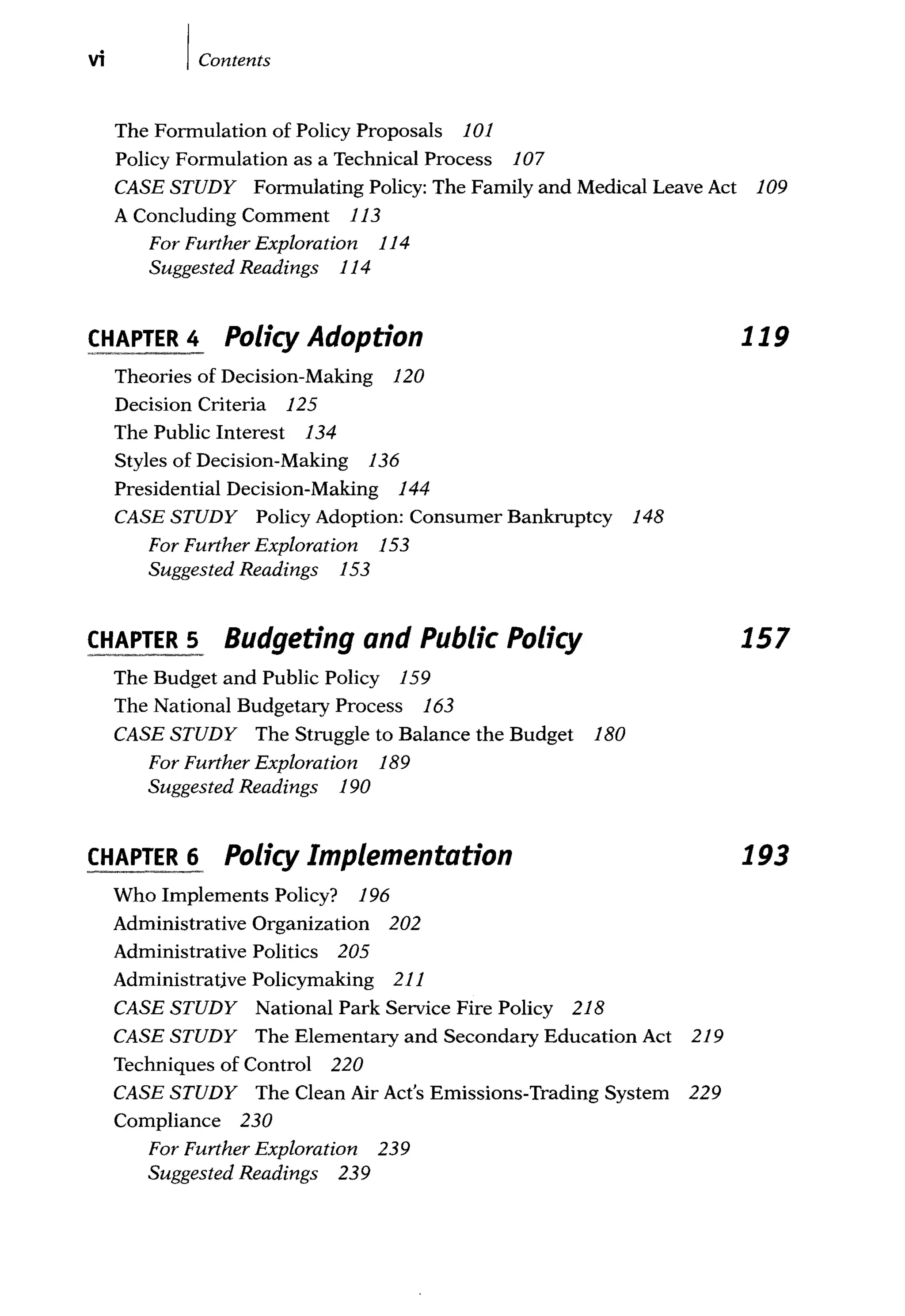 vi IContents
The Formulation of Policy Proposals 101
Policy Formulation as a Technical Process 107
CASE STUDY Formulating Policy: The Family and Medical Leave Act 109
A Concluding Comment 113
For Further Exploration 114
Suggested Readings 114
CHAPTER 4 Policy Adoption
Theories of Decision-Making 120
Decision Criteria 125
The Public Interest 134
Styles of Decision-Making 136
Presidential Decision-Making 144
CASE STUDY Policy Adoption: Consumer Bankruptcy 148
For Further Exploration 153
Suggested Readings 153
CHAPTER 5 Budgeting and Public Policy
The Budget and Public Policy 159
The National Budgetary Process 163
CASE STUDY The Struggle to Balance the Budget 180
For Further Exploration 189
Suggested Readings 190
CHAPTER 6 Policy Implementation
Who Implements Policy? 196
Administrative Organization 202
Administrative Politics 205
Administratjve Policymaking 211
CASE STUDY National Park Service Fire Policy 218
CASE STUDY The Elementary and Secondary Education Act 219
Techniques of Control 220
CASE STUDY The Clean Air Act's Emissions-Trading System 229
Compliance 230
For Further Exploration 239
Suggested Readings 239
119
157
193
 