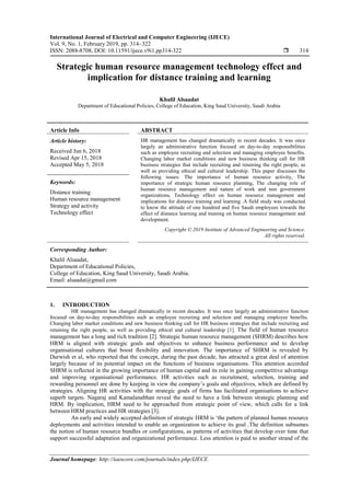 International Journal of Electrical and Computer Engineering (IJECE)
Vol. 9, No. 1, February 2019, pp. 314~322
ISSN: 2088-8708, DOI: 10.11591/ijece.v9i1.pp314-322  314
Journal homepage: http://iaescore.com/journals/index.php/IJECE
Strategic human resource management technology effect and
implication for distance training and learning
Khalil Alsaadat
Department of Educational Policies, College of Education, King Saud University, Saudi Arabia
Article Info ABSTRACT
Article history:
Received Jun 6, 2018
Revised Apr 15, 2018
Accepted May 5, 2018
HR management has changed dramatically in recent decades. It was once
largely an administrative function focused on day-to-day responsibilities
such as employee recruiting and selection and managing employee benefits.
Changing labor market conditions and new business thinking call for HR
business strategies that include recruiting and retaining the right people, as
well as providing ethical and cultural leadership. This paper discusses the
following issues: The importance of human resource activity, The
importance of strategic human resource planning, The changing role of
human resource management and nature of work and non government
organizations, Technology effect on human resource management and
implications for distance training and learning .A field study was conducted
to know the attitude of one hundred and five Saudi employees towards the
effect of distance learning and training on human resource management and
development.
Keywords:
Distance training
Human resource management
Strategy and activity
Technology effect
Copyright © 2019 Institute of Advanced Engineering and Science.
All rights reserved.
Corresponding Author:
Khalil Alsaadat,
Department of Educational Policies,
College of Education, King Saud University, Saudi Arabia.
Email: alsaadat@gmail.com
1. INTRODUCTION
HR management has changed dramatically in recent decades. It was once largely an administrative function
focused on day-to-day responsibilities such as employee recruiting and selection and managing employee benefits.
Changing labor market conditions and new business thinking call for HR business strategies that include recruiting and
retaining the right people, as well as providing ethical and cultural leadership [1]. The field of human resource
management has a long and rich tradition [2]. Strategic human resource management (SHRM) describes how
HRM is aligned with strategic goals and objectives to enhance business performance and to develop
organisational cultures that boost flexibility and innovation. The importance of SHRM is revealed by
Darwish et al, who reported that the concept, during the past decade, has attracted a great deal of attention
largely because of its potential impact on the functions of business organisations. This attention accorded
SHRM is reflected in the growing importance of human capital and its role in gaining competitive advantage
and improving organisational performance. HR activities such as recruitment, selection, training and
rewarding personnel are done by keeping in view the company’s goals and objectives, which are defined by
strategies. Aligning HR activities with the strategic goals of firms has facilitated organisations to achieve
superb targets. Nagaraj and Kamalanabhan reveal the need to have a link between strategic planning and
HRM. By implication, HRM need to be approached from strategic point of view, which calls for a link
between HRM practices and HR strategies [3].
An early and widely accepted definition of strategic HRM is ‘the pattern of planned human resource
deployments and activities intended to enable an organization to achieve its goal .The definition subsumes
the notion of human resource bundles or configurations, as patterns of activities that develop over time that
support successful adaptation and organizational performance. Less attention is paid to another strand of the
 