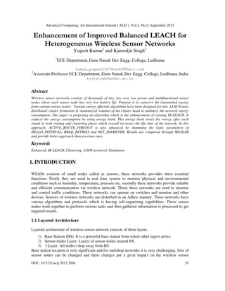 Advanced Computing: An International Journal ( ACIJ ), Vol.3, No.5, September 2012
DOI : 10.5121/acij.2012.3504 35
Enhancement of Improved Balanced LEACH for
Heterogeneous Wireless Sensor Networks
Yogesh Kumar1
and Kanwaljit Singh2
1
ECE Department, Guru Nanak Dev Engg. College, Ludhiana
kumar_yogesh1087@rediffmail.com
2
Associate Professor ECE Department, Guru Nanak Dev Engg. College, Ludhiana, India
kjitsingh@gndec.ac.in
Abstract
Wireless sensor networks consists of thousands of tiny, low cost, low power and multifunctional sensor
nodes where each sensor node has very low battery life. Purpose is to conserve the transmitted energy
from various sensor nodes. Various energy efficient algorithms have been designed for this. LEACH uses
distributed cluster formation & randomized rotation of the cluster head to minimize the network energy
consumption. Our paper is proposing an algorithm which is the enhancement of existing IB-LEACH. It
reduces the energy consumption by using energy bank. This energy bank stores the energy after each
round in both routing and clustering phase which overall increases the life time of the network. In this
approach, ACTIVE_ROUTE_TIMEOUT is also enhanced by shamming the static parameters of
HELLO_INTERVAL, RREQ_RETRIES and NET_DIAMETER. Results are compared through MATLAB
and provide better approach than previous ones.
Keywords
Enhanced, IB-LEACH, Clustering, AODV protocol, Simulation
1. INTRODUCTION
WSANs consists of small nodes called as sensors, these networks provides three essential
functions. Firstly they are used in real time system to monitor physical and environmental
conditions such as humidity, temperature, pressure etc. secondly these networks provide reliable
and efficient communication via wireless network. Third, these networks are used to monitor
and control traffic conditions. These networks can operate on switches and monitor and other
devices. Sensors of wireless networks are disturbed in an Adhoc manner. These networks have
various algorithms and protocols which is having self-organizing capabilities. These sensor
nodes work together to perform various tasks and then gathered information is processed to get
required results.
1.1 Layered Architecture
Layered architecture of wireless sensor network consists of three layers.
1) Base Station (BS): It is a powerful base station from where other layers arrive.
2) Sensor nodes Layer: Layers of sensor nodes around BS.
3) I Layer: All nodes i-hop away from BS
Base station location is very significant and for multihop networks it is very challenging. Size of
sensor nodes can be changed and these changes put a great impact on the wireless sensor
 