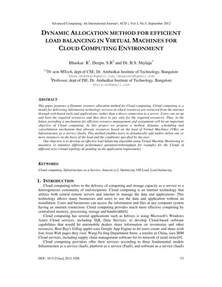 Advanced Computing: An International Journal ( ACIJ ), Vol.3, No.5, September 2012
DOI : 10.5121/acij.2012.3506 53
DYNAMIC ALLOCATION METHOD FOR EFFICIENT
LOAD BALANCING IN VIRTUAL MACHINES FOR
CLOUD COMPUTING ENVIRONMENT
Bhaskar. R1
, Deepu. S.R2
and Dr. B.S. Shylaja3
1,2
IV sem MTech, dept.of CSE, Dr. Ambedkar Institute of Technology, Bangalore
1
bhas.bhaskar@gmail.com,2
deepusrd@gmail.com
3
Professor, dept.of ISE, Dr. Ambedkar Institute of Technology, Bangalore
shyla.au@gmail.com
ABSTRACT
This paper proposes a Dynamic resource allocation method for Cloud computing. Cloud computing is a
model for delivering information technology services in which resources are retrieved from the internet
through web-based tools and applications, rather than a direct connection to a server. Users can set up
and boot the required resources and they have to pay only for the required resources. Thus, in the
future providing a mechanism for efficient resource management and assignment will be an important
objective of Cloud computing. In this project we propose a method, dynamic scheduling and
consolidation mechanism that allocate resources based on the load of Virtual Machines (VMs) on
Infrastructure as a service (IaaS). This method enables users to dynamically add and/or delete one or
more instances on the basis of the load and the conditions specified by the user.
Our objective is to develop an effective load balancing algorithm using Virtual Machine Monitoring to
maximize or minimize different performance parameters(throughput for example) for the Clouds of
different sizes (virtual topology de-pending on the application requirement).
KEYWORDS
Cloud computing, Infrastructure-as-a-Service, Amazon ec2, Optimizing VM Load, Load balancing.
1. INTRODUCTION
Cloud computing refers to the delivery of computing and storage capacity as a service to a
heterogeneous community of end-recipients. Cloud computing is an internet technology that
utilizes both central remote servers and internet to manage the data and applications. This
technology allows many businesses and users to use the data and application without an
installation. Users and businesses can access the information and files at any computer system
having an internet connection. Cloud computing provides much more effective computing by
centralized memory, processing, storage and bandwidth[8].
Cloud computing has several applications such as Infosys is using Microsoft's Windows
Azure Cloud services, including SQL Data Services, to develop Cloud-based software
capabilities that would let automobile dealers share information on inventories and other
resources. Best Buy's Giftag applet uses Google App Engine to let users create and share wish
lists from Web pages they visit. Wang Fu Jing Department Store, a retailer in China, uses IBM
Cloud services, including supply chain management software for its network of retail stores[9].
Cloud computing providers offer their services according to three fundamental models
Infrastructure as a service (IaaS), platform as a service (PaaS), and software as a service (SaaS)
 